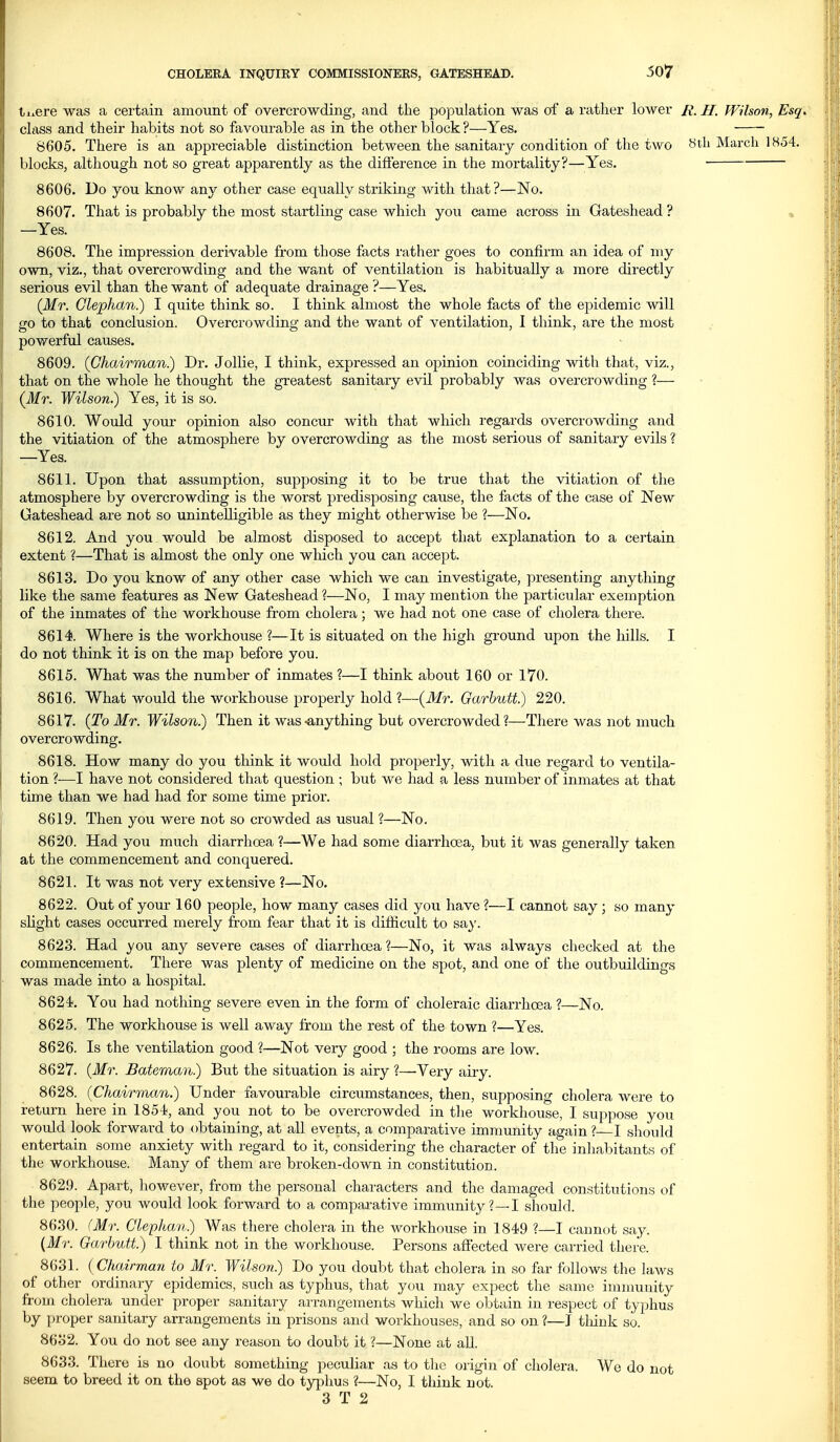 50*7 ti^ere was a certain amount of overcrowding, and tlie population was of a rather lower Ji. II. Wilson, Esq. class and their habits not so favourable as in the other block?—-Yes. 8605. There is an appreciable distinction between the sanitary condition of the two Sth March 1854. blocks, although not so great apparently as the difference in the mortality?—Yes. • 8606. Do you know any other case equally striking with that?—No. 8607. That is probably the most startling case which you came across in Gateshead ? , —Yes. 8608. The impression derivable from those facts rather goes to confirm an idea of my own, viz., that overcrowding and the want of ventilation is habitually a more directly serious evil than the want of adequate drainage ?—Yes. (Mr. Glephan.) I quite think so. I think almost the whole facts of the epidemic will go to that conclusion. Overcrowding and the want of ventilation, I think, are the most powerful causes. 8609. (Chairman.) Dr. Jollie, I think, expressed an opinion coinciding with that, viz., that on the whole he thought the greatest sanitary evil probably was overcrowding ?— (Mr. Wilson.) Yes, it is so. 8610. Would your opinion also concur with that which regards overcrowding and the vitiation of the atmosphere by overcrowding as the most serious of sanitary evils ? —Yes. 8611. Upon that assumption, supposing it to be true that the vitiation of the atmosphere by overcrowding is the worst predisposing cause, the facts of the case of New Gateshead are not so unintelligible as they might otherwise be ?—No. 8612. And you would be almost disposed to accept that explanation to a certain extent ?—That is almost the only one which you can accept. 8613. Do you know of any other case which we can investigate, j^resenting anything like the same features as New Gateshead ?—No, I may mention the particular exemption of the inmates of the workhouse from cholera; we had not one case of cholera there. 8614. Where is the workhouse ?—It is situated on the high ground upon the hills. I do not think it is on the map before you. 8615. What was the number of inmates ?—I think about 160 or 170. 8616. What would the workhouse properly hold ?—(Mr. Garbutt.) 220. 8617. (To Mr. Wilson.) Then it was-anything but overcrowded?—There was not much overcrowding. 8618. How many do you think it would hold properly, with a due regard to ventila- tion ?—I have not considered that question ; but we had a less number of inmates at that time than we had had for some time prior. 8619. Then you were not so crowded as usual ?—No. 8620. Had you much diarrhoea ?—We had some diarrhoea, but it was generally taken at the commencement and conquered. 8621. It was not very extensive ?—No. 8622. Out of your 160 people, how many cases did you have ?—I cannot say ; so many shght cases occurred merely from fear that it is difficult to sa}'. 8623. Had you any severe cases of diarrhoea ?—No, it was always checked at the commencement. There was plenty of medicine on the spot, and one of the outbuildings was made into a hospital. 8624*. You had nothing severe even in the form of choleraic diarrhoea ?—No. 8625. The workhouse is well away from the rest of the town ?—Yes. 8626. Is the ventilation good ?—Not very good ; the rooms are low. 8627. (Mr. Bateman.) But the situation is airy ?—Very airy. 8628. (Chairman.) Under favourable circumstances, then, supposing cholei'a were to return here in 1854, and you not to be overcrowded in the workhouse, I suppose you would look forward to obtaining, at all events, a comparative immunity again ? I should entertain some anxiety with regard to it, considering the character of the inhabitants of the workhouse. Many of them are broken-down in constitution. 8629. Apart, however, from the personal characters and the damaged constitutions of the people, you would look forward to a comparative immunity?—I should. 8630. (Mr. Glephan.) Was there cholera in the workhouse in 1849 ?—I cannot say. {Mr. Garbutt.) I think not in the workhouse. Persons affected were carried there. 8631. (Chairman to Mr. Wilson.) Do you doubt that cholera in so far follows the laws of other ordinary epidemics, such as typhus, that you may expect the same immunity from cholera under proper sanitary arrangements which we obtain in respect of typhus by proper sanitary arrangements in prisons and workhouses, and so on ?—J tliiuk so. 8632. You do not see any reason to doubt it ?—None at all. 8633. There is no doubt something peculiar as to the origin of cholera. We do not seem to breed it on the spot as we do typhus ?—No, I think not.