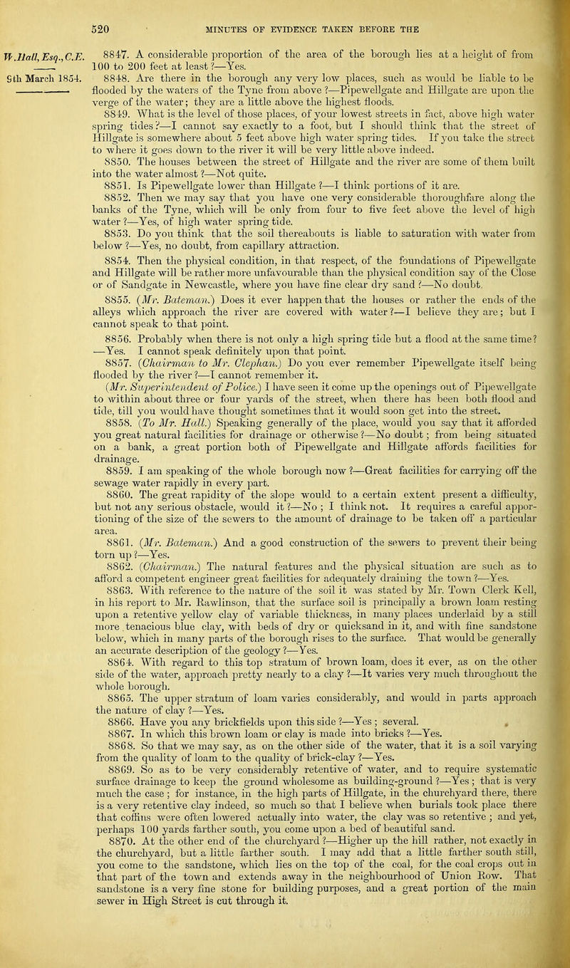 Tf Hall Esq C E. 8847. A considerable proportion of the area of tlie borough lies at a height of from 1 . ' ' 100 to 200 feet at least ?—Yes. Sth March 185-t. 8848. Are there in the borough any very low places, such as would be liable to be . flooded by the waters of the Tyne from above ?—Pipewellgate and Hillgate are upon the verge of the water; they are a little above the highest floods. 8849. What is the level of those places, of your lowest streets in fjict, above high water spring tides ?—-I cannot say exactly to a foot, but I should think that the street of Hillgate is somewhere about 5 feet above high water spring tides. If you take the street to where it goes down to the river it Avill be very little above indeed. 8850. The houses between the street of Hillgate and the river are some of them built into the water aliuost ?—Not quite. 8851. Is Pipewellgate lower than Hillgate ?—I think portions of it are. 8852. Then we may say that you have one very considei-able thoroughfare along the banks of the Tyne, which will be only from four to five feet above the level of high water ?—^Yes, of high water spring tide. 885.3. Do you think that the soil thereabouts is liable to saturation with water from below ?—-Yes, no doubt, from capillary attraction. 8854. Then the physical condition, in that respect, of the foundations of Pipewellgate and Hillgate will be rather more unfavourable than the physical condition say of the Close or of Sandgate in Newcastle, where you have fine clear dry sand ?—^No doubt, 8855. (Mr. Bateman.) Does it ever happen that the houses or rather the ends of the alleys which approach the river are covered with water ?—I believe they ai-e; but I cannot speak to that point. 8856. Probably when there is not only a high spring tide but a flood at the same time? —Yes. I cannot speak definitely upon that point. 8857. {Chairman to Mr. Gleplian.) Do you ever remember Pipewellgate itself being- flooded by the river ?—I cannot remember it. {M'r. Superintendent of Police) I have seen it come up the openings out of Pipewellgate to within about three or four yards of the street, when there has been both flood and tide, till you would have thought sometimes that it would soon get into the street. 8858. {To Mr. Hall.) Speaking generally of the place, would you say that it afi'orded you great natural facilities for drainage or otherwise ?—No doubt; from being situated on a bank, a great portion both of Pipewellgate and Hillgate affords facilities for drainage. 8859. I am speaking of the whole borough now ?—Great facilities for carrying off the sewage water rapidly in every part. 8860. The great rapidity of the slope would to a certain extent present a difllculty, but not any serious obstacle, would it ?—No ; I think not. It requires a careful appor- tioning of the size of the sewers to the amount of drainage to be taken ofi' a particular area. 8861. {Mr. Bateman.) And a good construction of the sewers to prevent their being torn up ?—Yes. 8862. {Chairman.) The natural features and the physical situation are such as to aftbrd a competent engineer great facilities for adequately draining the town ?—Yes. 8863. With reference to the nature oi'the soil it was stated by Mr. Town Clerk Kell, in his report to Mr. Eawlinson, that the surface soil is principally a brown loam resting upon a retentive yellow clay of variable thickness, in many places underlaid by a still more , tenacious blue clay, with beds of dry or quicksand in it, and with fine sandstone below, which in many parts of the borough rises to the surface. That would be generally an accurate description of the geology?—Yes. 8864. With regard to this top stratum of brown loam, does it ever, as on the other side of the water, approach pretty nearly to a clay ?—It varies very much throughout the whole borough. 8865. The upper stratum of loam varies considerably, and would in parts approach the nature of clay ?—Yes. 8866. Have you any brickfields upon this side ?—Yes ; several. , 8867. In which this brown loam or clay is made into bricks ?—Yes. 8868. So that we may say, as on the other side of the water, that it is a soil varying from the quality of loam to the quality of brick-clay ?—Yes. 8869. So as to be very considerably retentive of water, and to require systematic surface drainage to keep the ground wholesome as building-ground ?—Yes ; that is very much the case ; for instance, in the high parts of Hillgate, in the churchyard there, there is a very retentive clay indeed, so much so that I believe when burials took place there that cofiins were often lowered actually into water, the clay was so retentive ; and yet, perhaps 100 yards farther south, you come upon a bed of beautiful sand. 8870. At the other end of the churchyard ?—Higher up the hill rather, not exactly in the churchyard, but a little farther south. I may add that a little farther south still, you come to the sandstone, which lies on the top of the coal, for the coal crops out in that part of the town and extends away in the neighbourhood of Union Row. That sandstone is a very fine stone for building purposes, and a great portion of the main sewer in High Street is cut through it.