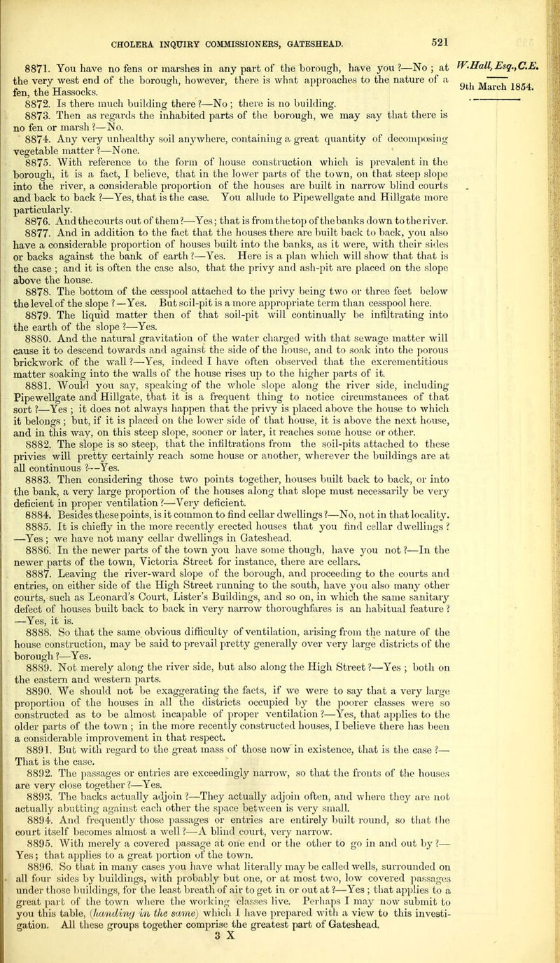 9th March 1854. 8871. You have no fens or marshes in any part of the borough, have you?—No; at W.Hall, Esq.,C.E. the very west end of the borough, however, there is what approaches to the nature of a fen, the Hassocks. 8872. Is there much building there ?—No ; there is no building. 8873. Then as regards the inhabited parts of the borough, we may say that there is no fen or marsh ?—No. 8874. Any very unhealthy soil anywhere, containing a great quantity of decomposing vegetable matter ?—None. 8875. With reference to the form of house construction which is prevalent in the borough, it is a fact, I believe, that in the lower parts of the town, on that steep slope into the river, a considerable proportion of the houses are built in narrow blind courts and back to back ?—Yes, that is the case. You allude to Pipewellgate and Hillgate more particularly. 8876. And the courts out of them?—Yes; that is from the top of the banks down to the river. 8877. And in addition to the fact that the houses there are built back to back, you also have a considerable proportion of houses built into the banks, as it were, with their sides or backs against the bank of earth ?—Yes. Here is a plan which will show that that is the case ; and it is often the case also, that the privy and ash-pit are placed on the slope above the house. 8878. The bottom of the cesspool attached to the privy being two or three feet below the level of the slope ? —Yes. But soil-pit is a moi'e appropriate term than cesspool here. 8879. The liquid matter then of that soil-pit will continually be infiltrating into the earth of the slope ?—-Yes. 8880. And the natural gravitation of the water charged with that sewage matter will cause it to descend towards and against the side of the house, and to soak into the porous brickwork of the wall ?—Yes, indeed I have often observed that the excrementitious matter soaking into the walls of the house rises up to the higher parts of it. 8881. Would you say, speaking of the whole slope along the river side, including Pipewellgate and Hillgate, that it is a frequent thing to notice circumstances of that sort ?—Yes ; it does not always happen that the privy is placed above the house to which it belongs ; but, if it is placed on the lower side of that house, it is above the next house, and in this way, on this steep slope, sooner or later, it reaches some house or other. 8882. The slope is so steep, that the infiltrations from the soil-pits attached to these privies will pretty certainly reach some house or another, wherever the buildings are at all continuous ?-—Yes. 8883. Then considering those two points together, houses built back to back, or into the bank, a very large proportion of the houses along that slope must necessarily be very deficient in proper ventilation I—Very deficient. 8884. Besides these points, is it common to find cellar dwellings ?—No, not in that locality. 8885. It is chiefly in the more recently erected houses that you find cellar dwellings ? —Yes ; we have not many cellar dwellings in Gateshead. 8886. In the newer parts of the town you have some though, have yon not ?—In the newer parts of the town, Victoria Street for instance, there are cellars. 8887. Leaving the river-ward slope of the borough, and proceedmg to the courts and entries, on either side of the High Street running to the south, have you also many other courts,-such as Leonard's Court, Lister's Buildings, and so on, in which the same sanitarj^ defect of houses built back to back in very narrow thoroughfares is an habitual feature ? —Yes, it is. 8888. So that the same obvious difiiculty of ventilation, arising from the nature of the house construction, may be said to prevail pretty generally over very large districts of the borough ?—Yes. 8889. Not merely along the river side, but also along the High Street ?—Yes ; both on the eastern and western parts. 8890. We should not be exaggerating the facts, if we were to say that a very large proportion of the houses in all the districts occupied by the poorer classes were so constructed as to be almost incapable of proper ventilation ?—Yes, that applies to the older parts of the town ; in the more recently constructed houses, I believe there has been a considerable improvement in that respect. 8891. But with regard to the great mass of those now in existence, that is the case ?— That is the case. 8892. The passages or entries are exceedingly narrow, so that the fronts of the house.s are very close together ?—Yes. 8893. The backs actually adjoin ?—They actually adjoin often, and where they are not actually abutting against each other the space between is very small. 8894. And frequently those passages or entries are entirely built round, so that the court itself becomes almost a well ?—A blind court, very narrow. 8895. With merely a covered passage at one end or the other to go in and out by?— Yes; that applies to a great portion of the town. 8896. So that in many cases you have what literally may be called wells, surrounded on all four sides by buildings, with probably but one, or at most two, low covered passages under those buildings, for the least breath of air to get in or out at ?—Yes ; that applies to a great part of the town wliere the working cLa.sses live. Perhaps I may now submit to you this table, (/tandiwj in the same) which I have prepared with a view to this investi- gation. All these groups together comprise the greatest part of Gateshead. 3 X