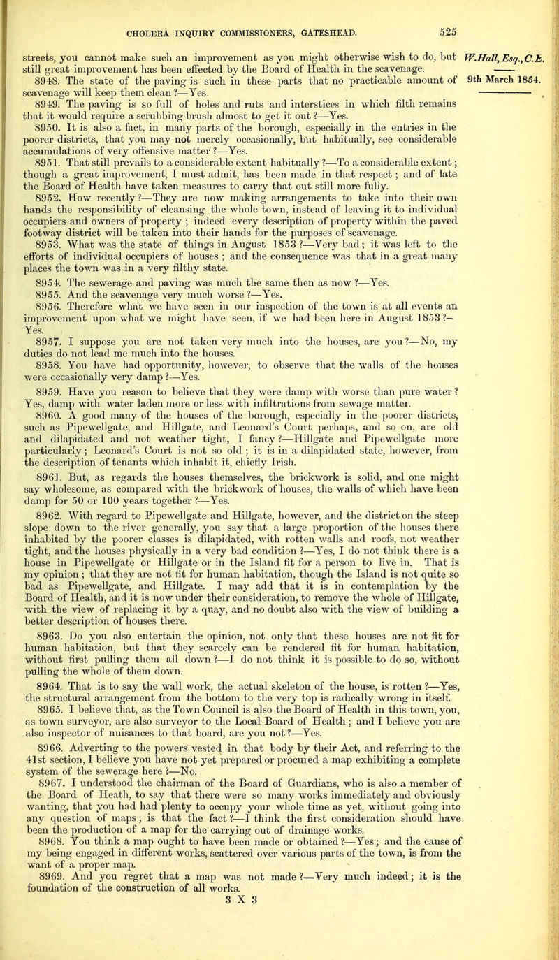 streets, you cannot make sucli an improvement as you might otherwise wish to do, but W.Hall,Esq.,C.t,. still great improvement has been effected by the Board of Health in the scavenage. 8948. The state of the paving is such in these parts that no practicable amount of 9th March 1854. scavenage will keep them clean ?—Yes. 8949. The paving is so full of holes and ruts and interstices in which filth remains that it would require a scrubbing-brush almost to get it out ?—Yes. 8950. It is also a fact, in many parts of the borough, especially in the entries in the poorer districts, that you may not merely occasionally, but habitiially, see considerable accumulations of very offensive matter ?—Yes. 8951. That still prevails to a considerable extent habitually ?—To a considerable extent; though a great improvement, I must admit, has been made in that i-espect ; and of late the Board of Health have taken measures to carry that out still more fully. 8952. How recently ?—They are now making arrangements to take into their own hands the responsibility of cleansing the whole town, instead of leaving it to individual occupiers and owners of property ; indeed every description of property within the paved footway district will be taken into their hands for the purposes of scavenage. 8953. What was the state of things in August 1853 ?—Very bad; it was left to the efforts of individual occupiers of houses ; and the consequence was that in a great many places the town was in a very filthy state. 8954. The sewerage and paving was much the same then as now ?—Yes. 8955. And the scavenage very much worse ?—Yes. 8956. Therefore what we have seen in our inspection of the town is at all events an improvement upon what we might have seen, if we had been here in August 1853 ?— Yes. 8957. I suppose you are not taken very much into the houses, are you?—No, my duties do not lead me much into the houses. 8958. You have had opportunity, however, to observe that the walls of tlie houses were occasionally very damp ?—Yes. 8959. Have you reason to believe that they were damp with worse than pure water? Yes, damp with water laden more or less with infiltrations from sewage mattei. 8960. A good many of the houses of the borough, especially in the poorer districts, such as Pipewellgate, and Hillgate, and Leonard's Court perhaps, and so on, are old and dilapidated and not weather tight, I fancy ?—Hillgate and Pipewellgate more particularly; Leonard's Court is not so old ; it is in a dilapidated state, however, from the description of tenants which inhabit it, chiefly Irish. 896L But, as regards the houses themselves, the brickwork is solid, and one might say wholesome, as compared with the brickwork of houses, the walls of which have been damp for 50 or 100 years together ?—Yes. 8962. With regard to Pipewellgate and Hillgate, however, and the district on the steep slope down to the river generally, you say that a large proportion of the houses there inhabited by the poorer classes is dilapidated, with rotten walls and roofs, not weatlier tight, and the houses physically in a very bad condition ?—Yes, I do not think there is a house in Pipewellgate or Hillgate or in the Island fit for a person to live in. That is my opinion; that they are not fit for human habitation, though the Island is not quite so bad as Pipewellgate, and Hillgate. I may add that it is in contemplation by the Board of Health, and it is now under their consideration, to remove the whole of Hillgate, with the view of replacing it by a quay, and no doubt also with the view of building a better description of houses there. 8963. Do you also entertain the opinion, not only that these houses are not fit for human habitation, but that they scarcely can be rendered fit for human habitation, without first pulling them all down ?—I do not think it is possible to do so, without pulling the whole of them down. 8964. That is to say the wall work, the actual skeleton of the house, is rotten ?—Yes, the structural arrangement from the bottom to the very top is radically wrong in itself 8965. I believe that, as the Town Council is also the Board of Health in this town, you, as town surveyor, are also surveyor to the Local Board of Health ; and I believe you are also inspector of nuisances to that board, are jou not ?—Yes. 8966. Adverting to the powers vested in that body by their Act, and referring to the 41st section, I believe you have not yet prepared or procured a map exhibiting a complete system of the sewerage here ?—No. 8967. I understood the chairman of the Board of Guardians, who is also a member of the Board of Heath, to say that there were so many works immediately and obviously wanting, that you had had plenty to occu})y your whole time as yet, without going into any question of maps; is that the fact ?—I think the first consideration sliould have been the production of a map for the carrying out of drainage works. 8968. You think a map ought to have been made or obtained ?—Yes; and the cause of my being engaged in different works, scattered over various parts of the town, is from the want of a proper map. 8969. And you regret that a map was not made ?—Very much indeed; it is the foundation of the construction of all works. 3X3