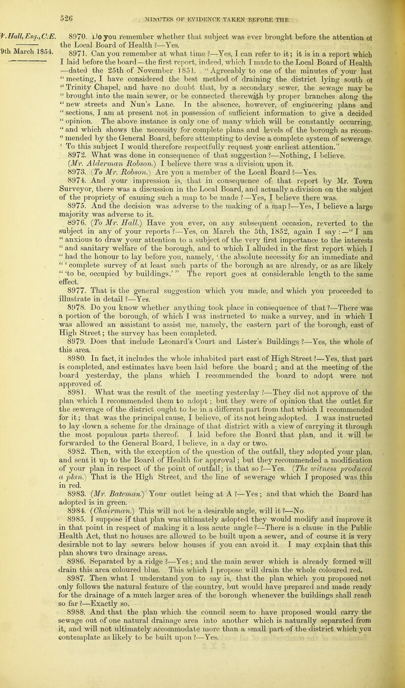 'f.Hall,Esq.,C.E. 8970. iioyou remember whether that suhject was ever brought before the attention oi ' the Local Board of Health ?—Yes. 9th March 1854. 8971. Can you remember at what time ?—Yes, I can refer to it; it is in a report which I laid before the board—the first report, indeed, which I made to the Local Board of Health —dated the 25th of November 1851. Agreeably to one of the minutes of your last  meeting, I have considered the best method of draining the district lying south ot  Trinity Chapel, and have no doubt that, by a secondary sewer, the sewage ]nay be  brought into the main sewer, or be connected therewii'h by proper branches along the  new streets and Nun's Lane. In the absence, however, of engineering plans and  sections, I am at present not in possession of sufficient information to give a decided  opinion. The above instance is only one of many which will be constantly occurring,  and which shows the necessity for complete plans and levels of the borough as recom-  mended by the General Board, before attempting to devise a complete system of sewerage. ' To this subject I would therefore respectfully request your earliest attention. 8972. What was done in consequence of that suggestion?—Nothing, I believe. {Mr. Alderman Robson.) I believe there was a division upon it. 8973. (To Mr. Robson.) Are you a member of the Local Board?—Yes. 8974. And your impression is, that in consequence of that report by Mr. Town Surveyor, there was a discussion in the Local Board, and actually a division on the subject of the propriety of causing such a map to be made ? —Yes, I believe there was. 8975. And the decision was adverse to the making of a map?—Yes, T believe a large majority was adverse to it. 8976. (To Mr. Hall.) Have you ever, on any subsequent occasion, reverted to the subject in any of your reports?—-Yes, on March the 5th, 1852, again I say :—I am  anxious to draw your attention to a subject of the very first importance to the interests  and sanitary welfare of the borough, and to which I alluded in the first report which I  had the honour to lay before you, namely, ' the absolute necessity for an immediate and  ' complete survey of at least such parts of the borough as are already, or as are likely  'to be, occupied by buildings.'  The report goes at considerable length to the same effect. 8977. That is the general suggestion which you made, and which you proceeded to illustrate in detail ?—Yes. 8978. Do you know whether anything took place in consequence of that ?—There was a portion of the borough, of which I was instructed to make a survey, and in which I was allowed an assistant to assist me, namely, the eastern part of the borough, east of High Street; the survey has been completed. 8979. Does that include Leonard s Court and Lister's Buildings ?—Yes, the whole of this area. 8980. In fact, it includes the whole inhabited part east of High Street ?—Yes, that part is completed, and estimates have been laid before the board; and at the meeting of the board yesterday, the plans which I recommended the board to adopt were not approved of. 8981. What was the result of the meeting yesterday ?—They did not approve of the plan v/^hich I recommended them to adopt; but they were of opinion that the outlet for the sewerage of the district ought to be in a different part from that which I recommended for it; that was the principal cause, I believe, of its not being adopted. I was instructed to lay down a scheme for the drainage of that district with a view of carrying it through the most populous parts thereof. I laid before the Board that plan, and it will be forwarded to the General Board, I believe, in a day or two. 8982. Then, with the exception of the question of the outfall, they adopted your plan, and sent it up to the Board of Health for approval; but they recommended a modification of your plan in respect of the point of outfall; is that so ?—Yes. (The witness produced a plan.) That is the High Street, and the line of sewerage which I proposed was this in red. 8983. (Mr. Bateman?) Your outlet being at A ?—Yes ; and that which the Board has adopted is in green. 8984. {Chairman) This will not be a desirable angle, will it?—No. 8985. I suppose if that plan was ultimately adopted they would modify and improve it in that point in respect of making it a less acute angle ?—There is a clause in the Public Health Act, that no houses are allowed to be built upon a sewer, and of course it is very desirable not to lay sewers below houses if you can avoid it. I may explain that this plan shows two drainage areas. 8986. Separated by a ridge ?—Yes ; and the main sewer which is already formed will drain this area coloured blue. This which I propose will drain the whole coloured red. 8987. Then what I understand you to say is, that the plan which you proposed not only follows the natural feature of the country, but would have prepared and made ready for the drainage of a much larger area of the borough whenever the buildings shall reach so far?—Exactly so. 8988. And that the plan which the councU seem to have proposed would carry the sewage out of one natural drainage area into another which is naturally separated from it, and will not ultimately accommodate more than a small pai't of the district which you contemplate as likely to be built upon ?—Yes.