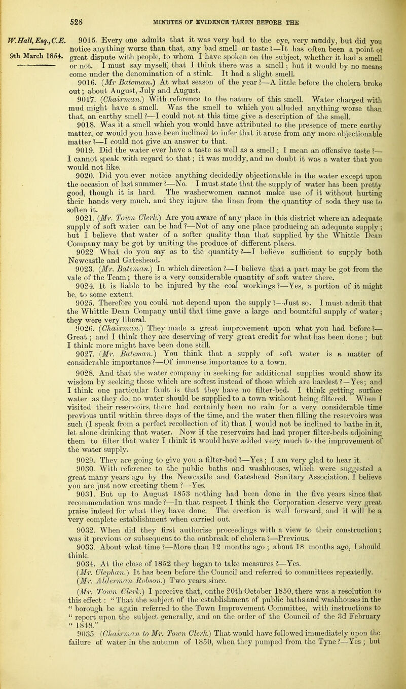 W.Hall, Esq.^C.E. 9015. Every one admits that it was very bad to the eye, very mtiddy, but did you —— notice anything worse than that, any bad smell or taste ?—It has often been a point ot 9th March 1854. great dispute with people, to whom I have spoken on the subject, whether it had a smell ~ or not. I must say myself, that I think there was a smell; but it would by no means come under the denomination of a stink. It had a slight smell. 9016. {Mr Bateman.) At what season of the year?—A little before the cholera broke out; about August, July and August. 9017. (Chairman.) With reference to the nature of this smell. Water charged with mud might have a smell. Was the smell to which you alluded anything worse than that, an earthy smell ?—I could not at this time give a description of the smell. 9018. Was it a smell which you would have attributed to the presence of mere earthy matter, or would you have been inclined to infer that it arose from any more objectionable matter ?—I could not give an answer to that. 9019. Did the water ever have a taste as well as a smell; I mean an offensive taste ?— I cannot speak with regard to that; it was muddy, and no doubt it was a water that you would not like. 9020. Did you ever notice anything decidedly objectionable in the water except upon the occasion of last summer ?—No. I must state that the supply of water has been pretty good, though it is hard. The washerwomen cannot make use of it without hurting their hands very much, and they injure the linen from the quantity of soda they use to soften it. 9021. (Mr. Town Clerk) Are you aware of any place in this district where an adequate supply of soft water can be had ?—Not of any one place producing an adequate supply; but I believe that water of a softer quality than that supplied by the Whittle Dean Company may be got by uniting the produce of different places. 9022 What do you say as to the quantity ?—I believe sufficient to supply both Newcastle and Gateshead. 902-3. (Mr. Bateman) In which direction ?—I believe that a part may be got from the vale of the Team; there is a very considerable quantity of soft water there. 902-i. It is liable to be injured by the coal workings ?—Yes, a portion of it might be, to some extent. 9025. Therefore you could not depend upon the supply?—Just so. I must admit that the Whittle Dean Company until that time gave a large and bountiful supply of water; they were very liberal. 9026. (Chairman) They made a great improvement upon what you had before?— Great ; and I think they are deserving of very great credit for what has been done ; but I think more might have been done still. 9027. (Mr. Bateman.) Yo\i think that a supply of soft water is a matter of considerable importance ?—Of immense importance to a town. 9028. And that the water company in seeking for additional supplies would show its wisdom by seeking those which are softest instead of those which are hardest ?—Yes; and I think one particular fault is that they have no filter-bed. I think getting surface water as they do, no water should be supplied to a town without being filtered. When I visited their reservoirs, there had certainly been no rain for a very considerable time previous until within three days of the time, and the water then filling the reservoirs was such (I speak from a perfect recollection of it) that I would not be inclined to bathe in it, let alone drinking that water. Now if the reservoirs had had proper filter-beds adjoining them to filter that water I think it would have added very much to the improvement of the water supply. 9029. They are going to give you a filter-bed ?—Yes ; I am very glad to hear it. 9030. With reference to the public baths and washhouses, which were suggested a great many years ago by the Newcastle and Gateshead Sanitary Association. I believe you are just now erecting them ?—Yes. 9031. But up to August 1853 nothing had been done in the five years since that recommendation was made ?—In that resjDect I think the Corporation deserve very great praise indeed for what they have done. The erection is well forward, and it will be a very complete establishment when carried out. 9032. When did they first authorise proceedings with a view to their construction; was it previous or subsequent to the outbreak of cholera ?—Previous. 9033. About what time ?—More than 12 months ago ; about 18 months ago, I should think. 9034. At the close of 1852 they began to take measures ?—Yes. (Mr. Glephan.) It has been before the Council and referred to committees repeatedly. (3fr. Alderman Robson) Two years since. (Mr. Town Cleric.) I perceive that, onthe 20th October 1850, there was a resolution to this effect :  That the subject of the establishment of public baths and washhouses in the  borough be again referred to the Town Improvement Committee, with instructions to  report upon the subject generally, and on the order of the Council of the 3d February  184.8. 9035. (Chairman to Mr. Town Clerk) That would have followed immediately upon the failure of water in the autumn of 1850, when they pumped from the Tyne?—Yes ; but