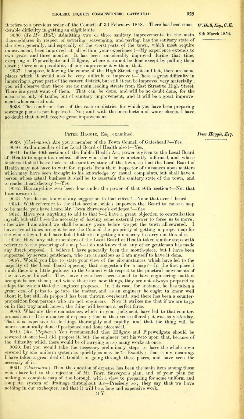 it refers to a previous order of the Council of 3d February 1848. There has been consi- W.Hall,Esq.,C.E^ derable difficulty in getting an eligible site. 9036. {To Mr. Hall) Admitting two or three sanitary improvements in the main ^th March 1854. thoroughfares in respect of sewering, scavenging, and paving, has the sanitary state of ~ the town generally, and especially of the worst parts of the town, which most require improvement, been improved at all Avithin your experience ?—My experience extends to two years and three months. It has Ijeen considerably improved during that time, excepting in Pipewellgate and Hillgate, where it cannot be done except by pulling thenr down ; there is no possibility of an}^ improvement without that. 9037. I suppose, following the course of the High Street right and left, there are some places which it would also l)e very difficult to improve ?—There is great difficulty in improving a great part of the eastern district, but still it can be improved very materially ; you will observe that there are no main leading sti'eets from East Street to High Street. There is a great want of them. That can be done, and will be no doubt done, for the means not only of traffic, but of sanitaiy im]:)rovement, and it will be a great improve- ment when carried out. 9038. The condition then of the eastern district for which you have been preparing sewerage plans is not hopeless ?—No ; and with the introduction of water-closets, I have no doubt that it will receive great improvement. Peter Haggie, Esq., examined. Peter Haggie, Esq. 9039. (Qhairman.) Are you a member of the Gi'own Council of Gateshead ?—Yes. 9040. And a member of the Local Board of Health also?—Yes. 9041. In the 40th section of the Public Health Act, power is given to the Local Board of Health to appoint a medical officer who shall be competently informed, and whose business it shall be to look to the sanitary state of the town, -so that the Local Board of Health may not have to wait for reports from their inspector of nuisances upon matters which may have been brought to his knowledge by casual complaints, but shall have a person whose actual business it shall be to ascertain the sanitary state of the town, and to render it satisfactory ?—-Yes. 9042. Has anything ever been done under the jiower of that 40th section ?—Not that I am aware of 9043. You. do not knoAV of any suggestion to that effect —None that ever I heard. 9044. With reference to the 41st section, which empowers the Board to cause a map to be made, you have heard Mr. Town Surveyor's evidence ?—Yes. 9045. Have you anything to add to that?—I have great objection to centralisation myself, but still I see the necessity of having some external power to force us to move; otherwise I am afraid we shall be many years before we get the town all sewered. I have several times brought before the Council the propriety of getting a proper map for the whole town, but I have failed hitherto in getting a majority to carry out this idea. 9046. Have any other members of the Local Board of Health taken similar steps with reference to the procuiing of a map ?—I do not know that any other gentleman has made any direct proposal. I believe I have generally been the mouth-piece, but I have been supported by several gentlemen, who are as anxious as I am myself to have it done. 9047. Would you like to state your view of the circumstances which have led to the majority of the Local Board opposing that suggestion for a map ?—In the first place I think there is a little jealousy in the Council with I'espect to the practical movements of the surveyor himself They have never been accustomed to have engineering matters brought before them ; and where there are new things, they are not alv/ays prepared to adopt the system that the engineer proposes. In this case, for instance, he has taken a great deal of pains to go into the matter, and as an engineer he ought to know well about it, but still his j^roposal has heen thrown overboard, and there has been a counter- proposition from persons who are not engineers. Now it strikes me that if we are to go on in that way much longer, the thing will become a perfect farce. 9048. What are the circumstances which in your judgment have led to that counter- proposition ?—It is a matter of expense ; that is the excuse offered ; it was so yesterday. That it is expensive to do things thoroughly and rapidly, and that the thing will be more economically done if postponed and done piecemeal. 9049. (il/r. Gle'phan.) You recommended that Hillgate and Pipewellgate should be sewered at once ?—I did propose it, but the engineer put his veto upon that, because of the difficulty which there would be of carrying on so many works at once. 9050. But you would take the necessary preliminary steps to have the whole town sewered by one uniform system as quicldy as may be ?—Exactly ; that is my meaning. I have taken a great deal of trouble in going through these places, and have seen the necessity of it. 9051. (Chairman.) Then the question of expense has been the main item among those which have led to the rejection of Mr. Town Survej^or's plan, and of your plan for making a complete map of the borough with a view to preparing for some uniform and complete system of drainage throughout it ?—Precisely so; they say that we have nothing in our exchequer, and that it will be a long and expensive work. a Y