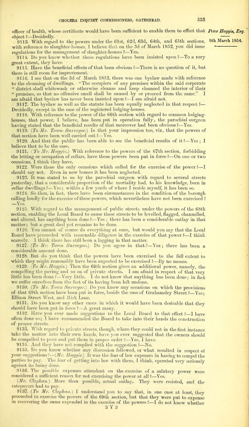 officer of health, whose certificate would have been sufficieut to enable them to effect that Peter IJaggie, Esq. obiect ?—Decidedly. 9113. With regard to the powers under the 61st, 62d, 63d, 64th, and 65th sections, 9th March 1854. with reference to slaughter-houses, I believe that on tlie 3d of March 1852, you did issue • regulations for the management of slaughter-houses ?—Yes. 9114!. Do you know whether those regulations have been insisted upon?—To a very great extent, they have. 9115. Have the beneficial effects of tliat been obvious ?—Tliere is no question of it, but there is still room for improvement. 9116. I see that on the 3d of March 1852, there was one byelaw made with reference to the cleansing of dwellings.  Tlie occupiers of any premises within the said corporate  district shall whitewash or otherwise cleanse and keep cleansed the interior of their  premises, so that no offensive smell shall be caused by or proceed from the same. I am afraid that byelaw has never been insisted upon ?—1 am afraid not. 9117. The byelaw as well as the statute has been equally neglected in that respect ?— Decidedly, except in the case of the registered lodging-houses. 9118. With reference to the power of the 66th section with regard to common lodging- houses, that power, I believe, has been put in operation fully; the parochial surgeon havins: stated that the beneficial results of that moreover had been obvious ?—Yes. o ... 9119. {To Mr. Toion Surveyor.) Is that your impression too, viz., that the powers of that section have been well carried out ?—Yes. 9120. And that the public has been able to see the beneficial results of it?—Yes ; I believe that to be the case. 9121. (To Mr. Haggle.) With reference to the powers of the 67th section, forbidding the letting or occupation of cellars, have those powers been put in force ?—On one or two occasions, I think they have. 9122. Were these the only occasions which called for the exercise of tlie power?—I should say not. Even in new liouses it has been neglected. 9123. It was stated to us by the parochial surgeon with regard to several streets yesterday, that a considerable proportion of the mortality had, to his knowledge, been in cellar dwellings?—Yes; within a few 3'ards of v/here I reside myself, it has been so. 9124. So then, in fact, there liave been circumstances in the condition of the borough calling loudl}^ for the exercise of these powers, which nevertheless have not been exercised ? —Yes. 9125. Witli regard to the management of public streets under the powers of the 68th section, enabling the Local Board to cause these streets to be levelled, flagged, channelled, and altered, has anything been done ?—Yes ; there has been a considerable outlay in that matter; but a great deal yet remains to be clone. 9126. You cannot of course do everything at once, but would you say that the Local Board have proceeded with reasonable diligence in the exercise of that power ?—I think scarcely. I think tlierc has still been a lagging in that matter. 9127. {To Mr. Town Surveyor.) Do you agree in that?—Yes; there has been a considerable amount done. 9128. But do you thinly that the powers have been exercised to the full extent to which they might reasonably have been expected to be exercised ?—By no means. 9129. (To Mr. Haggie.) Then the 69th section gives an additional power, namely, the compelling tlie paving an<;l so on of private streets. I am afraid in respect of that very little has been done ?—Very little. I do not know that anything has been done; in fact we suffer ourselves from the fact of its having been left undone. 9130. {To Mr. Toiun Surveyor.) Do you know any occasions on which the provisions of that 69tli section have been put in force, beside the case of Grahamsley Street ?—Yes; Ellison Street West, and Mirk Lane. 9131. Do you know any other cases in which it would have been desirable that they should have been put in force ?—A great mau}^ 9132. Have you ever made suggestions to the Local Board to that effect ?—I have often done so; I have recommended the Board to take into their hands the construction of proper streets. 9133. With regard to jjrivate streets, though, where they could not in the first instance take the matter into their own hands, have you ever suggested that the owners should be compelled to pave and put them in proper order ?—Yes, I have. 9134. And tliey have not complied with the suggestion ?—No. 9135. Do you know whether any discussion followed, or what resulted in respect of your suggestions ?—{Mr. Haggle.) It was the fear of laAv expenses in having to compel the parties to pay. The fear of getting into law v/ith them, I thinic, operated very seriously against its being done. 9136. The possible expenses attendant on the exercise of a salutary poAver were considered a sufficient reason for not exercising the power at all ?—Yes. {Mr. Glephan.) More than possible, actual outlay. They Avere resisted, and the ratepayers had to pay. 9137. {To Mr. Clephaii.) I understand you to say that, in one case at least, they proceeded to exercise the powers of the 69th section, but that they were put to expense in recovering the sums expended in the exercise of the powers ?—I do not know whether 8 Y 3