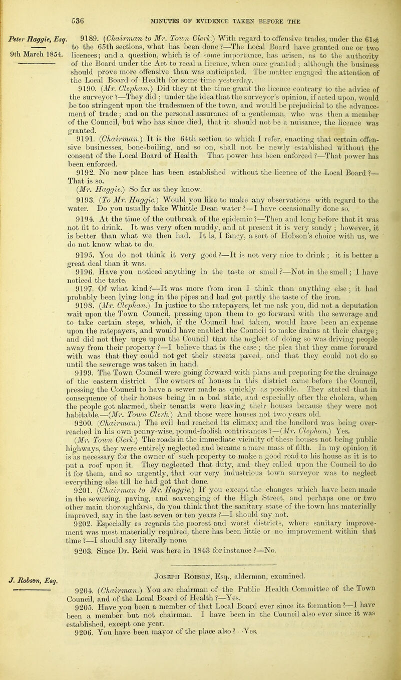 . Peter Haggie, Esq. 9189. (Chairman to Mr. Touni Clerk) With regard to offensive trades, under the 61st to the 65th sections, what has been done ?—The Local Board have granted one or two 9th March 1854. licences; and a question, which is of some importance, has arisen, as to the authority of the Board under the Act to recal a licence, when once granted ; although the business should prove more offensive than was anticipated. The matter engaged the attention of the Local Board of Health for some time yesterday. 9190. (Mr. Clephan.) Did they at the time grant the licence contrary to the advice of the surveyor '{—They did ; under the idea that the surveyor's opinion, if acted upon, would be too stringent upon the tradesmen of the town, and would be prejudicial to the advance- ment of trade ; and on the personal assurance of a gentleman, who was then a member of the Council, but who has since died, that it should not be a nuisance, the licence was granted. 9191. (Chairman.) It is the 64;th section to which I refer, enacting that certain offen- sive businesses, bone-boiling, and so on, shall not be newly established without the consent of the Local Board of Health. That power has been enforced ?—That power has been enforced. 9192. No new place has been established without the licence of the Local Board ?— That is so. (Mr. Haggie.) So far as they know. 9193. (To Mr. Haggie.) Would you like to make any observations with regard to the water. Do you usually take Whittle Dean water ?—I have occasionally done so. 9194. At the time of the outbreak of the epidemic ?—Then and long before that it was not fit to drink. It was very often muddy, and at present it is very sandy ; liowever, it is better than what we then had. It is, I fancy, a sort of Hobson's choice with us, we do not know what to do. 9195. You do not think it very good?—It is not very nice to drink ; it is better a great deal than it was. 9196. Have you noticed anything in the taste or smell?—Not in the smell; I have noticed the taste. 9197. Of what kind?—It was more from iron I think than anything else; it had probably been lying long in the pipes and had got partly the taste of the iron. 9198. (Mr. Clephan.) In justice to the ratepayers, let nie ask you, did not a deputation wait upon the Town Council, pressing upon them to go forward with the sewerage and to take certain steps, which, if the Council had taken, would have been an expense upon the ratepayers, and would have enabled the Council to make drains at their charge ; and did not they urge upon the Council that the neglect of doing so was driving people away from their property ?—I believe that is the case ; the plea that they came forward with was that they could not get their streets paved,, and that they could not do so until the sewerage was taken in hand. 9199. The Town Council were going forward with plans and preparing for the drainage of the eastern district. The owners of houses in this district came before the Council, pressing the Council to have a sewer made as quickly as possible. They stated that in consequence of their houses being in a bad state, and especially after tlie cliolera, when the people got alarmed, their tenants were leaving their houses because they were not habitable.—(Mr. Toivn Clerk.) And those were houses not two 3'ears old. 9200. (Chairman.) The evil had reached its climax; and the landlord was being over- reached in his own penny-wise, pound-foolish contrivances ?—(Mr. Clephan) Yes. (Mr. Town Clerk.) The roads in the immediate vicinity of these houses not being public highways, they were entirely neglected and became a mere mass of filth. In my opinion it is as necessary for the owner of such property to make a good road to his house as it is to ptit a roof upon it. They neglected that duty, and they called upon the Council to do it for them, and so urgently, that our very industrious town surveyor was to neglect everything else till he had got that done. 9201. (Chairman to Mr. Haggie) If you except the changes which have been made in the sewering, paving, and scavenging of the High Street, and perhaps one or two other main thoroughfares, do you think that the sanitary state of the town has materially improved, say in the last seven or ten years ?—I shoidd say not. 9202. Especially as regards the poorest and worst districts, where sanitary improve- ment was most materially required, there has been little or no improvement within tliat time ?—I should say literally none. 9203. Since Dr. Reid was here in 1843 for instance ?—No. J. Robson Esq JOSEPH ROBSON, Esq., alderman, examined. 9204. {Chairman) You are chairaian of tlie Public Healtli Committee of the Town Council, and of the Local Board of Health ?—Yes. 9205. Have you been a member of that Local Board ever since its formation?—I have been a member but not chairman. I have been in the Council also ever since it was established, except one year. 9206. You have been mayor of the place also ? • -Yes.