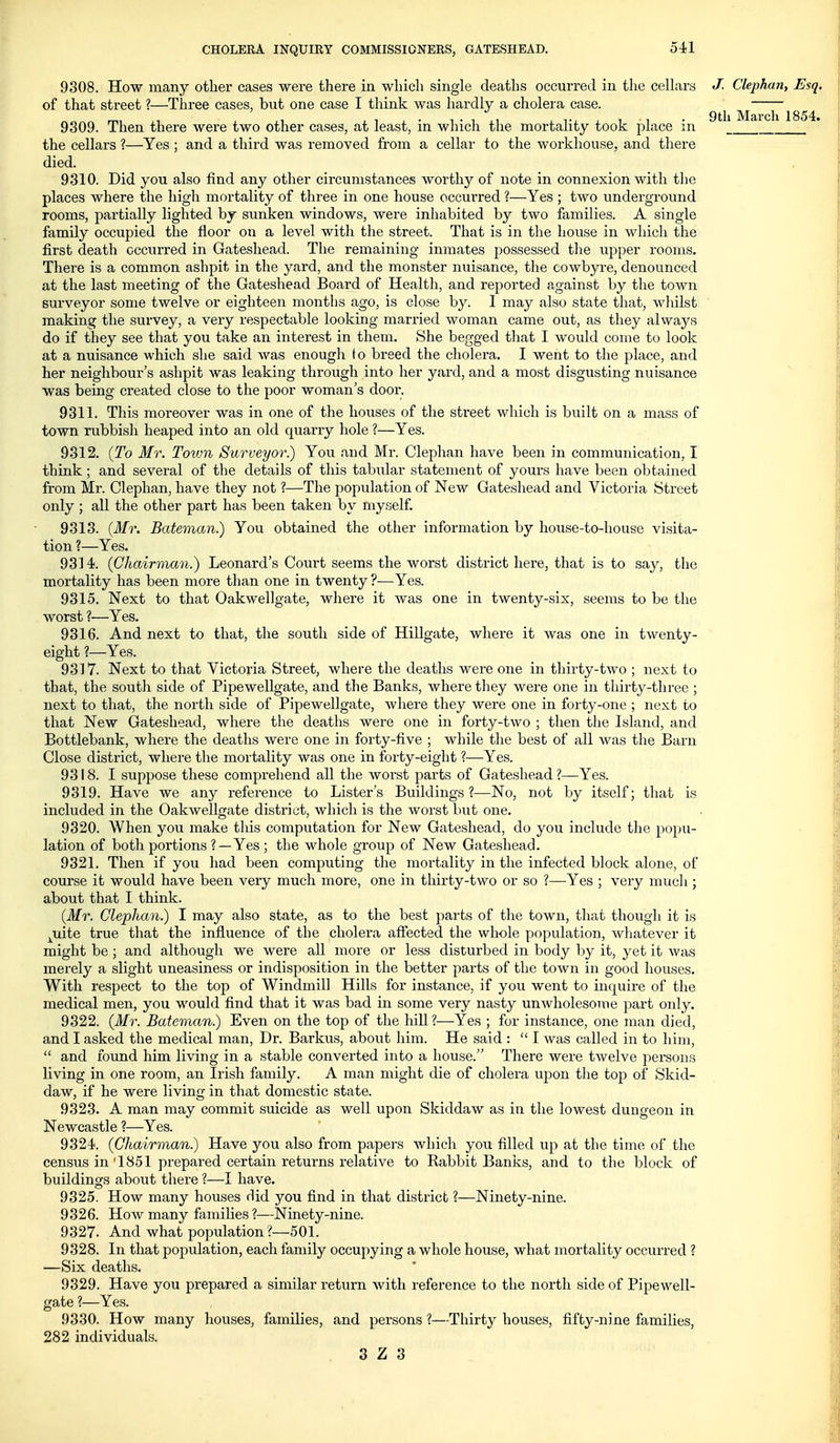 9 til March 1854. 9308. How many other cases were tliere in which single deaths occurred in tlie ceUars J. Clephan, Esq. of that street ?—Three cases, but one case I think was hardly a cholera case. 9309. Then there were two other cases, at least, in which the mortality took place in the cellars ?—Yes ; and a third was removed from a cellar to the workhouse, and there died. 9310. Did you also find any other circumstances woi'thj'' of note in connexion with tlie places where the high mortality of three in one house occurred ?—Yes ; two underground rooms, partially lighted by sunken windows, were inhabited by two families. A single family occupied the floor on a level with the street. That is in the house in which the first death occurred in Gateshead. The remaining inmates possessed tlie upper rooms. There is a common ashpit in the yard, and the monster nuisance, the cowbyre, denounced at the last meeting of the Gateshead Board of Health, and reported against by the town surveyor some twelve or eighteen months ago, is close by. I may also state that, whilst making the survey, a very respectable looking married woman came out, as they always do if they see that you take an interest in them. She begged that I would conie to look at a nuisance which she said was enough to breed the cholera. I went to the place, and her neighbour's ashpit was leaking through into her yard, and a most disgusting nuisance was being created close to the poor woman's door. 9311. This moreover was in one of the houses of the street which is built on a mass of town rubbish heaped into an old quarry hole ?—Yes. 9312. {To Mr. Town Surveyor.) You and Mr. Clephan have been in communication, I think ; and several of the details of this tabular statement of yours have been obtained from Mr. Clephan, have they not ?—The population of New Gateshead and Victoria Street only ; all the other part has been taken by myself. 9313. (Mr. Bateman.) You obtained the other information by house-to-house visita- tion ?—Yes. 9314>. (Chairman.) Leonard's Court seems the worst district here, that is to say, the mortality has been more than one in twenty ?—Yes. 9315. Next to that Oakwellgate, where it was one in twenty-six, seems to be the worst ?—Yes. 9316. And next to that, the south side of Hillgate, where it was one in twenty- eight ?—Yes. 9317. Next to that Victoria Street, where the deaths were one in thirty-two ; next to that, the south side of Pipewellgate, and the Banks, where they were one in thirty-three ; next to that, the north side of Pipewellgate, where they were one in forty-one ; next to that New Gateshead, where the deaths were one in forty-two ; then the Island, and Bottlebank, where the deaths were one in foity-five ; while the best of all was the Barn Close district, where the mortality was one in forty-eight ?—Yes. 9318. I suppose these comprehend all the worst parts of Gateshead ?—Yes. 9319. Have we any reference to Lister's Buildings?—No, not by itself; that is included in the Oakwellgate district, which is the worst but one. 9320. When you make this computation for New Gateshead, do you include the popu- lation of both portions ?—Yes ; the whole group of New Gateshead. 9321. Then if you had been computing the mortality in the infected block alone, of course it would have been very much more, one in thirty-two or so ?—Yes ; very much ; about that I think. (Mr. Clephan.) I may also state, as to the best parts of the town, that thougli it is ^uite true that the influence of the cholera affected the whole yjopulation, whatever it might be ; and although we were all more or less disturbed in body by it, yet it was merely a slight uneasiness or indisposition in the better paits of the town in good houses. With respect to the top of Windmill Hills for instance, if you went to inquire of the medical men, you would find that it was bad in some very nasty unwholesome part only. 9322. (Mr. Batevian.) Even on the top of the hill ?—Yes ; for instance, one man died, and I asked the medical man, Dr. Barkus, about him. He said :  I was called in to him,  and found him living in a stable converted into a house. There were twelve persons living in one room, an Irish family. A man might die of cholera upon the top of Skid- daw, if he were living in that domestic state. 9323. A man may commit suicide as well upon Skiddaw as in the lowest dungeon in Newcastle ?—Yes. 9324. (Chairman.) Have you also from papers which you filled up at the time of the census in'1851 prepared certain returns relative to Rabbit Banks, and to the block of buildings about there ?—I have. 9325. How many houses did you find in that district ?—Ninety-nine. 9326. How many families ?—Ninety-nine. 9327. And what population?—501. 9328. In that population, each family occupying a whole house, what mortality occurred ? —Six deaths. 9329. Have you prepared a similar return with reference to the north side of Pipewell- gate ?—Yes. 9330. How many houses, families, and persons ?—Thirty houses, fifty-nine families, 282 individuals.