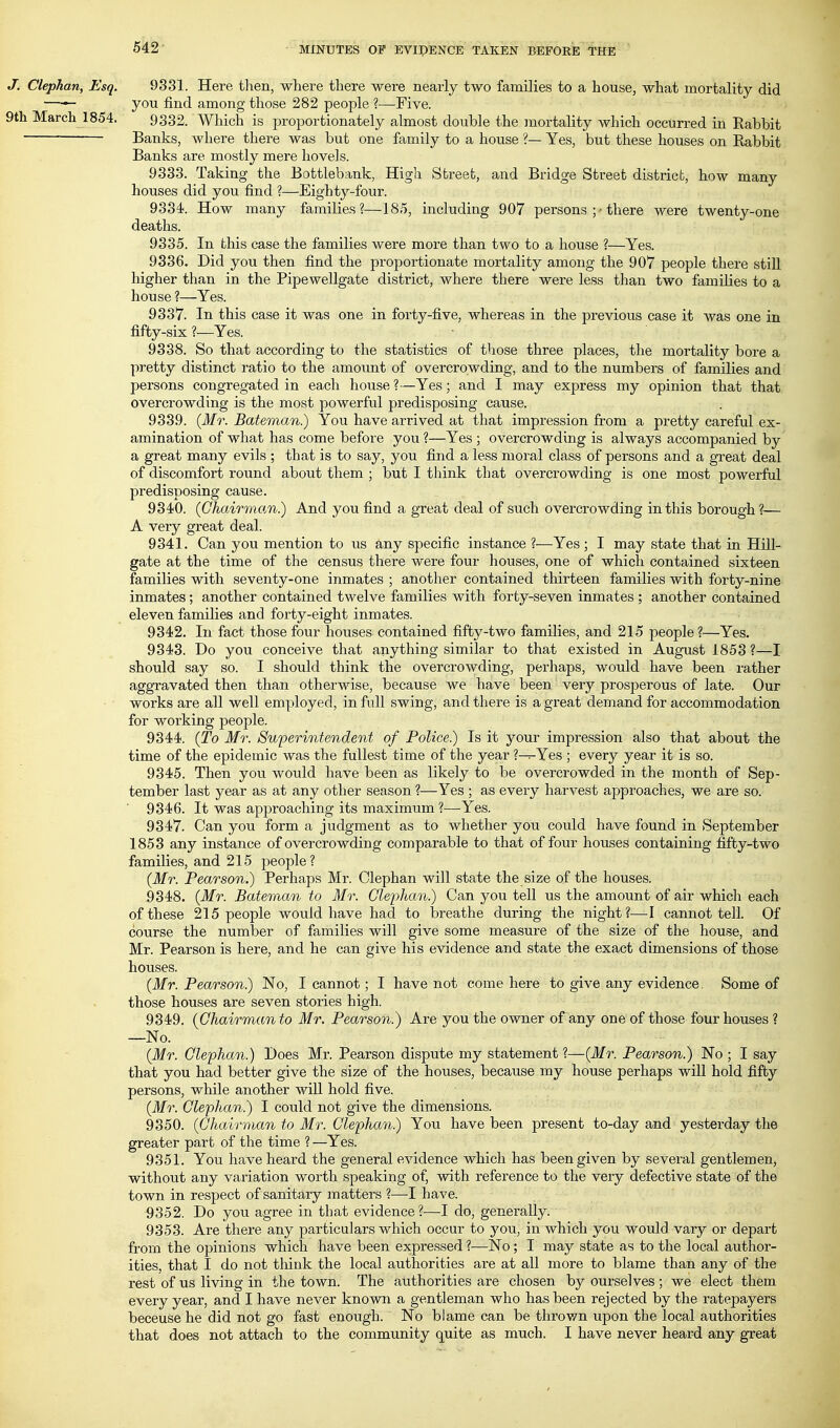 J. Clephan, Esq. 9331. Here then, where there were nearly two families to a house, what mortality did —^ you find among those 282 people ?—Five. 9th March 1854. 9332. Which is proportionately almost double the mortaUty which occurred in Rabbit Banks, where there was but one family to a house ?— Yes, but these houses on Rabbit Banks are mostly mere hovels. 9333. Taking the Bottlebank, High Street, and Bridge Street district, how many houses did you find ?—Eighty-four. 9334. How many families?—185, including 907 persons ;■ there were twenty-one deaths. 9335. In this case the families were more than two to a house ?—Yes. 9336. Did you then find the proportionate mortality among the 907 people there still higher than in the Pipewellgate district, where there were less than two families to a house ?—Yes. 9337. In this case it was one in forty-five, whereas in the previous case it was one in fifty-six ?—Yes. 9338. So that according to the statistics of those three places, the mortality bore a pretty distinct ratio to the amount of overcrowding, and to the numbers of families and persons congregated in each house ?—Yes; and I may express my opinion that that overcrowding is the most powerful predisposing cause. 9339. {Mr. Bateman.) You have arrived at that impression from a pretty careful ex- amination of what has come before you ?—Yes ; overcrowding is always accompanied by a great many evils ; that is to say, you find a less moral class of persons and a great deal of discomfort round about them ; but I think that overcrowding is one most powerful predisposing cause. 9340. (Chairman.) And you find a great deal of such overcrowding in this borough?— A very great deal. 9341. Can you mention to us any specific instance?—Yes; I may state that in Hill- gate at the time of the census there were four houses, one of which contained sixteen families with seventy-one inmates ; another contained thirteen families with forty-nine inmates; another contained twelve families with forty-seven inmates ; another contained eleven families and forty-eight inmates. 9342. In fact those four houses contained fifty-two families, and 215 people?—Yes. 9343. Do you conceive that anything similar to that existed in August 1853?—I should say so. I should think the overcrowding, perhaps, would have been rather aggravated then than otherwise, because we have been very prosperous of late. Our works are all well employed, in full swing, and there is a great demand for accommodation for working people. 9344. (To Mr. Superintendent of Police.) Is it your impression also that about the time of the epidemic was the fullest time of the year ?—Yes ; every year it is so. 9345. Then you would have been as likely to be overcrowded in the month of Sep- tember last year as at any other season ?—Yes ; as every harvest approaches, we are so. 9346. It was approaching its maximum?—Yes. 9347. Can you form a judgment as to whether you could have found in September 1853 any instance of overcrowding comparable to that of four houses containing fifty-two families, and 215 people? (Mr. Pearson.) Perhaps Mr. Clephan will state the size of the houses. 9348. (Mr. Bateman to Mr. Glejyhan.) Can you tell us the amount of air whicli each of these 215 people would have had to breathe during the night?—I cannot tell. Of course the number of families will give some measure of the size of the house, and Mr. Pearson is here, and he can give his evidence and state the exact dimensions of those houses. (Mr. Pearson.) No, I cannot; I have not come here to give any evidence. Some of those houses are seven stories high. 9349. (Chairman to Mr. Pearson.) Are you the owner of any one of those four houses ? —No. (Mr. Clephan.) Does Mr. Pearson dispute my statement?—(Mr. Pearson.) No ; I say that you had better give the size of the houses, because my house perhaps will hold fifty persons, while another will hold five. (Mr. Clephan.) I could not give the dimensions. 9350. (Chairman to Mr. Clephan) You have been present to-day and yesterday the greater part of the time ? —Yes. 9351. You have heard the general evidence which has been given by several gentlemen, without any variation worth speaking of, with reference to the very defective state of the town in respect of sanitary matters ?—^I have. 9352. Do you agree in that evidence?—I do, generally. 9353. Are there any particulars which occur to you, in which you would vary or depart from the opinions which have been expressed ?—No; I may state as to the local author- ities, that I do not think the local authorities are at all more to blame than any of the rest of us living in the town. The authorities are chosen by ourselves ; we elect them every year, and I have never known a gentleman who has been rejected by the ratepayers beceuse he did not go fast enough. No blame can be thrown upon the local authorities that does not attach to the community quite as much. I have never heard any great