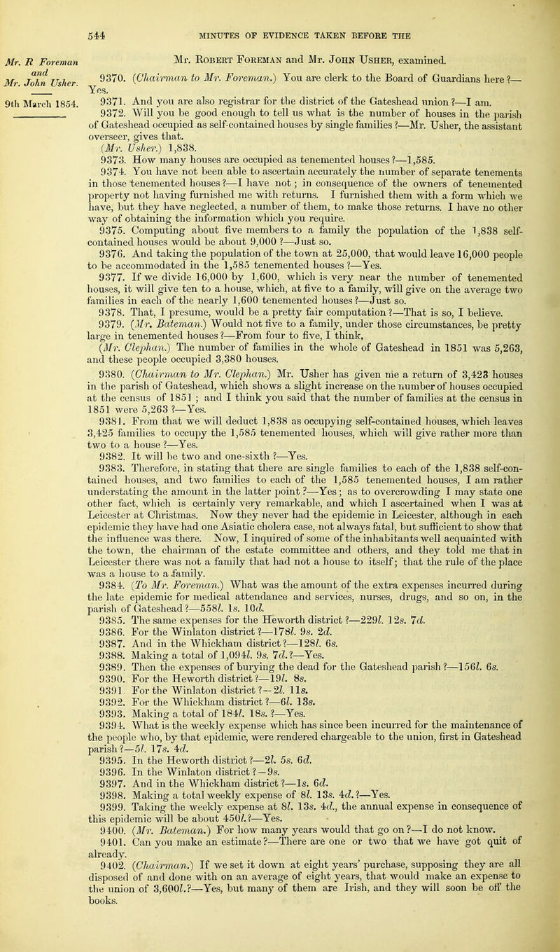 Mr. R Foreman and Mr. John Usher. 9tli March 1854. Mr. Egbert Foreman and Mr. John Usher, examined. 9370. (Chairman to Mr. Foreman.) You are clerk to the Board of Guardians here ? Yos. 9371. And you are also registrar for the district of the Gateshead union?—I am. 9372. Will you be good enough to tell us what is the number of houses in the parish of Gateshead occupied as self-contained houses by single families ?—Mr. Usher, the assistant overseer, gives that. [Mr. Usher.) 1,838. 9373. How many houses are occupied as tenemented houses?—1,585. 9374. You have not been able to ascertain accurately the number of separate tenements in those tenemented houses ?—I have not; in consequence of the owners of tenemented property not having furnished me with returns. I furnished them with a form which we have, but they have neglected, a number of them, to make those returns. I have no other way of obtaining the information which you require. 9375. Computing about five members to a family the population of the 1,838 self- contained houses would be about 9,000 ?—Just so. 9376. And taking the population of the town at 25,000, that would leave 16,000 people to be accommodated in the 1,585 tenemented houses ?—Yes. 9377. If we divide 16,000 by 1,600, which is very near the number of tenemented houses, it will give ten to a house, which, at five to a family, will give on the average two families in each of the nearly 1,600 tenemented houses?—Just so. 9378. That, I presume, would be a pretty fair computation?—That is so, I believe. 9379. (Mr. Bateman.) Would not five to a family, under those circumstances, be pretty large in tenemented houses ?—From four to five, I think. (Mr. Glephan.) Tlie number of families in the whole of Gateshead in 1851 was 5,263, and these people occupied 3,380 houses. 9380. {Chairman to Mr. Glephan) Mr. Usher has given nie a return of 3,423 houses in the parish of Gateshead, which shows a slight increase on the number of houses occupied at the census of 1851 ; and I think you said that the number of families at the census in 1851 were 5,263 ?—Yes. 9381. From that we will deduct 1,838 as occupying self-contained houses, which leaves 3,425 families to occupy the 1,585 tenemented houses, which will give rather more than two to a house ?—Yes. 9382. It will be two and one-sixth ?—^Yes. 9383. Therefore, in stating that there are single families to each of the 1,838 self-con- tained houses, and two families to each of the 1,585 tenemented houses, I am rather understating the amount in the latter point ?—Yes; as to overcrowding I may state one other fact, which is certainly very remarkable, and which I ascertained when I was at Leicester at Christmas, Now they never had the epidemic in Leicester, although in each epidemic they have had one Asiatic cholera case, not always fatal, but sufficient to show that the influence was there. Now, I inquired of some of the inhabitants well acquainted with the town, the chairman of the estate committee and others, and they told me that in Leicester there was not a family that had not a liouse to itself; that the rule of the place was a liouse to a family. 9384. {To Mr. Foreman) What was the amount of the extra expenses incurred during the late epidemic for medical attendance and services, nurses, drugs, and so on, in the parish of Gateshead?—558Z. Is. lOd 9385. The same expenses for the Heworth district ?—229^. 12s. 7<i. 9386. For the Winlaton district ?—178Z. 9s. 2d 9387. And in the Whickham district ?—128Z. 6s. 9388. Making a total of 1,094L 9s. 7cL?—Yes. 9389. Then the expenses of burying the dead for the Gateshead parish?—156L 6s. 9390. For the Heworth district ?—19L 8s. 9391. For the Winlaton district ?-2Z. lis. 9392. Foi' the Whickham district?—6L ISs. 9393. Making a total of 184Z. 18s. ?—Yes. 9394. What is the weekly expense which has since been incurred for the maintenance of the people who, by that epidemic, were rendered chargeable to the union, first in Gateshead parish?—5^. I7s. 4c?. 939; 6d 9396. 9397. 9398. 9399. In the Heworth district ?—2Z. 5s. In the Winlaton district ? —9s. And in the Whickham district ?—Is. Qd. Making a total weekly expense of Si. 13s. 4cZ. ?—Yes. Taking the weekly expense at 8^. 13s. 4(Z., the annual expense in consequence of this epidemic will be about 450/.?—Yes. 9400. {Mr. Bateman.) For how many years would that go on?—I do not know. 9401. Can you make an estimate ?—There are one or two that we have got quit of already. 9402. {Chairman.) If we set it down at eight years' purchase, supposing they are all disposed of and done with on an average of eight years, that would make an expense to the union of 3,600Z.?—Yes, but many of them are Irish, and they will soon be off the books.