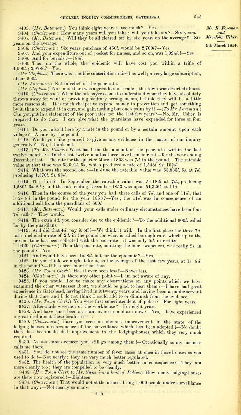 9403. (Mr. Bateman.) You think eight years is too much?—Yes. 9404. [Chairman.) How many years will you take ; will you take six? —Six years. 9405. {Mr. Bateman.) Will they be all cleared off in six years on the average?—Six years on the average, 9406. {Chairman) Six years' purchase of 450?. would be 2,700Z?—Yes. 9407. And your expenditure out of pocket for nurses, and so on, was 1,094L?—Yes. 9408. And for burials ?—184^. 9409. Then on the wliole, the epidemic will have cost you within a trifle of 4,000^.; .3,978?.?—Yes. {Mr. Glephan.) There was a public subscription raised as well; a very large subscription, about 600?. {Mr. Foreman.) Not in relief of the poor rate, [Mr. Clejjhan) No ; and there was a great loss of trade ; the town was deserted almost. 9410. {Chairman.) When the ratepayers come to understand what they have absolutely thrown away for want of providing sanitary arrangements, I think they will be a little more reasonable. It is much cheaper to expend money in prevention and get something by it, than to expend it in cure, and gain nothing but one's pains by it.—{To Mr. Foreman.) Can you put in a statement of the poor rates for the last few years ?—No, Mr. Usher is pi-epared to do that. I can give what the guardians have expended for three or four years. 9411. Do you raise it here by a rate in the pound or by a certain amount upon each village ?—A rate by the pound. 9412. Would you like yourself to give us any evidence in the matter of our inquiiy generally ?—No, I think not. 9413. {To Mr. Usher.) What has been the amount of the poor-rates within the last twelve months ?— In the last twelve months there have been four rates for the year ending- December last. The rate for the quarter March 1853 was Id. in the pound. The rateable value at that time was 53,091?. 5s., which produced a rate of 1,548Z. 9s. lOfri. 9414. What was the second one ?—In June the rateable value was 53,833?. 5s. at 7c?., producing 1,570?. 2s. 8|c?. 9415. The third?—In September the rateable value was 54,182?. at 7c?., producing 1,580?. 6s. 2(:?.; and the rate ending December 1853 was upon 54,326?. at lie?. 9416. Then in the course of the year you had three calls of Id. and one of 11c?., that is 2s. 8 cZ. in the pound for the year 1853?—Yes; the 11c?. was in consequence of an additional call from the guardians of 600/. 9417. [Mr. Bateman.) Would your calls under ordinary circumstances have been four 7c?. calls?—They w^ould. 9418. The extra 4c?. you consider due to the epidemic?—To the additional 600?. called for by the guardians. 9419. And did that 4c?, pay it off?—We think it will. In the first place the three 7c7. rates included a rate of 2c?. in the pound for what is called borough rate, which up to the present time has been collected with the poor-rate ; it was only 5cZ. in reality. 9420. (Chairman.) Then the poor-rate, omitting the four twopences, was really 2s. in the pound ?—Yes. 9421. And would have been Is. 8d. but for the epidemic?—Yes. 9422. Do you think we might take it, as the average of the last few years, at Is. 8c?. in the pound ?—It has been more than that. 9423. (Mr. Town Clerk.) Has it ever been less ?—Never less. 9424. (Chairman.) Is there any other point ?—I am not aware of any. 9425. If you would like to make any observations on any points which we have examined the other witnesses about, we should bo glad to hear them ?—I have had great experience in Gateshead, having lived in it twenty years, and having been a public servant during that time, and I do not think I could add to or diminish from the evidence. 9426. (Mr. Town Clerk.) You were first superintendent of police?—Foi- eight years. 9427. Afterwards governor of the workhouse ?—For eight years. 9428. And have since been assistant overseer and are now ?—Yes, I have experienced a great deal about these localities. 9429. (Chairman.) Have you seen an obvious improvement in the state of the lodging-houses in conscrpence of the surveillance which has been adopted ?—No doubt there has been a decided improvement in the lodging-houses, which they very much required. 9430. As assistant overseer you still go among them ?—Occasionally as my business calls me there. 9431. You do not see the same number of fever cases at once in those houses as you used to do ?—Not nearly ; they are very much better regulated. 9432. The health of the population is very much better in consequence?—They ara more cleanly too ; the}^ are compelled to be cleanly. 9433. (Mr. Toivn Clerk to Mr. i:>u2)erintendent of Police.) How many lodging-houses are there now registered ?—Eighteen. 9434. (Chairman.) That would not at the utmost bring 1,000 people under surveillance in that way ?—Not nearly so many. • 4 A Mr. It. Foreman and Mr. John Usher, 9th March 1854.