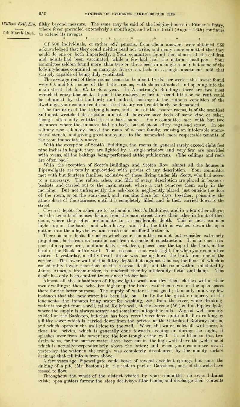 William Kelt, Esq. filthy beyond measure. The same may be said of the lodging-houses in Pitman's Entry, —-~~ where fever prevailed extensively a month ago, and where it still (August 16th) continues 9th March 1854. to extend its ravages. * * - Xr9^-^,' * ..* * * Of 500 individuals, or rather 497 persons, -from whom answers were obtained, 263 acknowledged that they could neither read nor write, and many more admitted that they could do one or both imperfectly. :rYour committee found that almost all the children and adults had been vaccinated, while a few had had the natural small-pox. Your committee seldom found more than two or three beds in a single room ; but some of the lodging-houses contained as many as five or six beds in a single apartment, and that scarcely capable of being duly ventilated. The average rent of these rooms seems to be about Is. 6d. per week ; the lowest found were 6d. and 8d.; some of the better rooms, with shops attached and opening into the main street, let for 6^. to 81. a year. In Armstrong's Buildings there are two most wretched, crazy tenements, termed the rookery, where it is said little or no rent could be obtained by the landlord; and indeed, looking at the ruinous condition of the dwellings, your committee do not see that any rent could fairly be demanded. The furniture of the lodging-houses, and some of the poorer rooms, is of the scantiest and most wretched description, almost all however have beds of some kind or other, though often only entitled to the bare name. Your committee met with but two instances where the inmates had no beds, but slept on dirty rags and straw. In one solitary case a donkey shared the room of a poor family, causing an intolerable ammo- niacal stench, and giving great annoyance to the somewhat more respectable tenants of the room immediately above. With the exception of Scott's Buildings, the rooms in general rarely exceed eight feet nine inches in height, they are lighted by a single window, and very few are provided with ovens, all the bakings being performed at the public ovens. (The ceiKngs and roofs are often bad.) With the exception of Scott's Buildings and Scott's Row, almost all the houses in Pipewellgate are totally unprovided with privies of any description. Your committee met with but fourteen families, exclusive of those living under Mr. Scott, who had access to a necessary. The refuse, ashes, and filth of every description are placed in boxes or baskets and carried out to the main street, where a cart removes them early in the morning. But not unfrequently the ash-box is negligently placed just outside the door of the room, or on the stair-head, and remains there for days together, poisoning the atmosphere of the staircase, until it is completely fi.Ued, and is then carried down to the street. Covered dep6ts for ashes are to be found in Scott's Buildings, and in a few other alleys ; but the tenants of houses distant from the main street throw their ashes in front of their doors, where they often accumulate to a considerable depth. This is most common higher up on the bank ; and when heavy rains fall, the filth is washed down the open gutters into the alleys below, and creates an insufferable stench. There is one depot for ashes which your committee cannot but consider extremely prejudicial, both from its position and from its mode of construction. It is an open cess- pool, of a square form, and about five feet deep, placed near the top of the bank, at the head of the Blacksmith's yard. This cesspool is not watertight, for when your committee visited it yesterday, a filthy foetid stream was oozing down the bank from one of the comers. The lower wall of this filthy depot abuts against a house, the floor of which is considerably lower than that of the cesspool itself, and the room within, inhabited by James Aimes, a broom-maker, is rendered thereby intolerably foetid and damp. This dep6t has only been emptied twice since October last. Almost all the inhabitants of Pipewellgate wash and dry their clothes within their own dwellings ; those who live higher up the bank avail themselves of the open spaces there for the latter purpose. The supply of water is not good ; it is only in a very few instances that the new water has been laid on. In by far the greater majority of the tenements, the inmates bring water for washing, &c., from the river, while drinking- water is sought from a well, called Kelly's well, at the extreme (W.) end of Pipewellgate, where the supply is always scanty and sometimes altogether fails. A good well formerly existed on the Bank-top, but that has been recently rendered ((uite unfit for drinking by a filthy sewer which is carried down from the privies at the Gateshead Railway station, and which opens in the wall close to the well. When the water is let off with force, to clear the privies, which is generally done towards evening or during the night, it splashes over from the sewer into the low trough of the well. In addition to this, two drain holes, for the surface water, have been cut in the high wall above the well, one of which is actually perpendicularly above the latter ; and when your committee saw it yesterday the water in the trough was completely discoloured, by the muddy surface drainage that fell into it from above. A few years ago Pipewellgate could boast of several excellent springs, but since the sinking of a pit, (Mr. Easton's) in the eastern part of Gateshead, most of the weUs have ceased to flow. Throughout the whale of the district visited by your committee, no covered drains exist; open gutters furrow the steep declivity--of .the banks, and discharge their contents