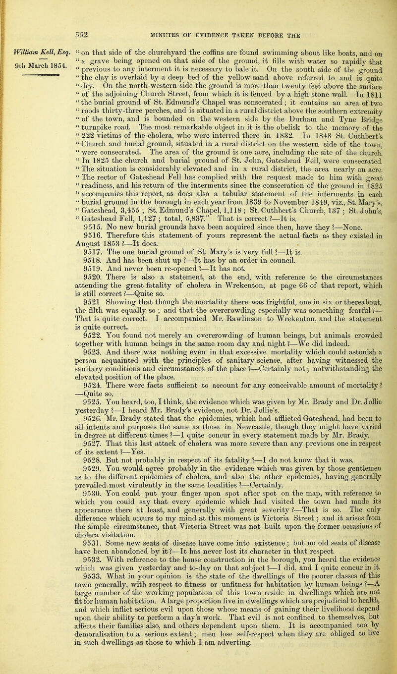 William Kelt, Esq.  on that side of the clmrchyard the coffins are found swimming about like boats, and on q I M h 18'i4  S^^^^ being opened on that side of the ground, it fills with water so rapidly that ' ^'^^ '  previous to any interment it is necessary to bale it. On the south side of the ground ~~~~~~~*  the clay is overlaid by a deep bed of the yellow sand above referred to and is quite  dry. On the north-western side the ground is more than twenty feet above the surface  of the adjoining Church Street, from which it is fenced by a high stone wall. In 1811  the burial ground of St. Edmund's Chapel was consecrated ; it contains an area of two  roods thirty-three perches, and is situated in a rural district above the southern extremity  of the town, and is bounded on the western side by the Durham and Tyne Bridge  turnpike road. The most remarkable object in it is the obelisk to the memory of the  222 victims of the cholera, who were interred there in 1832. In 1848 St. Cuthbert's  Church and burial ground, situated in a rural district on the western side of the town,  were consecrated. The area of the ground is one acre, including the site of the church. In 1825 the church and burial ground of St. John, Gateshead Fell, were consecrated.  The situation is considerably elevated and in a rural district, tlie area nearly an acre.  The rector of Gateshead Fell has complied with the request made to him with great  readiness, and his return of the interments since the consecration of the ground in 1825  accompanies this report, as does also a tabular statement of the interments in each  burial ground in the borough in each year from 1839 to November 1849, viz., St. Mary's,  Gateshead, 3,455 ; St. Edmund's Chapel, 1,118 ; St. Cuthbert's Church, 137 ; St. John's,  Gateshead Fell, 1,127 ; total, 5,837. That is correct ?—It is. 9515. No new burial grounds have been acquired since then, have they ?—None. 9516. Therefore this statement of yours represent the actual facts as they existed in August 1853 ?—It does. 9517. The one burial ground of St. Mary's is very full ?—It is. 9518. And has been shut up ?—It has by an order in council. 9519. And never been re-opened ?—It has not. 9520. There is also a statement, at the end, with reference to the circumstances attending the great fatality of cholera in Wrekenton, at page 66 of that report, which is still correct ?—Quite so. 9521 Showing that though the mortality there was frightful, one in six or thereabout, the filth was equally so ; and that the overcrowding especially was something fearful ?— That is quite correct. I accompanied Mr. Rawlinson to Wrekenton, and the statement is quite correct. 9522. You found not merely an overcrowding of human beings, but animals crowded together with human beings in the same room day and night ?—We did indeed. 9523. And there was nothing even in that excessive mortality which could astonish a person acquainted with the principles of sanitary science, after having witnessed the sanitary conditions and circumstances of the place ?—Certainly not; notwithstanding the elevated position of the place. 9524. There were facts sufficient to account for any conceivable amount of mortality? —Quite so. 9525. You heard, too, I think, the evidence which was given by Mr. Brady and Dr. Jollie yesterday ?—I heard Mr. Brady's evidence, not Dr. Jollie's. 9526. Mr. Brady stated that the epidemics, which had afflicted Gateshead, had been to all intents and purposes the same as those in Newcastle, though they might have varied in degree at different times ?—I quite concur in every statement made by Mr. Brady, 9527. That this last attack of cholera was more severe than any previous one in respect of its extent ?—Yes. 9528. But not probably in respect of its fatality ?—I do not know that it was. 9529. You would agree probably in the evidence which was given by those gentlemen as to the different epidemics of cholera, and also the other epidemics, having generally prevailed most virulently in the same localities ?—Certainly. 9530. You could put your finger upon spot after spot on the map, with reference to which you could say that every epidemic which had visited the town had made its appearance there at least, and generally with great severity ?—That is so. The only difference which occurs to my mind at this moment is Victoria Street; and it arises fi-om the simple circumstance, that Victoria Street was not built upon the former occasions of cholera visitation. 9531. Some new seats of disease have come into existence ; but no old seats of disease have been abandoned by it ?—It has never lost its character in that respect. 9532. With reference to the house construction in the borough, you heard the evidence which was given yesterday and to-day on that subject?—I did, and I quite concur in it. 9533. What in your opinion is the state of the dwellings of the poorer classes of this town generally, with respect to fitness or unfitness for habitation hy human beings ?—A large number of the working population of this town reside in dwelHngs which are not fit for human habitation. Alarge proportion live in dwellings which are prejudicial to health, and which inflict serious evil upon tliose whose means of gaining their livelihood depend upon their ability to perform a day's work. That evil is not confined to themselves, but affects their families also, and others dependent upon them. It is accompanied too by demoralisation to a serious extent; men lose self-respect when they are obliged to live in such dwellings as those to which I am adverting.