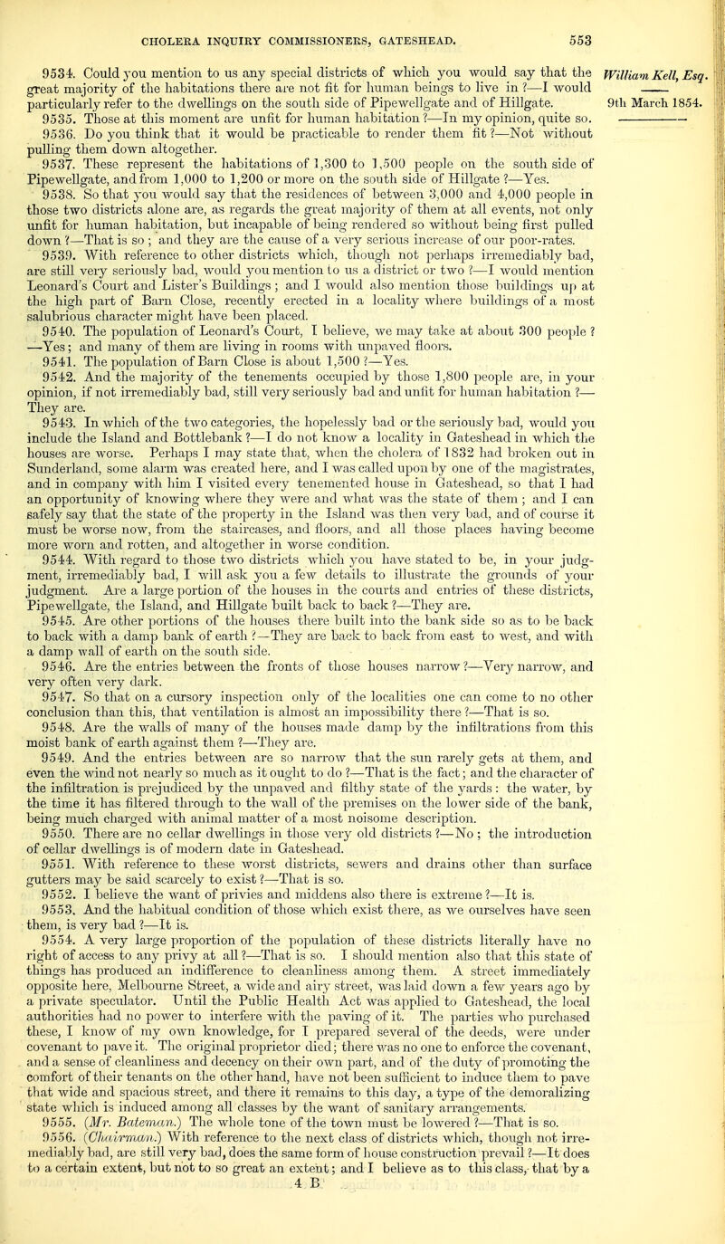 9534. Could 3ou mention to us any special districts of which you would say that the William Kell, Esq. great majority of the habitations there are not fit for human beings to live in ?—I would particularly refer to the dwellings on the south side of Pipewellgate and of Hillgate. 9tli March 1854. 9535. Those at this moment are unfit for human habitation ?—In my opinion, quite so. 9536. Do you think that it would be practicable to i-ender them fit ?—Not without pulling them down altogether. 9537. These represent the habitations of 1,300 to 1,500 people on the south side of Pipewellgate, and from 1,000 to 1,200 or more on the south side of Hillgate ?—Yes. 9538. So that you would say that the residences of between 3,000 and 4,000 people in those two districts alone are, as regards the great majoiity of them at all events, not only unfit for human habitation, but incapable of being rendered so without being first pulled down 'i—That is so ; and they are the cause of a very serious increase of our poor-rates. 9539. With reference to other districts which, thougli not perhaps irremediably bad, are still very seriously bad, would you mention to us a district or two ?—I would mention Leonard's Court and Lister's Buildings ; and I would also mention those buildings up at the high part of Barn Close, recently erected in a locality where buildings of a most salubrious character might have been placed. 9540. The population of Leonard's Court, T believe, we may take at aboiit 300 people ? —Yes; and many of them are living in rooms with unpaved floors. 9541. The population of Barn Close is about 1,500 ?—Yes. 9542. And the majority of the tenements occupied by those 1,800 people are, in your • opinion, if not irremediably bad, still very seriously bad and unfit for human habitation ?—- They are. 9543. In which of the two categories, the hopelessly bad or the seriously bad, would you include the Island and Bottlebank ?—I do not know a locality in Gateshead in which the houses are worse. Perhaps I may state that, when the cholera of 1832 had broken out in Sunderland, some alarm was created here, and I was called upon by one of the magistrates, and in company with him I visited every tenemented house in Gateshead, so that I had an opportunity of knowing where they were and what was the state of them ; and I can safely say that the state of the property in the Island was then very bad, and of course it must be worse now, from the staircases, and floors, and all those places having become more worn and rotten, and altogether in worse condition. 9544. With regard to those two districts which you have stated to be, in your judg- ment, irremediably bad, I will ask you a few details to illustrate the grounds of your judgment. Are a large portion of the houses in the courts and entries of these districts, Pipewellgate, the Island, and Hillgate built back to back ?—They are. 9545. Are other portions of the houses there built into the bank side so as to be back to back with a damp bank of earth ? —They are back to back from east to west, and with a damp wall of earth on the south side. 9546. Are the entries between the fronts of those houses narrow ?—Very narrow, and very often very dark. 9547. So that on a cursory inspection only of the localities one can come to no other conclusion than this, that ventilation is almost an impossibility there ?—That is so. 9548. Are the walls of many of the houses made damp by tlie infiltrations from this moist bank of earth against them ?—They are. 9549. And the entries between are so narrow that the sun rarely gets at them, and even the wind not nearly so much as it ouglit to do ?—That is the fact; and the character of the infiltration is prejudiced by the unpaved and filthy state of the yards : the water, by the time it has filtered through to the wall of the premises on the lower side of the bank, being much charged with animal matter of a most noisome description. 9550. There are no cellar dwellings in those very old districts ?—No ; the introduction of cellar dwellings is of modern date in Gateshead. 9551. With reference to these worst districts, sewers and drains other than surface gutters may be said scarcely to exist ?—That is so. 9552. I believe the want of privies and middens also there is extreme?—It is. 9553. And the habitual condition of those which exist there, as we ourselves have seen them, is very bad ?—It is. 9554. A very large proportion of the population of these districts literally have no right of access to any privy at all ?—That is so. I should mention also that this state of things has produced an indifference to cleanliness among them. A street immediately opposite here, Melbourne Street, a wide and airy street, was laid down a few years ago by a private speculator. Until the Public Health Act was applied to Gateshead, the local authorities had no power to interfere with the paving of it. The parties who purchased these, I know of ray own knowledge, for I prepared several of tlae deeds, were imder covenant to pave it. The original proprietor died; there was no one to enforce the covenant, and a sense of cleanliness and decency on their own part, and of the duty of promoting the comfort of their tenants on the other hand, have not been sufficient to induce them to pave that wide and spacious street, and there it remains to this day, a type of the demoralizing state which is induced among all classes by the want of sanitary arrangements. 9555. (Mr. Bateman.) The whole tone of the town must be lowered I—That is so. 9556. (GhairmoQi.) With reference to the next class of districts which, though not irre- mediably bad, are still very bad, does the same form of house construction prevail ?—It does to a certain extent, but not to so great an extent; and I believe as to this class,- that by a 4E