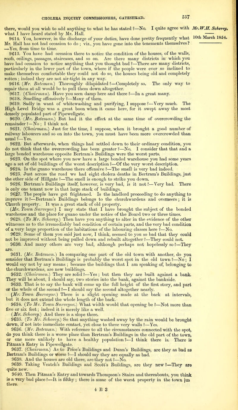 there, would you wish to add anything to what he has stated ?—No. I quite agree with Mr. W.H. Schorey, what I have laeard stated by Mr. Hall. 9614. ^ou, however, in the discharge of your duties, have done pretty frequently what 10th March 1854. Mr. Hall has not had occasion to do ; viz., you have gone into the tenements themselves ? —Yes, from time to time. 9615. You have had occasion there to notice the condition of the houses, of the walls, roofs, ceilings, passages, staircases, and so on. Are there many districts in which you have had occasion to notice anything that you thought bad ?—There are many districts, particularly in the lower part of the town, where if the people were ever so inclined to make themselves comfortable they could not do so, the houses being old and completely rotten ; indeed they are not air-tight in any way. 9616. (Tlfr. Bateman.) Thoroughly dilapidated?—Completely so. The only way to repair them at all would be to pull them down altogether. 9617. (Chairman). Have you seen damp here and there ?—In a great many. 9618. Smelling offensively ?—Many of them. 9619. Sadly in want of whitewashing and purifying, I suppose ?—Very much. The High Level Bridge was a great boon when it came here, for it swept away the most densely populated part of Pipewellgate. 9620. (Mr, Bateman.) But had it the effect at the same time of overcrowding the remainder?—No ; I think not. 9621. (Chairman.) Just for the time, I suppose, when it brought a good number of railway labourers and so on into the town, you must have been more overcrowded than usual ?—Yes. 9622. But afterwards, when things had settled down to their ordinary condition, you do not think that the overcrowding has been greater ?—No. I consider that that and a large bonded warehouse opposite Bertram's Buildings were the worst parts. 962.3. On the spot where you now have a large bonded warehouse you had some years ago a set of old buildings of the worst description ?—Of the very worst description. 9624. Is the guano warehouse there offensive ?—The smell is very bad indeed. 9625. Just across the road we had eight cholera deaths in Bertram's Buildings, just the other side of Hillgate ?—The smell is enough to strike you down. 9626. Bertram's Buildings itself, however, is very bad, is it not?—Very bad. There is only one tenant now in that large stack of buildings. 9627. The people have got frightened. Is the landlord proceeding to do anything to improve it ?—Bertram's Buildings belongs to the churchwardens and overseers ; it is Church property. It was a great stack of old property. (Mr. Town Surveyor.) I may state that I have brought the subject of the bonded warehouse and the place for guano under the notice of the Board two or three times. 9628. (To Mr. Schorey.) Then have you anything to alter in the evidence of the other witnesses as to the irremediably bad condition of certain parts, and the very bad condition of a very large proportion of the habitations of the labouring classes here ?—No. 9629. Some of them you said just now, I think, seemed to you so bad that they could not be improved without being pulled down and rebuilt altogether ?—They could not. 9630. And many others are very bad, although perhaps not hopelessly so ?—They are, 9631. (Mr. Bateman.) In comparing one part of the old town with another, do you consider that Bertram's Buildings is probably the worst spot in the old town ?—No ; I would say not by any means ; because the buildings that I am speaking of, belonging to the churchwardens, are new buildings. 9632. (Chairman.) They are solid ?—Yes ; but then they ai'e built against a bank. They will be about, I should say, two stories into the bank, against the bankside. 9633. That is to say the bank will come up the full height of the first story, and part or the whole of the second?—I should say the second altogether nearly. [Mr. Town Surveyor.) There is a slight opening inade at the back at intervals, but it does not extend the whole length of the back. 9634. (To Mr. Town Surveyor.) What width would that opening be ?—Not more than five or six feet; indeed it is merely like a well. (Mr. Schorey?) And there is a slope there. 9635. (To Mr. Schorey.) So that anything washed away by the rain would be brought down, if not into immediate contact, yet close to these very walls ?—Yes. 9636. (Mr. Baieman.) With reference to all the circumstances connected with the spot, do you think there is a worse place than Bertram's Buildings in the old part of the town, or one more unlikely to have a healthy population?—I think there is. There is Pitman's Entry in Pipewellgate. 9637. (Chairman) As to Price's Buildings and Dunn's Buildings, are they as bad aa Bertram's Buildings or worse ?—I should say they are equally as bad. 9638. And the houses are old there, are they not?-—No. 9639. Taking Veatch's Buildings and Scott's Buildings, are they new ?—They are quite new. 9640. Then Pitman's Entry and towards Thompson's Stairs and thereabouts, you think is a very bad place ?—It is filthy ; there is some of the worst property in the town jus there.