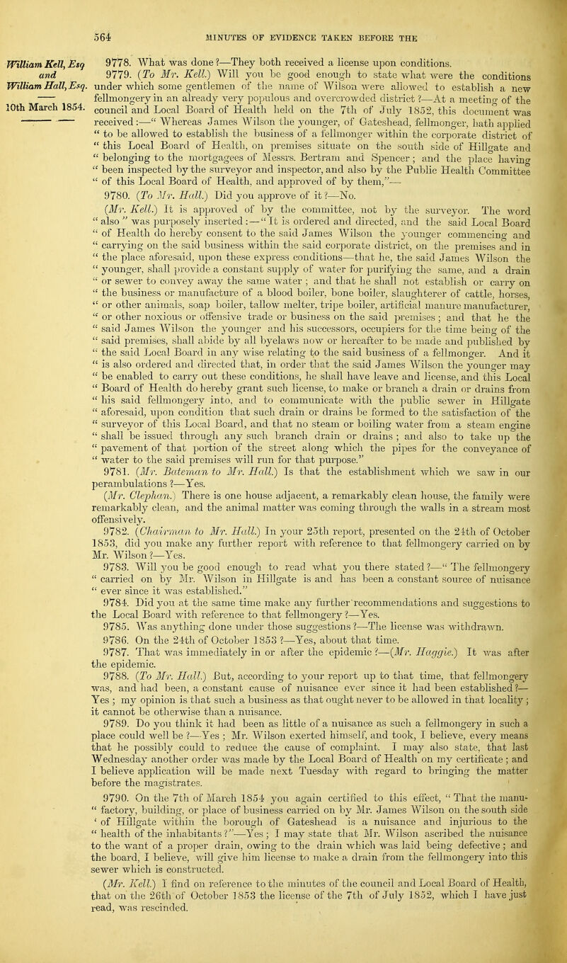 WilliamKell, Esq 9778. What was done?—They both received a license upon conditions. and 9779. {To Mr. Kell.) Will yon be good enough to state Vt^hat were the conditions William Hall, Esq. under which some gentlemen of the name of Wilson were allowed to establish a new fellmongery in an already very populous and overcrowded district ?—At a meeting of the lOth March 1854. council and Local Board of Health held on the 7th of July 1852, this document was —: ' received :— Whereas James Wilson the younger, of Gateshead, fellmonger, hath applied  to be allowed to establish the business of a fellmonger witliin the corporate district of  this Local Board of Health, on premises situate on the south side of Hillgate and  belonging to the mortgagees of Messrs. Bertram and Spencer ; and the place having  been inspected by the surveyor and inspector, and also by the Public Health Committee  of this Local Board of Health, and approved of by them,— 9780. {To Mr. Hall.) Did you approve of it ?—No. {Mr. Kell.) It is approved of by the committee, not by the surveyor. The word  also  was purposely inserted : — It is ordered and directed, and the said Local Board  of Health do hereby consent to the said James Wilson the younger commencing and  carrying on the said business within the said corporate district, on the premises and in  the place aforesaid, upon these express conditions—that he, the said James Wilson the  younger, shall provide a constant supply of water for purifying the same, and a drain  or sewer to convey away the same water ; and that he shall not establish or carry on  the business or manufacture of a blood boiler, bone boiler, slaughterer of cattle, horses,  or other animfils, soap boiler, tallow melter, tripe boiler, artificial manure manufacturer,  or other noxious or offensive ti'ade or business on the said premises ; and that he the  said James Wilson the younger and his successors, occupiers for the time being of the  said premises, shall abide by all byelaws now or hereafter to be made and published by  the said Local Board in any wise relating to the said business of a fellmonger. And it  is also ordered and directed that, in order that the said James Wilson the younger may  be enabled to carry out these conditions, he shall have leave and license, and this Local  Board of Health do hereby grant such license, to make or branch a drain or drains from  his said fellmongery into, and to communicate with the public sewer in Hillgate  aforesaid, upon condition that such drain or drains be formed to the satisfaction of the  surveyor of this Local Board, and that no steam or boiling water from a steam engine  shall be issued through any such branch drain or drains ; and also to take up the  pavement of that portion of the street along which the pipes for the conveyance of  water to the said premises will run for that purpose. 9781. {Mr. Bateman to Mr. Hall) Is that the establishment wliich we saw in our perambulations ?—Yes. {Mr. Clephcm.) There is one house adjacent, a remarkably clean house, the family were remarkably clean, and the animal matter was coming through the walls in a stream most offensively. 9782. {Chairman to Mr. Hall.) In your 25th report, presented on the 2ith of October 1853, did you make any further report with reference to that fellmongery carried on by Mr. Wilson ?—Yes. 9783. Will you be good enough to read what you there stated ?— The fellmongery  carried on by Mr. Wilson in Hillgate is and has been a constant source of nuisance  ever since it was established. 9784. Did you. at the same time make any further'recommendations and suggestions to the Local Board with reference to that fellmongery ?—Yes. 9785. Was acything done under those suggestions?—The license was withdrawn. 9786. On the 24th of October 1853 ?—Yes, about that time. 9787. That was immediately in or after the epidemic?—{Mr. Haggle.) It was after the epidemic. 9788. {To Mr. Hall.) But, according to your report up to that time, that fellmongery was, and had been, a constant cause of nuisance ever since it had been established ?— Yes ; my opinion is that such a business as that ought never to be allowed in that locahty ; it cannot be otherwise than a nuisance. 9789. Do you think it had been as little of a nuisance as such a fellmongery in such a place could well be I—Yes ; Mr. Wilson exerted himself, and took, I believe, every means that he possibly could to reduce the cause of complaint. I may also state, that last Wednesday another oi'der was made by the Local Board of Health on my certificate ; and I believe application will be made next Tuesday with regard to bringing the matter before the magistrates. 9790. On the 7th of March 1854 you again certified to this effect,  That the manu-  factory, building, or place of business carried on by Mr. James Wilson on the south side ' of Hillgate witiiiu the borough of Gateshead is a nuisance and injurious to the  health of the inhabitants?—Yes; I may state that Mr. Wilson ascribed the nuisance to the want of a proper drain, owing to the drain which was laid being defective ; and the board, I believe, will give him license to make a drain from the fellmongery into this sewer which is constructed. {Mr. Kell) I find on reference to tlie minutes of the council and Local Board of Health, that on the 26th of October 1853 the license of the 7th of July 1852, which T have just read, was rescinded.