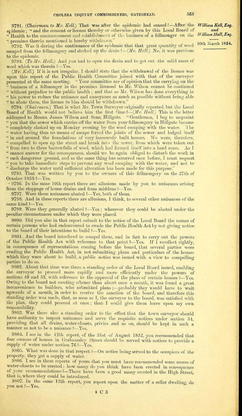 9791. (Chairman to Mr. Kell.) That was after the epidemic had ceased ?—After the ef idemic ;  and the consent or license thereby or otlierwise given by this Local Board of  Health to the commencement and eytablishroeiit of tlia business of a fellmonger on the  premises therein mentioned is hereby vv'ithdrtiwn. 9792. Was it during the continuance of the eindemic that that great quantity of wool escaped from the fellmongery and choked up the dj-ain ? —(Jfr. Hall.) No, it was previous to the epidemic. 9793. {To Mr. Hall.) And you had to open the drain and to get out the solid mass of wool which was therein ?—Yes. {Mr. Kell) If it is not irregular, I should state that the withdrawal of the license was upon this report of the Public Health Committee joined with that of the surveyor presented at the same meeting.  Your committee are of opinion that the carrying on the  business of a fellmonger in the premises licensed to Mr. Wilson cannot be continued  without prejudice to the public health ; and that as Mr. Wilson has done everything in  his power to reduce the nuisance and annoyance as much as possible without being able  to abate them, the license to him should be withdrawn.'' 9794. {Chairman) That is what Mr. Town Survej^^or originally reported, but the Local Board of Health would not believe him the first time ?—{Mr. Hall.) This is the letter addressed to Messrs. James W'ilson and Sons, Hillgate. Gentlemen, I beg to acquaint  you that the sewer which carries off' the water from your fellmongery in Hillgate became  completely choked, up on Monday evening by the wool escaping with the water, 'llie  water having thus no means of escape forced the joints of the sewer and lodged itself  in and around the foundations of very insecurely built houses. We vv^ere, therefore,  compelled to open up the street and break into the sewer, from which were taken out  from two to three bai'rowfulls of wool, whicli had formed itself into a hard mass. As I  cannot answer for the consequences, should we be again obliged to disturb the work in  such dangerous gi'ound, and as the same thing has occurred once before, I must request  you to take immediate steps to prevent any wool escaping with the water, and not to  discharge the water until sufficient alteration has been made for this purpose. 9795. That was written by 3^ou to the owners of this fellmongery on the 27th of October 1853 ?—Yes. 9796. In the same 10th report there are allusions made by you to nuisances arising from the stoppage of house drains and from middens ?—Yes. 9797. Were those nuisances abated ?—Yes, both of them. 9798. And in these reports there are allusions, I think, to several other nuisances of the same kind I—Yes. 9799. Were they generally abated ?—Yes ; wherever they could be abated under the peculiar circumstances under which they were placed. 9800. Did you also in that report submit to the notice of the Local Board the names of certain persons who had endeavoured to evade the Public Health Act by not giving notice to the board of their intentions to build ?—Yes. 9801. And the board interfered to compel them, and in fact to carry out the poAvers of the Public Health Act with reference to that point ?—Yes. If I i-ecoUect rightly, in consequence of representations coming before the board, lhat several parties were evading the Public Healtli Act, in not submitting plans and particulars of the houses which they were about to build, a public notice was issued with a view to compelling parties to do so. 9802. About that time was there a standing order of the Local Board issued, enabling the surveyor to proceed more rapidly and more efficiently under the powers of sections 49 and 53, with reference to the approval of tlie plans of certain houses ?—Yes. Owing to the board not meeting oftener than about once a month, it was found a great inconvenience to builders, who submitted plans ;—probably they would have to wait upwards of a month, in order to receive the sanction of tiie board, and therefore this standing order was made, that, as soon as I, the surveyor to the board, was satisfied ^vith the plan, they could proceed jit once ; that I could give tliem leave upon my own responsibility. 9803. Was there also a standing order to the effect that the town surveyor should have authority to inspect nuisances and serve the reqiiisite notices under section Si, providing that all di'ains, water-closets, privies and so on, should be kept in such a manner as not to be a nuisance ?—Yes. 9804. I see iu the 12th report, of the olst of August 1852, you recommended that four owners of houses in Grahamsley Street should be served with notices to provide a supply of water under section 76 ?—Yes. 9805. What was done in that respect V—On notice being served to the occuj)iers of the property, they got a supply of water. 9806. I see in these reports of yours that you must liave reconmiended some scores of water-closets to be erected ; how many do you think have been erected in consequence of your recommendations ?—There have been a good many erected in the High Street, that is, where they could be introduced. 9807. In the same 12th report, you report upon the matter of a cellar dwelling, do you not'(—Yes. 4 C 3 William Kell, Esq. and William Hall, Esq.