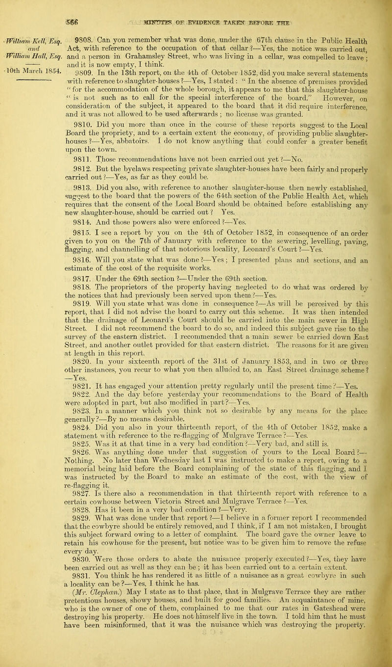 ' William Kell,Esq. 9808. Can you remember what was done, under the 67th clause in the Public Health and Act, with reference to the occupation of that cellar ?—Yes, the notice was carried out William Hall, Esq. and a person in Grahamsley Street, who was living in a cellar, was compelled to leave ; and it is now empty, I think. 10th March 1854. 9809. In the 13th report, on the 4th of October 1852, did you make several statements with reference to slaughter-houses ?—Yes, I stated :  In the absence of premises provided for tlie accommodation of the whole borough, it appears to me that this slaughter-house  is not such as to call for the special interference of the board. However, on consideration of the subject, it appeared to the board that it did require interference, and it was not allowed to be used afterwards ; no license was granted. 9810. Did you more than once in the course of these reports suggest to the Local Board the propriety, and to a certain extent the economy, of providing public slaughter- houses ?—-Yes, abbatoirs. I do not know anything that could confer a greater benefit upon the town. 9811. Those recommendations have not been carried out yet ?—No. 9812. But the byelaws respecting private slaughter-houses have been fairly and properly carried out ?—Yes, as far as they could be. , 9813. Did you also, with reference to another slaughter-house then newly established, suggest to the board that the powers of the 64th section of the Public Health Act, which requires that the consent of the Local Board should be obtained before establishing any new slaughter-house, should be carried out ? Yes. 9814. And those powers also were enforced ?—Yes. 9815. I see a report by you on the 4th of October 1852, in consequence nf an order given to you on the 7th of January with reference to the sewering, levelling, paving, flagging, and channelling of that notorious locality, Leonard's Court ?—Yes. 9816. Will you state what was done?—Yes; I presented plans and sections, and an estimate of the cost of the requisite works. 9817. Under the 69th section ?—Under the 69th section. 9818. The proprietors of the property having neglected to do what was ordered by the notices that had previously been served upon them ?—-Yes. 9819. Will you state what was done in consequence?—As will be perceived by this report, that I did not advise the board to carry out this scheme. It was then intended that the drainage of Leonard's Court should be carried into the main sewer in High Street. I did not recommend the board to do so, and indeed this subject gave rise to the survey of the eastern district. I recommended that a main sewer be carried down East Street, and another outlet provided for that eastern district. The reasons for it are given at length in this report. 9820. In your sixteenth report of the 31st of January 1853, and in two or three other instances, you recur to what you then alluded to, an East Street drainage scheme ? —Yes. 9821. It has engaged your attention pretty regularly until the present time ?—Yes. 9822. And the day before yesterday your recommendations to the Board of Health were adopted in part, but also modified in part ?—Yes. 9823. In a maimer which you think not so desirable by any means for the place generally?—By no means desirable. 9824. Did you also in your thirteenth report, of the 4th of October 1852, make a statement with reference to the re-flagging of Mulgrave Terrace ?—Yes. 9825. Was it at that time in a very bad condition?—Very bad, and still is. 9826. Was anything done under that suggestion of yours to the Local Board ?— Nothing. No later than Wednesday last I was instructed to make a report, owing to a memorial being laid before the Board complaining of the state of this flagging, and I was instructed by the Board to make an estimate of the cost, with the view of re-flagging it. 9827. Is there also a recommendation in that thirteenth report with reference to a certain cowhouse between Victoria Street and Mulgrave Terrace ?—Yes. 9828. Has it been in a very bad condition ?—Very. 9829. What was done under that report ?—I believe in a former report I recommended that the cowbyre should be entirely removed, and I think, if I am not mistaken, I brought this subject forward owing to a. letter of complaint. The board gave the owner leave to retain his cowhouse for the present, but notice was to be given him to remove the refuse every day. 9830. Were those orders to abate the nuisance properly executed ?—Yes, they have been carried out as well as they can be ; it has been carried out to a certain extent. 9831. You think he has rendered it as little of a nuisance as a great cowbyre in such a locality can be ?—Yes, I think he has. (Mr. Glephan.) May I state as to that place, that in Mulgrave Terrace they are rather pretentious houses, showy houses, and built for good families. An acquaintance of mine, who is the owner of one of them, complained to me that our rates in Gateshead were destroying his property. He does not himself live in the town. I told him that he must have been misinformed, that it was the nuisance which was destroying the property.