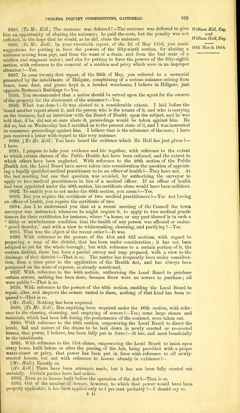 9885. (ToMv.Kell.) The sentence was deferred ?—The sentence was deferred to give William Kell, Esq. him an opportunity of abating the nuisance; he paid the costs, but the penalty was not and inflicted, in the hope that he would, as he did, abate the nuisance. William Hall, Etq. 9886. {To Mr. Hall.) In your twentieth report, of the 2d of May 1853, you made suggestions for putting in force the powers of the fifty-ninth section, for abating a ^^^^ March 1854. nuisance arising from pigs, and from the want of a drain, and from the bad state of a midden and stagnant water; and also for putting in force the powers of the fifty-eighth section, with reference to the removal of a midden and privy which were in an improper situation ?—Yes. 9887. In your twenty-first report, of the 80th of May, you referred to a memorial presented by the inhabitants of Hillgate, complaining of a serious nuisance arising from bones, bone dust, and guano kept in a bonded warehouse, I believe in Hillgate, just opposite Bertram s Buildings ?—Yes. 9888. You recommended that a notice should be served upon the agent for the owners of the property for the abatement of the nuisance?—Yes. 9889. What was done ?—It was abated to a considerable extent. I laid before the board another report about it, and the person who is the tenant of it, and who is carrying on the business, had an interview Avith the Board of Health upon the subject, and he was told that, if he did not at once abate it, proceedings would be taken against him. He did so, but on Wednesday last I certified as to the present state of it, and I was instructed to commence proceedings against him. I believe that is the substance of the case; I have just received a letter with regard to this very nuisance. 9890. ( To Mr. Kell) You have heard the evidence which Mr. Hall has just given ?— I have. 9891. I propose to take your evidence and his together, with reference to the extent to which certain clauses of the Public Health Act have been enforced, and the extent to which others have been neglected. With reference to the 40th section of the Public Health Act, the Local Board have never taken into consideration the question of appoint- ing a legally qualified medical practitioner to be an officer of health ?—They have not. At the last meeting but one that question was avoided, by authorizing the surveyor to apply to two medical practitioners in lieu of a medical officer. If an officer of health had been appointed under the 40th section, his certificate alone would have been sufficient. 9892. To enable you to act under the 60th section, you mean ?—Yes. 9893. But you require the certificate of two medical practitioners ?—Yes not having an officer of health, you require the certificate of two. 9894. Am I to understand you that at a recent meeting of the Council the town surveyor was instructed, whenever he might require it, to apply to two medical practi- tioners for their certificates, for instance, where  a house, or any part thereof is in such a  filthy or unwholesome condition that the health of any person was affected or endan-  gered thereby, and with a view to v/hitewashing, cleansing, and purifying ?—-Yes. 9895. That was the object of the recent order ?—It was. 9896. With reference to the powers of the 41st and 42d sections, with regard to preparing a map of the district, that has been under consideration ; it has not been adopted as yet for the whole borough ; but with reference to a certain portion of it, the eastern district, there has been a partial survey and map prepared, with a view to the drainage of that district ?—That is so. The matter has frequently been under considei'a- tion, from a time prior to the application of the Health Act, and has alwaj^s been postponed on the score of expense, as already mentioned. 9897. With reference to the 44th section, authorising the Local Board to purchase certain sewers, nothing has been done, because there were no sewers to purchase; all were public ?—That is so. 9898. With reference to the powers of the 45th section, enabling the Local Board to repair, alter, and improve the sewers vested in them, nothing of that kind has been re- quired ?—That is so, (Jfr. Hall.) Nothing has been required. 9899. (To Mr. Kell.) Has anything been required under the 46th section, with refer- ence to the clearing, cleansing, and emptying of sewers 1—-Yes; some large stones and materials, which had been left during the performance of the contract, were taken out. 9900. With reference to the 49th section, empowering the Local Board to direct the levels, faU and nature of the drains to be laid down in newly erected or re-erected houses, that power, I believe, has been fully put in force ?—It has, and most beneficially to the inhabitants. 9901. With reference to the 51st clause, empowering the Local Board to insist upon every house, built before or after the passing of the Act, being provided with a proper water-closet or privy, that power has been put in force with reference to all newly- erected houses, but not with reference to houses already in existence?— (Mr. Hall.) Exactly so. {Mr. Kell.) There have been attempts made, but it has not been fully carried out certainly. Certain parties have had notice. 9902. Even as to houses built before the operation of the Act?—That is so. 9903. Out of the number of houses, however, to which that power would have been properly applicable, it has been applied only to 1 per cent. prob?jbly ?—I should say so. 4 D