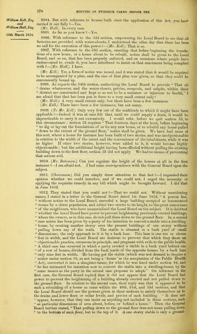 10th March 1854. fVilliam Kell, Esq. 9904. But with reference to houses built since the application of this Act, you have and carried it out fully ?—Yes. miliam Hall, Esq. (Mr. Hall.) In every Q3ise. 9905. As far as you know?—Yes. 9906. With reference to the 52d section, empowering the Local Board to see that all factories are provided with water-closets, I understood the other day that there has been no call for the execution of this power?—(Mr. Kell.) That is so. 9907. With reference to the 53d section, enacting that before beginning the founda- tions of a new house, or a house about to be rebuilt, notice shall be given to the Local Board, and so on, that has been properly enforced, and on occasions where people have endeavoured to evade it, you have interfered to insist on that enactment being complied with ?—(1/r. Hall.) T have. (Mr. Kell.) Yes, a form of notice was issued, and it was stated that it would be required to be accompanied by a plan, and the size of that plan Avas given, so that tliey could be conveniently bound up. 9908. As regards the 54th section, authorizing tlie Local Board to provide  That all  drains whatsoever, and the water-closets, privies, cesspools, and ashpits, within their  district are constructed and kept so as not to be a nuisance or injurious to health, I am afraid that that has been put in force to a very small extent only? (Mr. Hall.) A very small extent only, but there have been a few instances. (Mr. Kell.) There have been a few instances, but not many. 9909. {To Mr. Kell) Only very few out of the multitude to which it might have been applicable ?—Indeed it was at once felt that, until we could supply a drain, it would be impracticable to carry it out extensively. I would refer, before we quit section 53, to this circumstance ; section 53 requires  That fourteen days at the least, before beginning  to dig or lay out the foundations of or for any new house, or to rebuild any house pulled  down to the extent of the ground floor, notice shall be given. We have had cases oi this sort, where a house for instance has been built of two stories, and was unobjectionable in relation to the width of the street and the convenience of the inhabitants, while it was no higher. If other two stories, however, were added to it, it would become highly objectionable ; but the additional height having been effected without pulling the existing building down to the first floor, section 53 did not apply. We had no means of preventing that serious evil. 9910. (Mr. Bateman.) Can you regulate the height of the houses at all in the first instance 1—I am afraid not. I had some correspondence with the General Board upon the subject. 9911. (Chairman.) Did you simply draw attention to that fact?—I requested their opinion whether we could interfere, and if we could not, I urged the necessity ot applying the requisite remedy in any bill which might be brought forward. I did that in June 1853. 9912. They stated that you could not?—That we could not. Without mentioning names, I stated in a letter to the General Board dated 1st June 1853, A person has,  without notice to the Local Board, unroofed a large building occupied as tenemented  rooms by a dense population, and added two stories to its height, to the great annoyance  of the neighbours, who have memorialized the Local Board on the subject. It is doubted  whether the Local Board have power to prevent heightening previously erected buildings,  where the owners, as in this case, do not pull them down to the ground floor. In a second  case notice has been given by a party of his intention to convert a stable into a dwelKng-  house, by erecting another storey over the present buildings of one storey without  pulling down any of the walls. The stable is situated in a back yard of small  dimensions; the only approach to it is by a back lane. This lane is one ten or eleven  feet in width, and the Local Board are desirous to prevent that which they deem an  objectionable practice, erroneous in principle, and pregnant with evils to the public health.  A third case has occui-red in which a party erected a sta,ble in a back yard behind one  of a row of houses, divided from the back yards of the opposite houses by a back lane  only nine feet in width. He having got the stable (which was not deemed to require a  notice under section 53, as not being a ' house 'in the acceptation of the Public Health  Act), converted it into a slaughter-house, for which he was fined under section 64, and  he has intimated his intention now to convert the stable into a dwelling-house, by the  same means as the party in the second case proposes to adopt. On reference to the first case, the General Board replied that it did not appear that the Local Board had power to prevent the heightening of a building already erected and not pulled down to the ground-floor. In relation to the second case, their reply was that it appeared to be such a rebuilding of a house as came within the 49th, 51st, and 53d sections, and that the Local Board should use the powers given in these sections to satisfy themselves as to the drains and lower floor, or cellar levels, and privies of such building.  It does not  appear, however, that they can insist on anything not included in these sections, such  as particular dimensions of area about, before, or behind a house. Then the General Board lurther stated,  That pulling down to the ground floor does not mean puUing down to the bottom of such floor, but to the top of it. A one storey stable is only a ground-