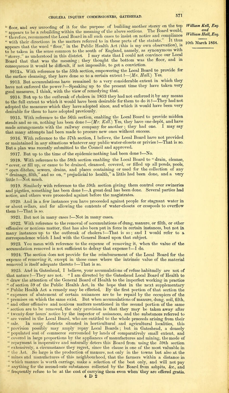  floor, and any unroofing of it for the purpose of building another storey on the top miliam Kell, Esq.  appears to be a rebuilding within the meaning of the above sections. The Board would, and « therefore, recommend the Local Board in all such cases to insist on notice and compliance yviuiamjiaii^j^&q.  with their directions in the matters referred to in these parts of the statute. It thus ^^^^ March 1854 appears that the word floor, in the Public Health Act (this is my own observation), is to be taken in the sense common to the south of England, namely, as synonymous with  storey. as understood in this district. I may state that I could not convince our Local Board that that was the meaning; they thought the bottom was the floor, and in consequeuce it would be difficult, if not impossible, to get a conviction. 9912a. With reference to the 55th section, empowering the Local Board to provide for the surface cleansing, they have done so to a certain extent ?—{Mr. Hall) Yes. 9913. But accumulations have remained to a very considerable extent in which they have not enforced the power ?—Speaking up to the present time they have taken very good measures, I think, with the view of remedying that. 9914. But up to the outbreak of cholera in 1853 they had not enforced it by any means to the full extent to which it would have been desirable for them to do it ?—They had not adopted the measures which they have adopted since, and which it would have been very desirable for them to have adopted previously. 9915. With reference to the 56th section, enabling the Local Board to provide midden steads and so on, nothing has been done?—(ilfr. Kell) Yes, they have one depot, and have made arrangements with the railway company for another ; they had one. I may say that many attempts had been made to procure new ones without success. 9916. With reference to the 57th section, I believe, the Local Board have not provided or maintained in any situations whatever any public water-closets or privies ?—That is so. But a plan was recently submitted to the Council and approved. 9917. But up to the time of the epidemic nothing had been done ?—No. 9918. With reference to the 58th section enabling the I>ocal Board to drain, cleanse,  cover, or fill up, or cause to be drained, cleansed, covered, or filled up all ponds, pools,  open ditches, sewers, drains, and places containing or used for the collection of any  drainage, filth, and so on,  prejudicial to health, a little had been done, and a very little ?—Not much. 9919. Similarly with reference to the 59th section giving them control over swineries and pigsties, something has been done ?—A great deal has been done. Several parties had notice, and others were proceeded against before the magistrates. 9920. And in a few instances you have proceeded against people for stagnant water in or about cellars, and for allowing the contents of water-closets or cesspools to overflow them ?—That is so. 9921. But not in many cases ?—Not in many cases. 9922. With reference to the removal of accumulations of dung, manure, or filth, or other offensive or noxious matter, that has also been put in force in certain instances, but not in many instances up to the outbreak of cholera ?—That is so; and I would refer to a correspondence which I had with the General Board upon that subject. 9923. You mean with reference to the expense of removing it, when the value of the accumulation removed is not sufficient to defray that expense ?—I do. 9924. The section does not provide for the reimbursement of the Local Board for the expense of removing it, except in those cases where the intrinsic value of the material removed is itself adequate thereto ?—That is so. 9925. And in Gateshead, I believe, your accumulations of refuse habitually are not of that nature ?—They are not.  I am directed by the Gateshead Local Board of Health to  draw the attention of the General Board of Health to the imperfect woi'king in practice  of section 59 of the Public Health Act, in the hope that in the next supplementary  Public Health Act a remedy may be effected. By the first portion of that section the  expenses of abatement of certain nuisances are to be repaid by the occupiers of the  premises on which the same exist. But when accumulations of manure, dung, soil, filth,  and other offensive and noxious matters mentioned in the second portion of the same  section are to be removed, the only provision is that they may be taken away after  twenty-four hours' notice by the inspector of nuisances, and the substances referred to  are vested in the Local Board, who are entitled to the whole proceeds arising from their  sale. In inany districts situated in horticultural and agricultural localities, this  provision possibly may amply repay Local Boards ; but in Gateshead, a densely  populated seat of commerce surrounded by lands of comparatively small extent, and  covered in large proportions by the appliances of manufactures and mining, the mode of  i-epayment is inoperative and naturally deters this Boaid from using the 59th section  extensively, a circumstance they regret, since the clause is one of the most valuable in  tlie Act. So large is the production of manure, not only in the towns but also at the  mines and manufactures of this neighboui hood, that the farmers witliin a distance in  which manure is worth carriage, make a selection of the best only, and will not pay  anything for the second-rate substances collected by the Board from ashpits, &c., and frequently refuse to be at the cost of carrying them even when they are oflfered gratis, 4 D 2