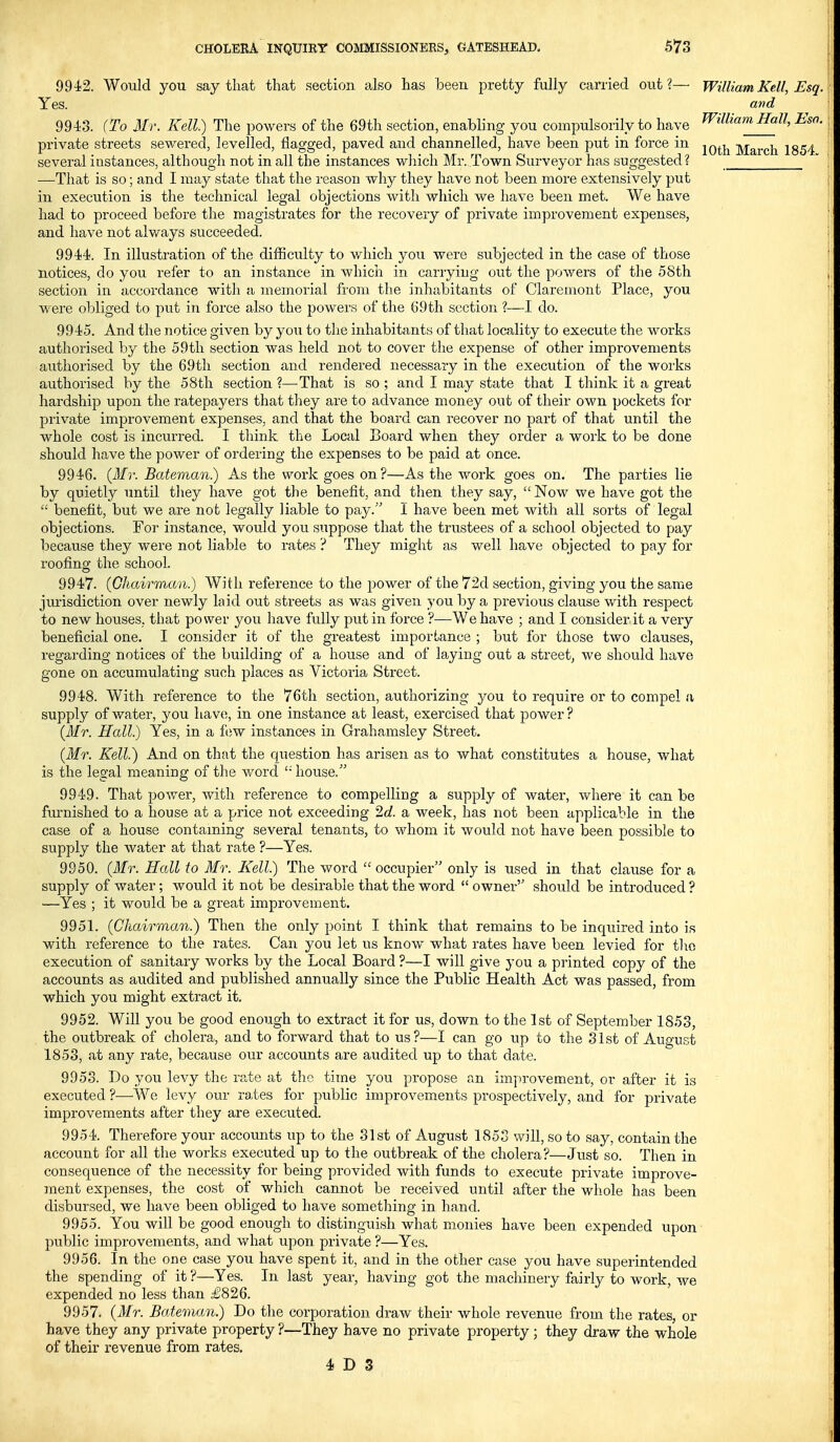 994!2. Would you say that that section also has been pretty fully carried out?— WilliamKell, Esq. Yes. and 9943. (To Mr. Kell) The powers of the 69th section, enabhng you compulsorily to have ^illiamHall, Esa. private streets sewered, levelled, flagged, paved and channelled, have been put in force in j^^j^ March 1854 several instances, although not in all the instances which Mr. Town Surveyor has suggested? —That is so; and I may state that the reason why they have not been more extensively put in execution is the technical legal objections with which we have been met. We have had to proceed before the magistrates for the recovery of private improvement expenses, and have not alv/ays succeeded. 9944. In illustration of the difficulty to which you were subjected in the case of those notices, do you refer to an instance in which in carrying out the powers of the 58th section in accordance with a memorial from the inhabitants of Claremont Place, you were obliged to put in foi-ce also the powers of the 69th. section ?—I do. 9945. And the notice given by you to the inhabitants of that locality to execute the works authorised by the 59th section was held not to cover the expense of other improvements authorised by the 69th section and rendered necessary in the execution of the woi'ks authorised by the 58th section ?—That is so ; and I may state that I think it a great hardship upon the ratepayers that they are to advance money out of their own pockets for private improvement expenses, and that the board can recover no part of that until the whole cost is incurred. I think the Local Board when they order a work to be done should have the power of ordering the expenses to be paid at once. 9946. (ilfr. Bateman) As the work goes on?—As the work goes on. The parties lie by quietly until tliey have got the benefit, and then they say, Now we have got the  benefit, but we are not legally liable to pay. I have been met with all sorts of legal objections. For instance, would you suppose that the trustees of a school objected to pay because they were not liable to rates ? They might as well have objected to pay for roofing the school. 9947. (Chairman.) With reference to the power of the 72d section, giving you the same jurisdiction over newly laid out streets as was given }'ou by a previous clause with respect to new houses, that power you have fully put in force ?—We have ; and I consider it a very beneficial one. I consider it of the greatest importance ; but for those two clauses, regai'ding notices of the building of a house and of la^ying out a street, we should have gone on accumulating such places as Victoria Street. 9948. With reference to the 76th section, authorizing you to require or to compel a supply of water, you liav(;, in one instance at least, exercised that power ? {Mr. Hall.) Yes, in a fciw instances in Grahamsley Street. (Mr. Kell.) And on that the question has arisen as to what constitutes a house, what is the legal meaning of the word '■' house. 9949. That power, with reference to compelling a supply of water, where it can be furnished to a house at a price not exceeding ^d. a week, has not been applicable in the case of a house contaming several tenants, to whom it would not have been possible to supply the water at that rate ?—Yes. 9950. {Mr. Hall to Mr. Kell) The word  occupier only is used in that clause for a supply of water; would it not be desirable that the word  owner should be introduced ? —Yes ; it would be a great improvement. 9951. {Chairman.) Then the only point I think that remains to be inquired into is with reference to the rates. Can you let us know what rates have been levied for tlio execution of sanitary works by the Local Board ?—I will give you a printed copy of the accounts as audited and published annually since the Public Health Act was passed, from which you might extract it. 9952. Will you be good enough to extract it for us, down to the 1st of September 1853, the outbreak of cholera, and to forward that to us?—I can go up to the 31st of August 1853, at any rate, because our accounts are audited up to that date. 9953. Do you levy the rate at the time you propose an improvement, or after it is executed ?—We levy our rates for public improvements prospectively, and for private improvements after they are executed. 9954. Therefore your accounts up to the 31st of August 1853 will, so to say, contain the account for all the works executed up to the outbreak of the cholera?—Just so. Then in consequence of the necessity for being provided with funds to execute private improve- ment expenses, the cost of which cannot be received until after the whole has been disbursed, we have been obliged to have something in hand. 9955. You will be good enough to distinguish what monies have been expended upon public improvements, and what upon private ?—Yes. 9956. In the one case you have spent it, and in the other case you have superintended the spending of it ?—Yes. In last year, having got the machinery fairly to work, we expended no less than £826. 9957. {Mr. Bateman) Do tlie corporation draw their whole revenue from the rates, or have they any private property ?—They have no private property ; they draw the whole of their revenue from rates. 4 D 3 I