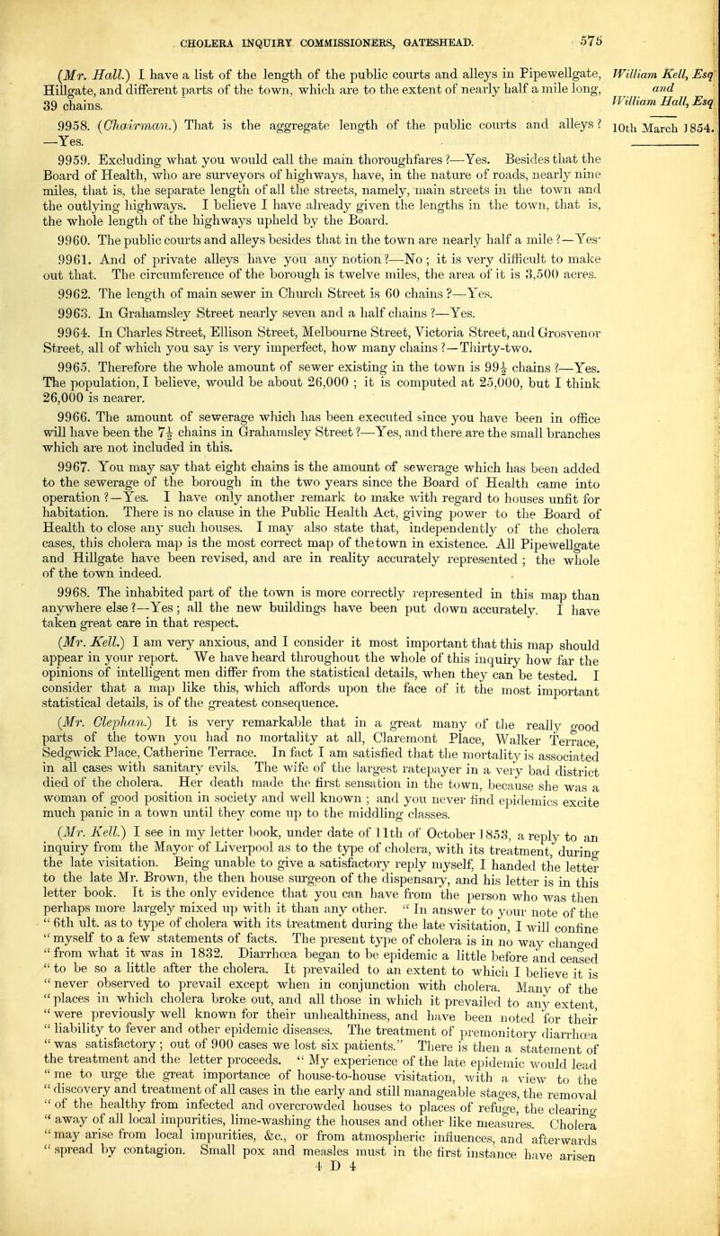 (Mr. Hall.) I have a list of the length of the public courts and alleys in Pipewellgate, Hillgate, and different parts of the town, which are to the extent of nearly half a mile long, 39 chains. .9958. (Ghairman.) That is the aggregate length of the public courts and alleys ? —Yes. 9959. Excluding what you would call the main thoroughfares ?—Yes. Besides that the Board of Health, who are surveyors of highways, have, in the nature of roads, nearly nine miles, that is, the separate length of all the streets, namely, main streets in the town and the outlying highways. I believe I have already given the lengths in the town, that is, the whole length of the highways upheld by the Board. 9960. The public courts and alleys besides that in the town are nearly half a mile ?—Yes* 9961. And of private alleys have you any notion?—No; it is very difficidt to make out that. The circumference of the borough is twelve nules, tlie area of it is 3,500 acres. 9962. The length of main sewer in Church Street is 60 chains ?—Yes. 9963. In Grahamsley Street nearly seven and a half chains ?—Yes. 9964. In Charles Street, Ellison Street, Melbourne Street, Victoria Street, and Grosvenor Street, all of which you say is very imperfect, how many chains ?—Thirty-two. 9965. Therefore the whole amount of sewer existing in the town is 99 J chains ?—Yes. The population, I believe, would be about 26,000 ; it is computed at 25,000, but I think 26,000 is nearer. 9966. The amount of sewerage which has been executed since you have been in office will have been the 7^ chains in Grahamsley Street ?—Yes, and there are the small branches which are not included in this. 9967. You may say that eight chains is the amount of sewerage which has been added to the sewerage of the borough in the two years since the Board of Health came into operation ?—Yes. I have only another remark to make with regard to houses unfit for habitation. There is no clause in the Public Health Act, giving power to the Board of Health to close anj- such houses. I may also state that, independentlj- of the cholera cases, this cholera map is the most correct map of thetown in existence. All Pipewellgate and Hillgate have been revised, and are in reality accurately represented ; the whole of the town indeed. 9968. The inhabited part of the town is more correctly represented in this map than anywhere else ?—Yes; all the new buildings have been pn.t down accurately. I have taken great care in that respect, (Mr. Kell.) I am very anxious, and I consider it most important that this map should appear in your report. We have heard throughout the whole of this inquiry how far the opinions of intelligent men differ from the statistical details, when they can be tested. I consider that a map like this, which affords upon the face of it tlae most important statistical detads, is of the greatest consequence. (Mr. Glephan.) It is veiy remarkable that in a great many of tlie really o-ood parts of the town you had no mortality at all, CJaremont Place, Walker Terrace Sedgwick Place, Catherine Terrace. In fact I am satisfied that the mortality is associated in all cases with sanitary evils. The wife of the largest ratepayer in a very bad district died of the cholera. Her death made the first sensation in the town, because she was a woman of good position in society and well known ; and you never find epidemics excite much panic in a town until they come up to the middling classes. (Mr. Kell.) I see in my letter book, under date of 11th of October 1853, a reply to an inquiry from the Mayor of Liverpool as to the type of cholera, with its treatment, during the late visitation. Being unable to give a satisfactory reply myself, I handed the letter to the late Mr. Brown, the then house surgeon of the dispensary, and his letter is in this letter book. It is the only evidence that you can have from the person who was then perhaps more largely mixed up with it than any other.  In answer to your note of the  6th ult. as to type of cholera with its treatment during the late visitation, I will confine  myself to a few statements of facts. The present type of cholera is in no way chano-ed from what it was in 1832. Diarrhoea began to be epidemic a little before and ceased  to be so a little after the cholera. It prevailed to an extent to whicli I believe it is never observed to prevail except when in conjunction with cholera. Many of the  places in which cholera broke out, and all those in Avhich it prevailed to any extent were previously well known for their unhealthiness, and have been noted for their  liability to fever and other epidemic diseases. The treatment of premonitory diarrhoea  was satisfactory ; out of 900 cases we lost six patients. There is then a statement of the treatment and the letter proceeds.  My experience of the late epidemic would lead  me to urge the great importance of house-to-house visitation, with a view to the  discovery and treatment of all cases in the early and still manageable stages, the removal  of the healthy from infected and overcrowded houses to places of refuge,' the clearino-  away of all local impurities, lime-washing the houses and other hke measures. Cholera  may arise from local impurities, &c., or from atmospheric influences, and afterwards  spread by contagion. Small pox and measles must in the first instance have arisen 1' D 4 William Kell, Esq and William Hall, Esq 10th March J854.