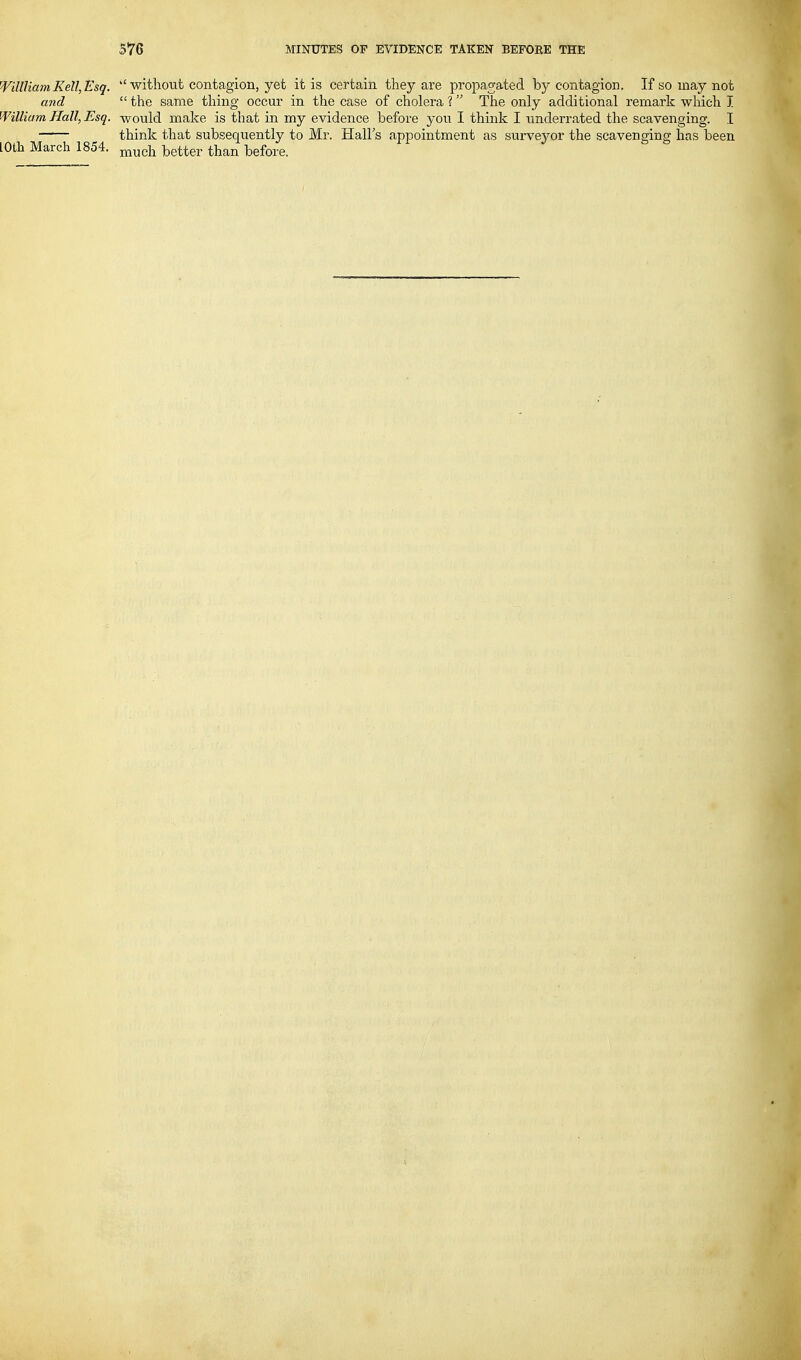 'VillUamKell^Esq. ''without contagion, yet it is certain they are propagated by contagion. If so may not and  the same thing occur in the case of cholera ?  The only additional remark which I William Hall, Esq. would make is that in my evidence before you I think I underrated the scavenging. I think that subsequently to Mr. Halls appointment as surveyor the scavenging has been lOth March 1854. ^^^i^ better than before.