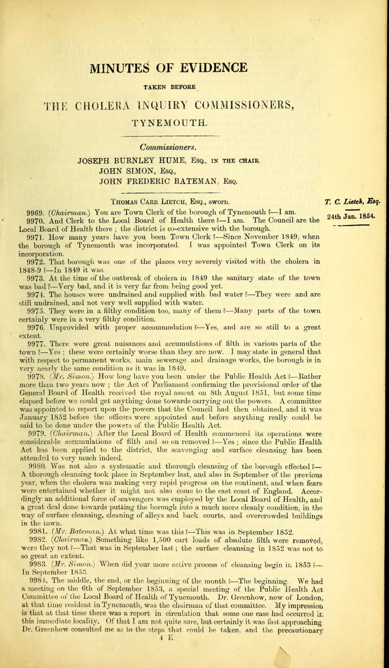 MINUTES OF EVIDENCE TAKEN BEFORE THE CBOLERA INQUIEY COMMISSIONERS, TYNEMOUTH. Commissioners. JOSEPH BUENLEY HUME, Esq., in the chair. JOHN SIMON, Esq., JOHN FREDERIC BATEMAN, Esq. Thomas Care Lietch, Esq., sworn. T. C. Lieteh, Esq. 9969. (Chairman.) You are Town Clerk of the borough of Tynemouth ?—I am. ' ' . 9970. And Clerk to the Local Board of Health there ?—I am. The Council are the ^4th Jan^*. Local Board of Health there ; the district is co-extensive with the borough. 9971. How many years have you been Town Clerk?—Since November 1849, when the borough of Tynemouth was incorporated. I was appointed Town Clerk on its incorporation. 9972. That borough was one of the places very severely visited with the cholera in 1848-9 ?—In 1849 it was. 9973. At the time of the outbreak of cholera in 1849 the sanitary state of the town was bad ?—Very bad, and it is very far from being good yet. 9974. The houses were undrained and supplied with bad water 'i—They were and are still undrained, and not very well supplied with water. 9975. They were in a filthy condition too, many of them ?—Many parts of the town certainly were in a very filthy condition. 9976. Unprovided with proper accommodation ?—Yes, and are so still to a great extent. 9977. There were great nuisances and accumulations of filth in various parts of the town ?—Yes ; these were certainly worse than they are now. I may state in general that with respect to permanent works, main sewerage and drainage works, the borough is in very nearly the same condition as it was in 1849. 9978. (Mr. Simon.) Hovv^ long have you been under the Public Health Act ?—Rather more than two years now ; the Act of Parliament confirming the provisional order of the General Board of Health received the royal assent on 8th August 18-51, but some time elapsed before we could get anything done towards carrying out the powers. A committee was appointed to report upon the powers that the Council had then obtained, and it was January 1852 befoi'e the officers were aj^pointed and before anything really could be said to be done under the powers of the Public Health Act. 9979. (Chairman.) After the Local Board of Health commenced its operations were considerable accumulations of filth and so on I'emoved ?—Yes ; since the Public Health Act has been applied to the district, tlie scavenging and surface cleansing has been attended to very much indeed. 9980. Was not also a systematic and thorough cleansing of the borough effected ?— A thorough cleansing took place in September last, and also in September of the previous year, when the cholera was making very rapid progress on the continent, and when fears were entertained whether it might not also come to the east coast of England. Accor- dingly an additional force of scavengers v/as employed by the Local Board of Health, and a great deal done towards putting the borough into a much more cleanly condition, in the way of surface cleansing, cleaning of alleys and back courts, and overcrowded buildings in the town. 9981. (Mr. Bateman.) At what time was this ?—This was in September 1852. 9982. (Chairman.) Something like 1,500 cart loads of absolute filth were removed, were they not ?—That was in September last; the surface cleansing in 1852 was not to so great an extent. 9983. (Mr. Simon.) When did yom- more j;ctive process of cleansing begin in 1853 ?— In September 185.). 9984. The middle, the end, or the beginning of the month i—The beginning. We had a meeting on the 6th of September 1853, a special meeting of the Public Health Act Committee of the Local Board of Health of Tynemouth, Dr. Greenhow, now of London, at that time resident in Tynemouth, was the elijuirmau of that committee. My impression is that at that time there was a report in circulation that some one case had occurred ix. this immediate locality. Of that I am not quite sure, but certauily it was fast approaching Dr. Greenhow consulted me as bo the steps th.at could be taken, and the precautionarr 4 E