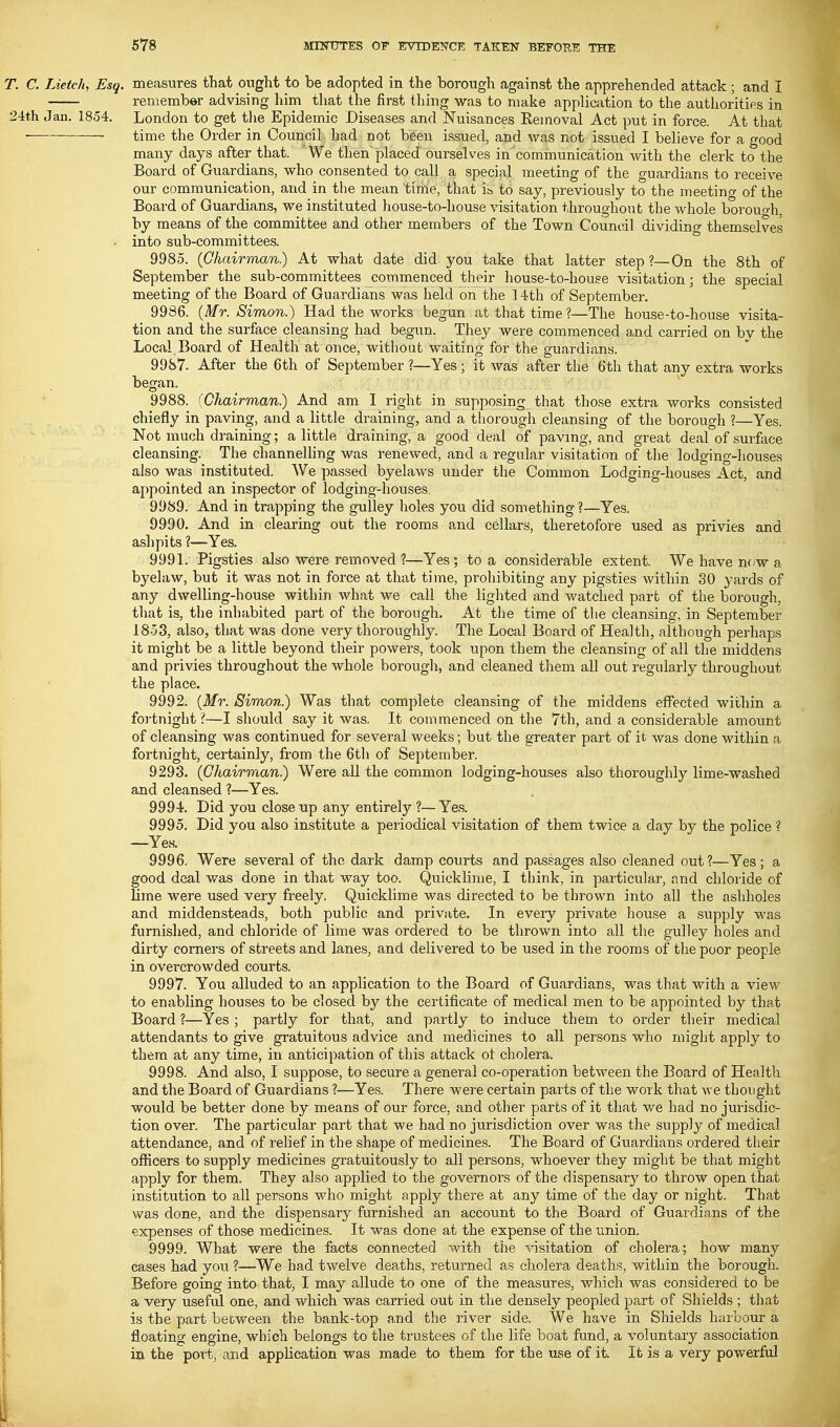 T. C. Lietch, Esq. measures that ought to be adopted in the borough against the apprehended attack ; and I remember advising him that the first thing was to make application to the authorities in 24th Jan. 1854. London to get tlie Epidemic Diseases and Nuisances Removal Act put in force. At that time the Order in Council had not been issued, and was not issued I believe for a good many days after that. We then'placed ourselves in communication with the clerk to the Board of Guardians, who consented to call a special meeting of the guardians to receive our communication, and in the mean time, that i& to say, previously to the meeting of the Board of Guardians, we instituted house-to-house ^dsitation throughout the whole borouo-h, by means of the committee and other members of the Town Council dividing themselves into sub-committees. 9985. (Chairman.) At what date did you take that latter step ?—On the 8th of September the sub-committees commenced their house-to-house visitation; the special meeting of the Boai-d of Guardians was held on the 14th of September. 9986. (Mr. Simon.) Had the works begun at that time ?—The house-to-house visita- tion and the surface cleansing had begun. They were commenced and carried on by the Local Board of Health at once, without waiting for the guardians. 9987. After the 6th of September ?—Yes; it was after the 6th that any extra works began. 9988. (Chairman.) And am I right in supposing that those extra works consisted chiefly in paving, and a little draining, and a thorough cleansing of the borough ?—Yes. Not much draining; a little draining, a good deal of paving, and great deal of surface cleansing. The channelling was renewed, and a regular visitation of the lodging-liouses also was instituted. We passed byelaws under the Common Lodging-houses Act, and appointed an inspector of lodging-houses. 9989. And in trapping the gulley holes you did something ?—Yes. 9990. And in clearing out the rooms and cellars, theretofore used as privies and ashpits ?—Yes. 9991. Pigsties also were removed ?—Yes; to a considerable extent. We have m.w a byelaw, but it was not in force at that time, prohibiting any pigsties within SO yards of any dwelling-house within what we call the lighted and watched part of the borough, that is, the inhabited part of the borough. At tlie time of tlie cleansing, in September 1853, also, that was done very thoroughly. The Local Board of Health, although perhaps it might be a little beyond their powers, took upon them the cleansing of all the middens and privies throughout the whole borough, and cleaned them all out regularly throughout the place. 9992. (Mr. Simon.) Was that complete cleansing of the middens effected within a fortnight?—I should say it was. It commenced on the 7th, and a considerable amount of cleansing was continued for several weeks; but the greater part of it was done within a fortnight, certainly, from the 6th of September. 9293. (Chairman) Were all the common lodging-houses also thoroughly lime-washed and cleansed ?—Yes. ' . 9994. Did you close up any entirely ?—Yes. 9995. Did you also institute a periodical visitation of them twice a day by the police ? —Yes. 9996. Were several of the dark damp courts and passages also cleaned out?—Yes; a good deal was done in that way too. Quicklime, I think, in particular, and chloride of lime were used very freely. Quicklime was directed to be thrown into all the ashholes and middensteads, both public and private. In every private house a supply was furnished, and chloride of lime was ordered to be thrown into all the gulley holes and dirty corners of streets and lanes, and delivered to be used in the rooms of the poor people in overcrowded courts. 9997. You alluded to an application to the Board of Guardians, was that with a view to enabling houses to be closed by the certificate of medical men to be appointed by that Board ?—Yes ; partly for that, and partly to induce them to order their medical attendants to give gratuitous advice and medicines to all persons who might apply to them at any time, in anticipation of this attack oi cholera. 9998. And also, I suppose, to secure a general co-operation between the Board of Health and the Board of Guardians ?—Yes. There wei'e certain parts of the work that we thought would be better done by means of our force, and other parts of it that we had no jurisdic- tion over. The particular part that we had no jurisdiction over was the supply of medical attendance, and of relief in the shape of medicines. The Board of Guardians ordered their officers to supply medicines gratuitously to all persons, whoever they might be that might apply for them. They also applied to the governors of the dispensary? to throw open that institution to all persons who might apply there at any time of the day or night. That was done, and the dispensary furnished an account to the Board of Guardians of the expenses of those medicines. It was done at the expense of the union. 9999. What were the facts connected with the ->7isitation of cholera; how many cases had you ?—We had twelve deaths, returned as cholera deaths, within the borough. Before going into that, I may allude to one of the measures, which was considered to be a very useful one, and which was carried out in the densely peopled part of Shields ; that is the part between the bank-top and the river side. We have in Shields harbour a floating engine, which belongs to the trustees of the life boat fund, a voluntary association in the port, and application was made to them for the use of it. It is a very powerful