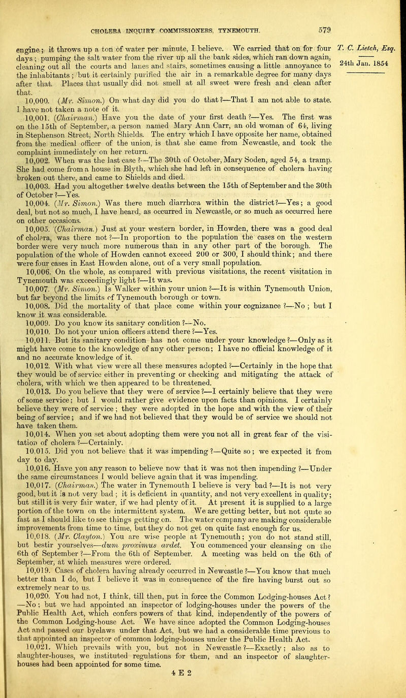 engine ; it throws up a ton of water per minute, I believe. We carried that on for four T. C. Lietch, Esq. days ; pumping the salt water from the river up all the bank sides, which ran down again, cleaning out all the courts and lanes and stairs, sometimes causing a little annoyance to J^- ^^^'^ the inhabitants ; but it certainly purified the air in a remarkable degree for many days after that. Places that usually did not smell at all sweet were fresh and clean after that. 10.000. {Mr. Simon) On what day did you do that?—That I am not able to state. I have not taken a note of it. 10.001. (Chairman) Have you the date of your first death?—Yes. The first was on the 15th of September, a person named Mary Ann Carr, an old woman of living in Stephenson Street, North Shields. The entiy which I have opposite her name, obtained from the medical officer of the union, is that she came ft-om Newcastle, and took the complaint immediately on her return. 10.002. When was the last case ?—The 30th of October, Mary Soden, aged 54, a tramp. She had come from a house in Blyth, which she had left in consequence of cholera having broken out there, and came to Shields and died. 10.003. Had you altogether twelve deaths between the 15th of September and the 30th of October ?—Yes. 10.004. (Mr. Simon) Was there much diarrhoea within the district?—Yes; a good deal, but not so much, I have heard, as occurred in Newcastle, or so much as occurred here on other occasions. 10.005. {Chairman.) Just at your western border, in Howden, there was a good deal of cholera, was there not ?—In proportion to the population the cases on the western border were very much more numerous than in any other part of the borough. The population of the whole of Howden cannot exceed 200 or 300, I should think; and there were four cases in East Howden alone, out of a very small population. 10.006. On the whole, as compared with previous visitations, the recent visitation in Tynemouth was exceedingly light ?—It was. 10.007. {Mr. Simon) Is Walker within your union?—It is within Tynemouth Union, but far beyond the limits of Tynemouth borough or town. 10.008. Did the mortality of that place come within your cognizance ?—No ; but I know.it was considerable. . 10.009. Do you know its sanitary condition ?—No. 10.010. Do not your union officers attend there?—Yes. 10.011. But its sanitary condition has not come under your knowledge?—Only as it might have come to the knowledge of any other person; I have no official knowledge of it and no accurate knowledge of it. 10.012. With what view were all these measures adopted ?—Certainly in the hope that they would be of service either in preventing or checking and mitigating the attack of cholera, with which we then appeared to be threatened. 10.013. Do you believe that they were of service?—I certainly believe that they were of some service; but I would rather give evidence upon facts than opinions. I certainly believe they were of service ; they were adopted in the hope and with the view of their being of service; and if we had not believed that they would be of service we should not have taken them. 10.014. When you set about adopting them were you not all in great fear of the visi- tation of cholera ?—-Certainly. 10.015. Did you not believe that it was impending ?—Quite so ; we expected it from day to day. 10.016. Have you any reason to believe now that it was not then impending ?—Under the same circumstances I would believe again that it was impending. 10.017. {Chairman) The water in Tynemouth I believe is \ery bad?—It is not very good, but it is nut very bad ; it is deficient in quantity, and not very excellent in quality; but still it is very fair water, if we had plenty of it. At present it is supplied to a large portion of the town on the intermittent system. We are getting better, but not qujte so fast as I should like to see things getting on. The water company are making considerable improvements from time to time, but they do not get on quite fast enough for us. 10.018. {Mr. Clayton.) You are wise people at Tynemouth; you do not standstill, but bestir yourselves—dum proximus ardet. You commenced your cleansing on the 6th of September ?—From the 6th of September. A meeting was held on the 6th of September, at which measures were ordered. 10.019. Cases of cholera having already occurred in Newcastle ?—You know that much better than I do, but I believe it was in consequence of the fire having burst out so extremely near to us. 10.020. You had not, I think, till then, put in force the Common Lodging-houses Act ? —No; but we had appointed an inspector of lodging-houses under the powers of the Public Health Act, which confers powers of that kind, independently of the powers of the Common Lodging-house Act. We have since adopted the Common Lodging-houses Act and passed our byelaws under that Act, but we had a considerable time previous to that appointed an inspector of common lodging-houses imder the Public Health Act. 10.021. V/hich prevails with you, but not in Newcastle?—Exactly; also as to slaughter-houses, we instituted regulations for them, and an inspector of slaughtei'- houses had been appointed for some time. 4 E 2