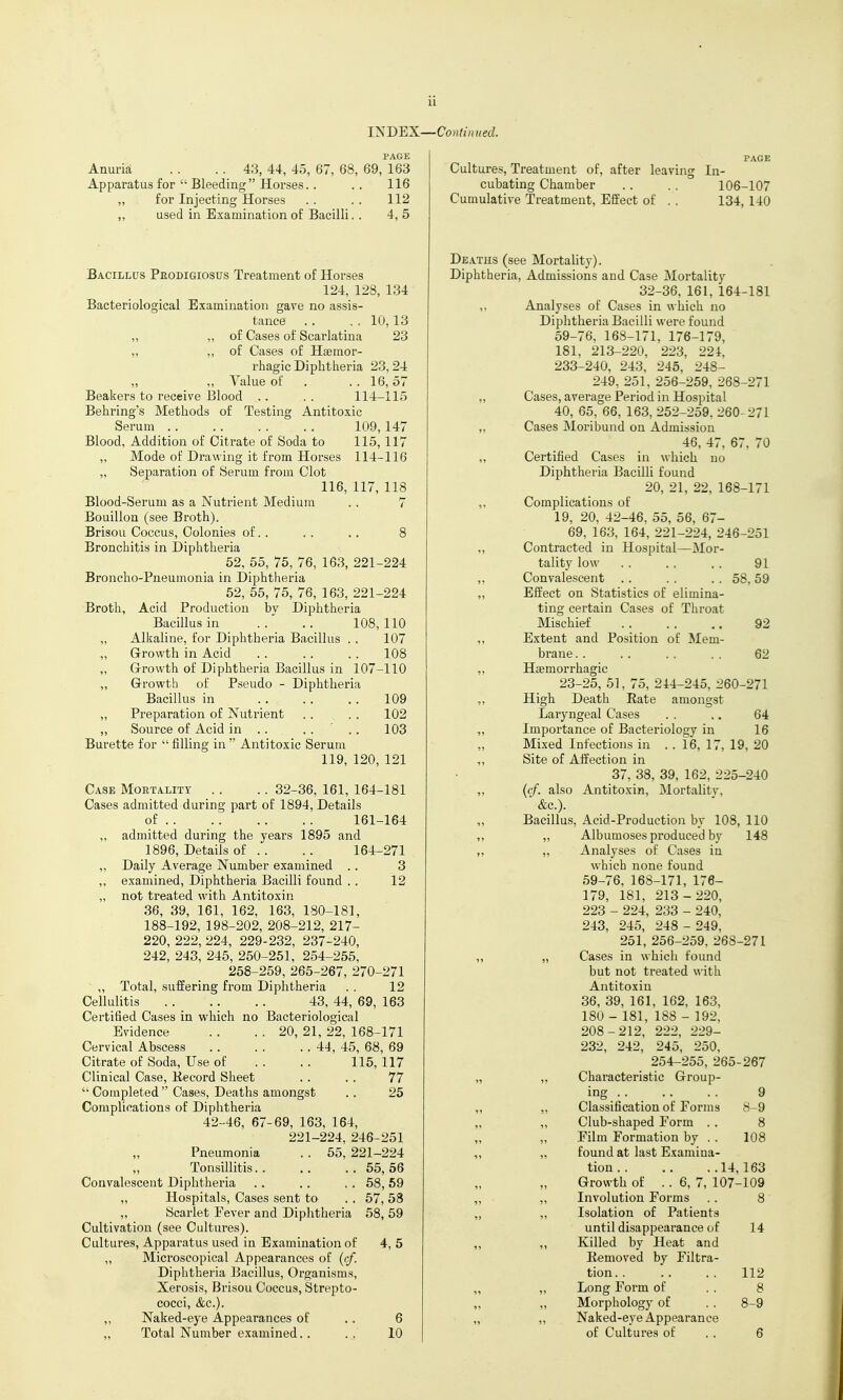 INDEX PAGE Anuria . . . . 43, 44, 45, 67, 68, 69, 163 Apparatus for  Bleeding Horses. . . . 116 „ for Injecting Horses . . . . 112 ,, used in Examination of Bacilli. . 4, 5 Bacillcts Peodigiosus Treatment of Horses 124, 128, 134 Bacteriological Examination gave no assis- tance .. ., 10,13 „ „ of Cases of Scarlatina 23 „ „ of Cases of Hsemor- rhagic Diphtheria 23,24 „ „ Value of . .. 16,57 Beakers to receive Blood ,. . . 114-115 Behring's Methods of Testing Antitoxic Serum 109,147 Blood, Addition of Citrate of Soda to 115,117 „ Mode of Drawing it from Horses 114-116 „ Separation of Serum from Clot 116, 117, 118 Blood-Serum as a Nutrient Medium . . 7 Bouillon (see Broth). Brisou Coccus, Colonies of.. . . .. 8 Bronchitis in Diphtheria 52, 55, 75, 76, 163, 221-224 Broncho-Pneumonia in Diphtheria 52, 55, 75, 76, 163, 221-224 Broth, Acid Production by Diphtheria Bacillus in . . .. 108, 110 „ Alkaline, for Diphtheria Bacillus . . 107 ,, Growth in Acid . . . . . . 108 „ Growth of Diphtheria Bacillus in 107-110 „ Growth of Pseudo - Diphtheria Bacillus in 109 „ Preparation of Nutrient . . . . 102 „ Source of Acid in . . . . .. 103 Burette for  filling in  Antitoxic Serum 119, 120, 121 Case Mortality .. .. 32-36, 161, 164-181 Cases admitted during part of 1894, Details of . . 161-164 ,, admitted during the years 1895 and 1896, Details of . . . . 164-271 „ Daily Average Number examined . . 3 ,, examined. Diphtheria Bacilli found . . 12 „ not treated with Antitoxin 36, 39, 161, 162, 163, 180-181, 188-192, 198-202, 208-212, 217- 220, 222, 224, 229-232, 237-240, 242, 243, 245, 250-251, 254-255, 258-259, 265-267, 270-271 „ Total, suffering from Diphtheria . . 12 Cellulitis 43, 44, 69, 163 Certified Cases in which no Bacteriological Evidence . . . . 20, 21, 22, 168-171 Cervical Abscess 44, 45, 68, 69 Citrate of Soda, Use of . . .. 115, 117 Clinical Case, Kecord Sheet . . . . 77  Completed  Cases, Deaths amongst .. 25 Complications of Diphtheria 42-46, 67-69, 163, 164, 221-224, 246-251 „ Pneumonia . . 55, 221-224 „ Tonsillitis 55, 56 Convalescent Diphtheria .. .. . . 58, 69 ,, Hospitals, Cases sent to . . 57, 58 „ Scai'let Fever and Diphtheria 58, 59 Cultivation (see Cultures). Cultures, Apparatus used in Examination of 4, 5 „ Microscopical Appearances of (cf. Diphtheria Bacillus, Organisms, Xerosis, Brisou Coccus, Strepto- cocci, &c.). „ Naked-eye Appearances of .. 6 „ Total Number examined. . ., 10 | ■Continued. PAGE Cultures, Treatment of, after leaving In- cubating Chamber . . . . 106-107 Cumulative Treatment, Effect of . . 134, 140 De.vths (see Mortality). Diphtheria, Admissions and Case Mortality 32-36, 161, 164-181 ,, Analyses of Cases in \^ hich no Diphtheria Bacilli were found 59-76, 168-171, 176-179, 181, 213-220, 223, 22i, 233-240, 243. 245, 248- 249, 251, 256-259, 268-271 „ Cases, average Period in Hospital 40, 65, 66, 163, 252-259, 260-271 „ Cases Moribund on Admission 46, 47, 67, 70 „ Certified Cases in which no Diphtheria Bacilli found 20, 21, 22, 168-171 „ Complications of 19, 20, 42-46, 55, 56, 67- 69, 163, 164, 221-224, 246-251 ,, Contracted in Hospital—Moi-- tality low . . . . . . 91 „ Convalescent . . . . . . 58, 59 „ Effect on Statistics of elimina- ting certain Cases of Throat Mischief 92 ,, Extent and Position of Mem- brane . . .. . . . . 62 „ Hsemorrhagic 23-25, 51, 75, 244-245, 260-271 „ High Death Kate amongst Laryngeal Cases . . ,. 64 „ Importance of Bacteriology in 16 Mixed Infections in .. 16, 17, 19, 20 ,, Site of Affection in 37, 38, 39, 162, 225-240 „ ((■/. also Antitoxin, Mortalitv, ■ &c.). Bacillus, Acid-Production by 108, 110 „ „ Albumoses produced by 148 „ „ Analyses of Cases in which none found 59-76, 168-171, 176- 179, 181, 213-220, 223 - 224, 233 - 240, 243, 245, 248 - 249, 251, 256-259, 268-271 ,, „ Cases in which found but not treated witli Antitoxin 36, 39, 161, 162, 163, 180 - 181, 188 - 192, 208-212, 222, 229- 232, 242, 245, 250, 254-255, 265-267 „ „ Characteristic Group- ing .... .. 9 „ „ Classification of Forms 8-9 „ ,, Club-shaped Form . . 8 „ „ Film Formation by . . 108 „ „ found at last Examina- tion 14, 163 Growth of .. 6, 7, 107-109 „ „ Involution Forms . . 8 „ „ Isolation of Patients until disappearance of 14 „ ,, Killed by Heat and Kemoved by Filtra- tion 112 „ „ Long Form of . . 8 „ „ Morphology of . . 8-9 „ „ Naked-eye Appearance of Cultures of . . 6