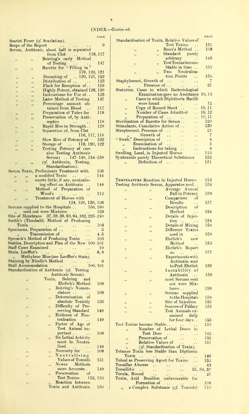 r INDEX PAGE Scarlet Fever {<f. Scarlatina). Scope of the Eeport . . .. . . 9 Serum, Antitoxic, about half is separated from Clot .. 116,117 ,, „ Behring's early Method of Testing . . . . 147 \, „ Burette for  Filling in 119, 120, 121 Decanting of . . 120, 121, 122 ,, „ Distribution of . . . . 123 „ ,, Flask for Eeception of.. 119 Highly Potent, obtained 126, 130 ,, ,, Instructions for Use of. . 123 „ ,, Later Method of Testing 147 „ „ Percentage amount ob- tained from Blood . . 117 „ ,, Preparation of Tubes for 119 „ „ Preservation of, by Anti- septics .. . . 118 „ „ liapid Rise in Strength. . 128 ,, ,, Separation of, from Clot 116, 117, 118 „ ,, Slow Kise of Potency of 132 „ . Storage of .. 119,120,122 ,, „ Testing Potency of (see also Testing Antitoxic Serum) . . 147-148, 154-158 ,, ,, (cf. Antitoxin, Testing, Standardisation). Serum Toxin, Preliminary Treatment with 136 „ „ a modified Toxin .. . . 144 „ „ exerts little, if any, neutralis- ing effect on Antitoxin . . 148 „ „ Method of Preparation of Wood's 112 ,, „ Treatment of Horses with 124, 128, 130, 136 Serums supplied to the Hospitals . . 158, 160 „ sent out were Mixtures . . . . 159 Site of Membrane 37,38,39,63,64,162, 225-240 Smith's (Theobald) Method of Producing Toxin 103 Specimens, Preparation of . . . . . . 5 „ Transmission of . . . . 4,5 Spronck's Method of Producing Toxin . . 103 Stables, Description and Plan of the New 100-101 Staff Cases Examined . . . . . . 10 Stain, Loeffler's 6,8 „ Methylene Blue (see Loeffler's Stain). Staining by NicoUe's Method . . . . 6 Stall Accommodation . . . . 100, 101 Standardisation of Antitoxin (cf. Testing Antitoxic Serum). „ Toxin, Behring and Ehrlich's Method 109 „ ,, Behring's Nomen- clature . . . . 109 ,, ,, Determination of absolute Toxicity 150 ,, „ Difficulty of Pre- serving Standard 148 „ ,, Evidence of Neu- tralisation . . 149 „ ,, Factor of Age of Test Animal im- portant .. . . 109 „ „ Its Lethal Activity must be Neutra- lised . . . . 119 „ „ Necessity for . . ] 09 „ ,, Neutralising Values of Toxoids 151 ,, „ Newer Methods more Accurate . . 149 „ ,, Preservation of Test Toxins 152, 153 „ ,. Reaction between Toxin and Antitoxin 150 Continued. fAGB Standardisation of Toxin, Relative Values of Test Toxins . . 151 „ Roux's Method . . 109 „ „ Standard purely arbitrary . . 149 „ „ Test Toxins become Stable in time . . 153 „ ,, Two Neutralisa- tion Points . . 150 Staphylococci, Growth of . . . . . . 7 „ Presence of . . . . . . 21 Statistics, Cases in which Bacteriological Examination gave no Assistance 10,13 „ Cases in which Diphtheria Bacilli were found . . . . . 12 Copy of Record Sheet . . . . 10, U Number of Cases xidmitted . . 10, 12 ,, Preparation of . . . . . . 10, 11 Sterilisation of Burette for Serum. . .. 120 Stimulants, Cumulative Action of . . . . 130 Streptococci, Presence of . . . . . . 21 ,, Growth of . . . . . . 7  Swab, Description of . . . . . . 4 „ Examination of . . . . . . 5 „ Instructions for taking . . . . 4 Swelling, Local, in Injected Horses . . 113 Syntoxoids purely Theoretical Substances 152 ,, Definition of . . . . . . 151 Tempekatuee Reaction in Injected Horses 113 - Testing Antitoxic Serum, Apparatus used. . 154 ,, „ Average Annual Fall in Potency 159 „ „ Comparison of Results . . 157 ,, „ Description of Method . . 154 ,, „ Details of Injec- tion . , . . 154 ,, „ Details of Mixing 154 ,, Different Toxins used in .. 159 „ , „ Ehrlich's new Method . . 155 ,, „ Ehrlich's Report on . . . . 157 „ „ Experiments with Antitoxin sent toProf.Ehrlich 156 „ „ Instability of Antitoxin . . 159 ,, „ most Serums sent out were Mix- tures .. . . 159 „ „ Serums supplied to the Hospitals 158 „ „ Site of Injection 155 ,, ,, Sources of Fallacy 155 „ „ Test Animals ex- amined daily for four days. . 155 Test Toxins become Stable. . .. . . 153 „ Number of Lethal Doses in Test Dose 142 „ Preservation of , . . . 152 „ Relative Values of . . . . 151 „ (cf. Standardisation of Toxin). Tetanus Toxin less Stable than Diptheria Toxin 149 Toluol as Preserving Agent for Toxins . . 153 Tonsillar Abscess . . .. . . . . 43 Tonsillitis 55, 56, 57 Torula, Round . . . . . . . . 21 Toxin, Acid Bouillon unfavourable for Formation of . . . . , . 108 „ a Complex Substance ((/. Toxoids) 110