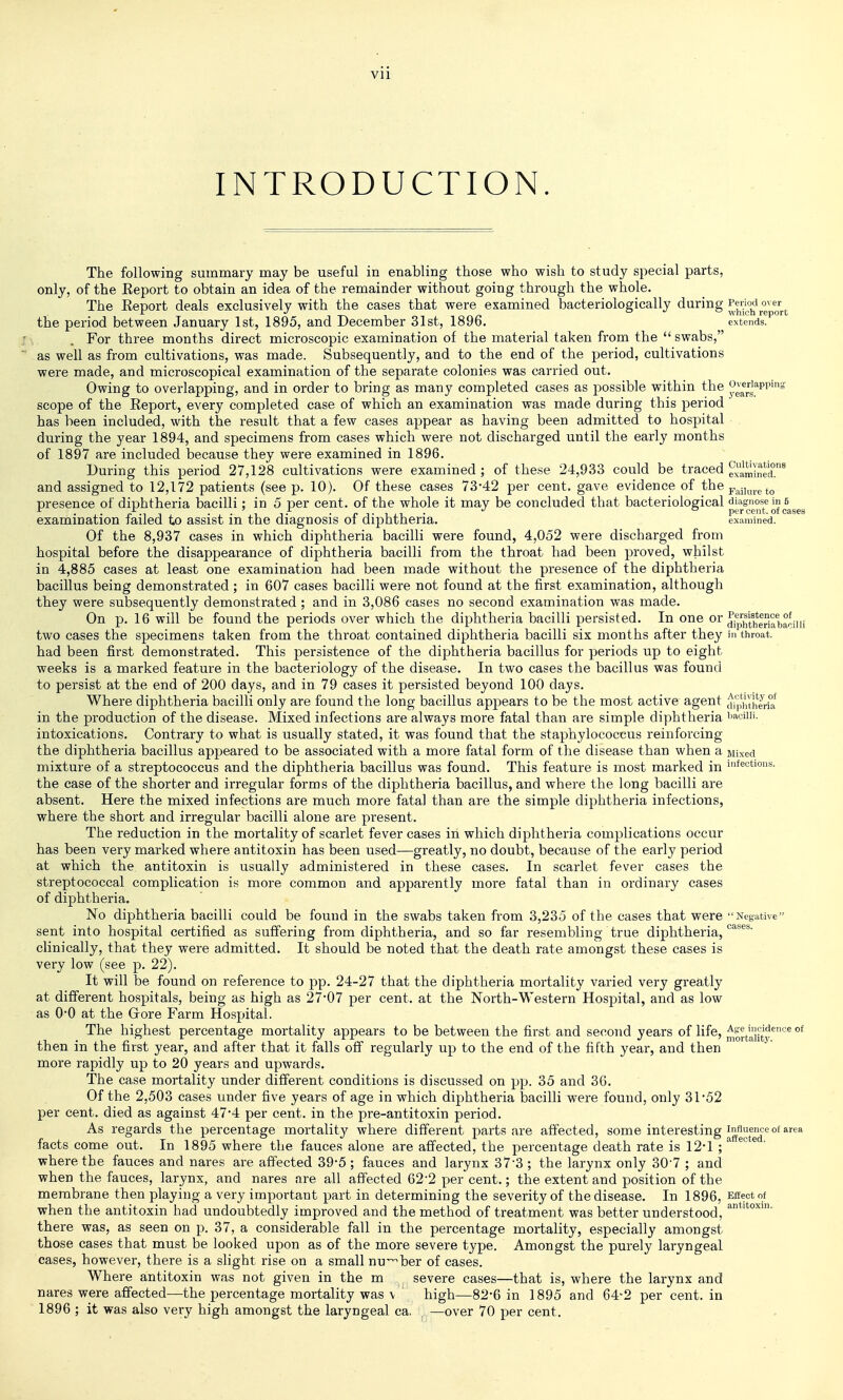 INTRODUCTION. cases The following summary may be useful in enabling those who wish to study special parts, only, of the Eeport to obtain an idea of the remainder without going through the whole. The Eeport deals exclusively with the cases that were examined bacteriologically during g^p^^^^^ the period between January 1st, 1895, and December 31st, 1896. extends. For three months direct microscopic examination of the material taken from the  swabs, as well as from cultivations, was made. Subsequently, and to the end of the period, cultivations were made, and microscopical examination of the separate colonies was carried out. Owing to overlapping, and in order to bring as many completed cases as possible within the ^g^rg^^^P'^ scope of the Eeport, every completed case of which an examination was made during this period ' has been included, with the result that a few cases appear as having been admitted to hospital during the year 1894, and specimens from cases which were not discharged until the early months of 1897 are included because they were examined in 1896. During this period 27,128 cultivations were examined ; of these 24,933 could be traced examl^ed.^ and assigned to 12,172 patients (see p. 10). Of these cases 73-42 per cent, gave evidence of the Fa^i,ureto presence of diphtheria bacilli; in 5 per cent, of the whole it may be concluded that bacteriological di^agjiose in 5 examination failed to assist in the diagnosis of diphtheria. examined. Of the 8,937 cases in which diphtheria bacilli were found, 4,052 were discharged from hospital before the disappearance of diphtheria bacilli from the throat had been proved, whilst in 4,885 cases at least one examination had been made without the presence of the diphtheria bacillus being demonstrated ; in 607 cases bacilli were not found at the first examination, although they were subsequently demonstrated ; and in 3,086 cases no second examination was made. On p. 16 will be found the periods over which the diphtheria bacilli persisted. In one or two cases the specimens taken from the throat contained diphthei'ia bacilli six months after they in throat, had been first demonstrated. This persistence of the diphtheria bacillus for periods up to eight weeks is a marked feature in the bacteriology of the disease. In two cases the bacillus was found to persist at the end of 200 days, and in 79 cases it persisted beyond 100 days. Where diphtheria bacilli only are found the long bacillus appears to be the most active agent di'jIhth^Bria in the production of the disease. Mixed infections are always more fatal than are simple diphtheria I'aciiii. intoxications. Contrary to what is usually stated, it was found that the staphylococcus reinforcing the diphtheria bacillus appeared to be associated with a more fatal form of the disease than when a Mixed mixture of a streptococcus and the diphtheria bacillus was found. This feature is most marked in ^fections. the case of the shorter and irregular forms of the diphtheria bacillus, and where the long bacilli are absent. Here the mixed infections are much more fatal than are the simple diphtheria infections, where the short and irregular bacilli alone are present. The reduction in the mortality of scarlet fever cases in which diphtheria complications occur has been very marked where antitoxin has been used—greatly, no doubt, because of the early period at which the antitoxin is usually administered in these cases. In scarlet fever cases the streptococcal complication is more common and apparently more fatal than in ordinary cases of diphtheria. No diphtheria bacilli could be found in the swabs taken from 3,235 of the cases that were Negative sent into hospital certified as suffering from diphtheria, and so far resembling true diphtheria, clinically, that they were admitted. It should be noted that the death rate amongst these cases is very low (see p. 22). It will be found on reference to pp. 24-27 that the diphtheria mortality varied very greatly at different hospitals, being as high as 27-07 per cent, at the North-Western Hospital, and as low as 0-0 at the Grore F'arm Hospital. The highest percentage mortality appears to be between the first and second years of life, ^^rtauty*^'^^ °* then in the first year, and after that it falls off regularly up to the end of the fifth year, and then more rapidly up to 20 years and upwards. The case mortality under different conditions is discussed on pp. 35 and 36. Of the 2,503 cases under five years of age in which diphtheria bacilli were found, only 31-52 per cent, died as against 47-4 per cent, in the pre-antitoxin period. As regards the percentage mortality where different parts are affected, some interesting influence of area facts come out. In 1895 where the fauces alone are affected, the percentage death rate is 121 ;^ • where the fauces and nares are affected 39-5; fauces and larynx 37-3; the larynx only 30-7 ; and when the fauces, larynx, and nares are all affected 62-2 per cent.; the extent and position of the membrane then playing a very important part in determining the severity of the disease. In 1896, Effect of when the antitoxin had undoubtedly improved and the method of treatment was better understood, there was, as seen on p. 37, a considerable fall in the percentage mortality, especially amongst those cases that must be looked upon as of the more severe type. Amongst the purely laryngeal cases, however, there is a slight rise on a small nu'^ber of cases. Where antitoxin was not given in the m severe eases—that is, where the larynx and nares were affected—the percentage mortality was \ ' high—82-6 in 1895 and 64-2 per cent, in 1896 ; it was also very high amongst the laryngeal ca. . —over 70 per cent.