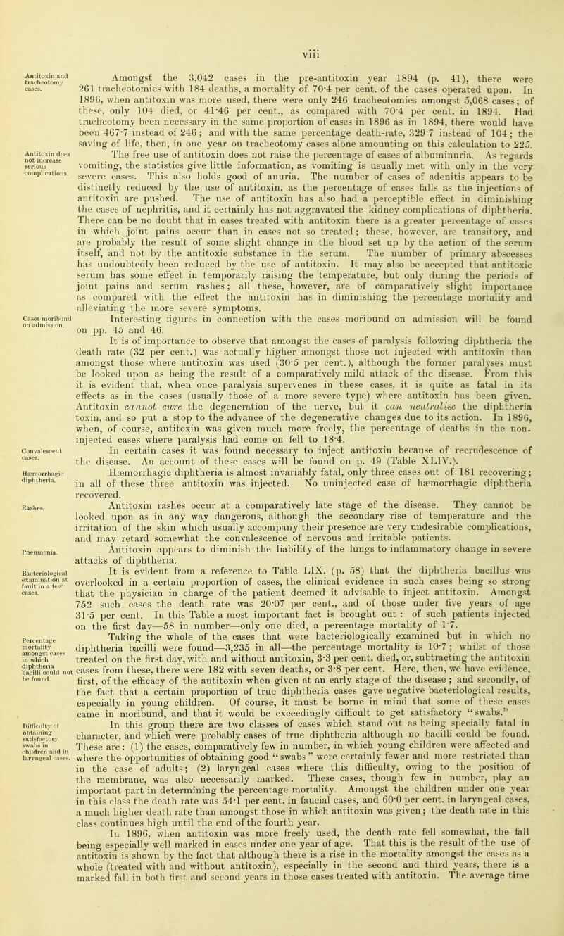 Antitoxin and tracheotomy cases. Antitoxin does not increase serious complications. Cases moribund on admission. Convalescent cases. Hsemorrhagic diphtheria. Bashes. Pneumonia. Bacteriological examination at fault in a few cases. Percentage mortality amongst cases in which diphtheria bacilli could not be found. Difficulty of obtaining satisfactory swabs in children and in laryngeal cases. Amongst the 3,042 cases in the pre-antitoxin year 1894 (p. 41), there were 261 tracheotomies with 184 deaths, a mortality of 70-4 per cent, of the cases operated upon. In 1896, when antitoxin was more nsed, there were only 246 tracheotomies amongst y,068 cases; of the.se, only 104 died, or 41*46 per cent., as compared with 70 4 per cent, in 1894. Had tracheotomy been necessary in tlie same proportion of cases in 1896 as in 1894, there would liave been 467-7 instead of 246; and with the same percentage death-rate, 329-7 instead of 104: the saving of life, then, in one year on tracheotomy cases alone amounting on this calculation to 225. The free use of antitoxin does not raise the percentage of cases of albuminuria. As regards vomiting, the statistics give little information, as vomiting is usually met with only in the very severe cases. This aho holds good of anuria. The number of cases of adenitis appears to be distinctly reduced by the use of antitoxin, as the percentage of cases falls as the injections of antitoxin are pushed. The use of antitoxin has also had a perceptible effect in diminishing the cases of nephritis, and it certainly has not aggravated the kidney complications of diphtheria. There can be no doubt that in cases treated with antitoxin there is a greater percentage of cases in which joint pains occur than in cases not so treated; these, however, are transitory, and are probably the result of some slight change in the blood set up by the action of the serum itself, and not by the antitoxic substance in the serum. The number of primary abscesses has undoubtedly been reduced by the use of antitoxin. It may also be accepted that antitoxic serum has some effect iu temporarily raising the temperature, but only during the periods of joint pains and serum rashes; all these, however, are of comparatively slight importance as compared with the effect the antitoxin has in diminishing the percentage mortality and alleviating the more severe symptoms. Intei'esting figures in connection with the cases moribund on admission will be found on pp. 45 and 46. It is of importance to observe that amongst the cases of paralysis following diphtheria the death rate (32 per cent.) was actually higher amongst those not injected with antitoxin than amongst those where antitoxin was used (30-5 per cent.), although the former paralyses must be looked upon as being the result of a comparatively mild attack of the disease. From this it is evident that, when once paralysis supervenes in these cases, it is quite as fatal in its effects as in the cases (usually those of a more severe type) where antitoxin has been given. Antitoxin cannot cure the degeneration of the nerve, but it can neutralise the diphtheria toxin, and so put a stop to the advance of the degenerative changes due to its action. In 1896, when, of course, antitoxin was given much more freely, the percentage of deaths in the non. injected cases where paralysis had come on fell to 18*4. In certain cases it was found necessary to inject antitoxin because of recrudescence of the disease. An account of these cases will be found on p. 49 (Table XLIV.). Hsemorrhagie diphtheria is almost invariably fatal, only three cases out of 181 recovering; in all of these three antitoxin was injected. No uninjected case of hsemorrhagic diphtheria recovered. Antitoxin rashes occur at a comparatively late stage of the disease. They cannot be looked upon as in any way dangerous, although the secondary rise of temperature and the irritation of the skin which usually accompany their presence are very undesirable complications, and may retard somewhat the convalescence of nervous and irritable patients. Antitoxin appears to diminish the liability of the lungs to inflammatory change in severe attacks of diphtheria. It is evident from a reference to Table LIX. (p. 58) that the diphtheria bacillus was overlooked in a certain proportion of cases, the clinical evidence in such cases being so strong that the physician in charge of the patient deemed it advisable to inject antitoxin. Amongst 752 such cases the death rate was 20-07 per cent., and of those under five years of age 31-5 per cent. In this Table a most important fact is brought out: of such patients injected on the first day—58 in number—only one died, a percentage mortality of 1-7. Taking the whole of the cases that were bacteriologically examined but in which no diphtheria bacilli were found—3,235 in all—the percentage mortality is 10-7 ; whilst of those treated on the first day, with and without antitoxin, 3*3 per cent, died, or, subtracting the antitoxin cases from these, there were 182 with seven deaths, or 3-8 per cent. Here, then, we have evidence, first, of the efficacy of the antitoxin when given at an early stage of the disease ; and secondly, of the fact that a certain proportion of true diphtheria cases gave negative bacteriological results, especially in young children. Of course, it must be borne in mind that some of these cases came in moribund, and that it would be exceedingly difficult to get satisfactory swabs. In this group there are two classes of cases which stand out as being specially fatal in character, and which were probably cases of true diphtheria although no bacilli could be found. These are: (1) the cases, comparatively few in number, in which young children were affected and where the opportunities of obtaining good swabs were certainly fewer and more restricted than in the case of adults; (2) laryngeal cases where this difficulty, owing to the position of the membrane, was also necessarily marked. These cases, though few in number, play an important part in determining the percentage mortality. Amongst the children under one year in this class the death rate was 54-1 per cent, in faucial cases, and 60-0 per cent, in laryngeal cases, a much higher death rate than amongst those in which antitoxin was given; the death rate in this class continues high until the end of the fourth year. In 1896, when antitoxin was more freely used, the death rate fell somewhat, the fall being especially well marked in cases under one year of age. That this is the result of the use of antitoxin is shown by the fact that although there is a rise in the mortality amongst the cases as a whole (treated with and without antitoxin), especially in the second and third years, there is a marked fall in both first and second years in those cases treated with antitoxin. The average time