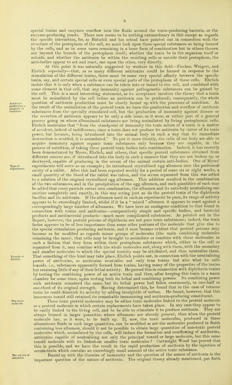 Antitoxin production a property of nutrition. Typical experiment. Toxoids of Ehrlich. The toxin molecule The naluie of antitoxin. special toxins and enzymes overtiow into the fluids around the toxin-producing bacteria, or the enzyme-producing yeasts. There now seems to be nothing extraordinary in this except as regards the specific interaction, for, as Biitschli and his school have pointed out in connection with the structure of the protoplasm of the cell, we must look upon these special substances as being formed by the cells, and as in some cases remaining in a loose form of combination but in others thrown out beyond the bounds of the protoplasm itself; whether the toxin be in the organism iiself or outside, and whether the antitoxin be within the resisting cells or outside their protoplasm, the anti-bodies appear to act and react, one upon the other, very directly. At this point it was naturally suggested by workers in this field—Fischer, Weigert, and Ehrlich especially—that, as so many different antitoxins could be formed in response to the stimulation of the different toxins, there must be some very special affinity between the specific toxin, say, and certain special cells or even special parts of the protoplasm of these cells. Ehrlich insists that it is only when a substance can be taken into or bound to the cell, and combined with some element in that cell, that any immunity against pathogenetic substances can be gained by the cell. This is a most interesting statement, as its acceptance involves the theory that a toxin must be assimilated by the cell before an antitoxin can be produced; consequently, the whole question of antitoxin production must be closely bound up with the processes of nutrition. As the result of the assimilation of the proteid toxin we have the production and overflow of antitoxic substances from the specially stimulated cell, but the production of immunity against disease or the secretion of antitoxin appears to be only a side issue, as it were, or rather part of a general process going on where albuminoid substances are being assimilated by living protoplasmic cells. Ehrlich maintains that  from the standpoint of immunity the toxic action of a toxin is a matter of accident, indeed of indifference, since a toxin does not produce its antitoxin by virtue of its toxic power, but because, being introduced into the animal body in such a way that its immediate destruction is avoided, it is assimilated. To put it more bluntly, the cells of our body are able to acquire immunity against organic toxic substances only because they are capable, in the process of nutrition, of taking these proteid toxic bodies into combination. Indeed, it has recently been demonstrated by Myers, Ehrlich, and others, that specific proteid substances obtained from different sources are, if introduced into the body in such a manner that the}' are not broken up or destroyed, capable of producing in the serum of the animal certain anti-bodies. One of Myers' experiments will serve as an example; he introduced crystallised egg albumen into the peritoneal cavity of a rabbit. After this had been repeated weekly for a period of some six or eight weeks, a small quantity of the blood of the rabbit was taken, and the serum separated from this was added to a solution of the original crystallised egg albumen. This addition resulted in the combination of the two substances, and in the precipitation of the egg albumen, and such quantities of each may be added that every particle enters into combination, the albumen and its anti-body neutralising one another completely and exactly, in this way acting just as do the proteid toxin of the diphtheria bacillus and its antitoxin. If the albumen used in such an experiment be pure, its range of activity appears to be exceedingly limited, whilst if it be a  mixed  albumen it appears to react against a correspondingly large number of albumens. We have here an analagous condition to that found in connection with toxins and antitoxins—comparatively simple and specific bodies, and bacterial products and antibacterial products—much more complicated substances. As pointed out in the Eeport, however, the proteid poisons of diphtheria are not pure toxic substances; indeed, the toxic factor appears to be of less importance than some other portions of the molecule that give rise to the special stimulation producing antitoxin, and it soon became evident that proteid poisons may become so far modified as regards minor groups of molecules (the main combining molecules remaining the same), that cells may be brought to assimilate or combine with these molecules in such a fashion that they form within their protoplasm substances which, either in the cell or separated from it, may combine with the whole molecules and, along with them, with the secondary and smaller molecules to which the special toxicity may be attributed, and thus neutralise them. That something of this kind may take place, Ehrlich points out, in connection with the neutralising power of antitoxins, as antitoxins neutralise not only true toxins but also what he calls toxoids, i.e., substances apparently formed from toxins, having many of the properties of the toxins but retaining little if any of their lethal activity. He proved this in connection with diphtheria toxins by testing the combining power of an active toxin and then, after keeping this toxin in a warm chamber for some time, again testing both its lethal and combining powers. Its combining power with antitoxin remained the same, but its lethal power had fallen enormously, to one-half or one-third of its original strength. Having determined this, he found that in the case of tetanus toxin he could diminish its activity by adding bisulphide of carbon. He found, however, that this innocuous toxoid still retained its reniarkable immunising and antitoxin-producing constituent. These toxic proteid molecules may be either toxic molecules linked to the proteid molecule or a proteid molecule in which certain replacements have taken place. In any case they appear to be easily linked to the living cell, and to be able to stimulate it to produce antitoxin. They are always formed in larger quantities where albumens are already present, than when the proteid molecule has, as it were, to be built up. If, now, the toxic molecules, produced in these albuminous fluids in such large quantities, can be modified as are the molecules produced in fluids containing less albumen, should it not be possible to obtain large quantities of non-toxic proteid molecules which, assimilated by the cells, will induce the formation and overflowing of antitoxins, antitoxins capable of neutralising not only the principal toxoid or large molecule, but this same toxoid molecule with its linked-on smaller toxic molecules? Cartwright Wood has proved that this is possible, and we have the result in the rapid production of antitoxin by the injection of serum-toxin which contains an exceedingly small amount of the active toxic substance. Bound up with the theories of immunity and the question of the source of antitoxin is the important question of the nature of antitoxin.^ The original theory already mentioned, put forth