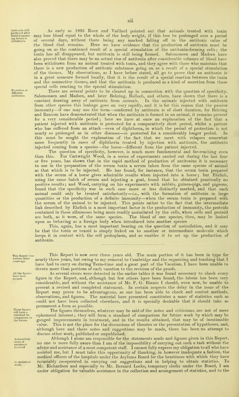 Antitoxin still produced after blood (contain- ing toxin) is withdrawn. Excretion of different antitoxins. As early as 1893 Roux and Vaillard pointed out that animals treated with toxin may lose blood equal to the whole of the body weight, if this loss be prolonged over a period of several days, without there being any marked falling off in the antitoxic value of the blood that remains. Here we have evidence that the production of antitoxin must be going on as the continued result of a special stimulation of the antitoxin-forming cells; the toxin has all disappeared, but antitoxin is still being formed. Salomonsen and Madsen have also proved that there may be an actual rise of antitoxin after considerable volumes of blood have been withdrawn from an animal treated with toxin, and they agree with those who maintain that there is a new production of antitoxic substance going on as a result of a special stimulation of the tissues. My observations, as I have before stated^ all go to prove that an antitoxin is in a great measure formed locally, that it is the result of a special reaction between the toxin and the connective tissues, and that the antitoxin is produced as a kind of secretion from these special cells reacting to the special stimulation. There are several points to be cleared up in connection with the question of specificity. Salomonsen and Madsen, and later Behring, Bulloch, and others, have shown that there is a constant drawing away of antitoxin from animals. In the animals injected with antitoxin from other species this leakage goes on very rapidly, and it is for this reason that the passive immunity—if one may use the term—conferred by antitoxin is of short duration, for Behring and Ransom have demonstrated that when the antitoxin is formed in an animal, it remains present for a very considerable period ; here we have at once an explanation of the fact that a patient injected with antitoxin is protected for a comparatively short period, whilst a patient who has suffered from an attack—even of diphtheria, in which the period of protection is not nearly so prolonged as in other diseases—is protected for a considerably longer period. In this must be sought the explanation of the fact that we meet with relapses somewhat more frequently in cases of diphtheria treated by injection with antitoxin, the antitoxin injected coming from a species—the horse—different from the patient injected. The question of specificity, however, is much more fundamental and far-reaching even than this. For Cartwright Wood, in a series of experiments carried out during the last four or five years, has shown that in the rapid method of production of antitoxins it is necessary to use in the preparation of the serum toxin a serum taken from the same species of animal as that which is to be injected. He has found, for instance, that the serum toxin prepared with the serum of a horse gives admirable results when injected into a horse ; but Ehrlich. using the same batch of serum and injecting a goat, found that he obtained practically no positive results; and Wood, carrying on his experiments with rabbits, guinea-pigs, and pigeons, found that the specificity was in each case more or less distinctly marked, and that each animal could only be treated satisfactorily—i.e., with the formation of antitoxin in large quantities or the production of a definite immunity—when the serum toxin is prepared with the serum of the animal to be injected. This points rather to the fact that the intermediate link described by Ehrlich is a most important factor in the production of immunity, the proteids contained in these albumoses being more readily assimilated by the cells, when cells and pi-oteid are both, as it were, of the same species. The blood of one species, then, may be looked upon as behaving as a foreign body when introduced into another species This, again, has a most important bearing on the question of assimilation, and it may be that the toxin or toxoid is simply linked on to another or intermediate molecule which keeps it in contact with the cell protoplasm, and so enables it to set up the production of antitoxin. This Report was written three years ago. All the fig-ures have been revised. These figures will form a standard for comparison in the future. Acltnowlcds- nient of assistance received in statistical work, This Report is now over three years old. The main portion of it has been in type for nearly three years, but owing to my removal to Cambridge and the organising and teaching that I have had to carry on during Term-time and a great part of the Vacation, I have been unable to devote more than portions of each vacation to the revision of the proofs. As several errors were detected in the earlier tables it was found necessary to check every figure in the Report, and, although but few others have been found, the labour has been very considerable, and without the assistance of Mr. F. Gr. Binnie I should, even now, be unable to present a revised and completed statement. In certain respects the dela}^ in the issue of the Report may prove to be advantageous, as one has been able to check and control methods, observations, and figures. The material here presented constitutes a mass of statistics such as could not have been collected elsewhere, and it is specially desirable that it should take as permanent a form as possible. The figures themselves, whatever may be said of the notes and criticisms, are not of mere ephemeral interest; they will form a standard of comparison for future work by which may be gauged improvements in treatment, and in the results obtained, that may be of inestimable value. This is not the place for the discussions of theories or the presentation of hypotheses, and, although here and there notes and suggestions may be made, there has been no attempt to discuss other work, published or unpublished. Although I alone am responsible for the statements made and figures given in this Report, no one is more fully aware than I am of the impossibility of carrying out such a task without the advice and assistance of a most competent staff. I cannot fully express my obligation to all who have assisted me, but I must take this opportunity of thanking, in however inadequate a fashion, the medical officers of the hospitals under the Asylums Board for the heartiness with which the}^ have invariably co-operated in carrying out suggestions and in helping to obtain statistics. To Mr. Richardson and especially to Mr. Bernard Locke, temporary clerks under the Board, I am under obligation for valuable assistance in the collection and arrangement of statistics, and to the