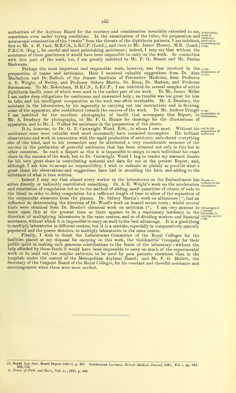 authorities of the Asylums Board for the courtesy and consideration invariably extended to me, Acknowied-. sometimes even under trying conditions. In the examination of the tubes, the preparation and !^sista°!ce microscopic examination of the swabs from the throats of the diphtheria patients, I am indebted, received in -first to Mr. A. H. Card, M.R.C.S., L.R.C.P. (Lond.), and then to Mr. James Hussey, M.B. (Lond.) F.R.C.S. (Eng.), for careful and most painstaking assistance ; indeed, I may say that without the assistance of these gentlemen it would have been impossible to carry on the work. In connection with this part of the work, too, I am greatly indebted to Mr. F. Gr. Binnie and Mr. Paulus Shekwana. Perhaps the most important and responsible work, however, was that involved in the i,i the preparation of toxins and antitoxins. Here I received valuable suggestions from Dr. Alan J;^P^^'^'^'°°^ Macfadyen and Dr. Bulloch of the Jenner Institute of Preventive Medicine, from Professor A. E. Wright, of Netley, and Professor Sidney Martin, Dr. Roux, Dr. Madsen, and Professor Salomonsen. To Mr. Bokenham, M.R.C.S , L.R.C.P., I am indebted for several samples of active •diphtheria bacilli, some of which were used in the earlier part of our work. To Mr. James Millar I am under deep obligations for continuous and unwearied help; no trouble was too great for him to take, and his intelligent co-operation in the work was often invaluable. Mr. A. Doudney, the assistant in the laboratories, by his ingenuity in carrying out our instructions and in devising some of the apparatus, also contributed towards the success of the work. To Mr. Andrew Pringle in the T am indebted for the excellent photographs of bacilli that accompany this Report, to mustra1ions°^ Mr. A. Doudney for photographs, to Mr. F. Gr. Binnie for drawings for the illustrations of apparatus, and to Mr. J. Walker for assistance in the preparation of the charts. It is, however, to Dr. G. E. Cartwright Wood, B.Sc, to whom I owe most. Without his ^^'^^^'j^'J.jJ^']^^^ assistance some most valuable work must necessarily have remained incomplete. His brilliant antitoxins, observations and work in connection with the rapid production of antitoxin ante-dated everything else of the kind, and to his researches may be attributed a very considerable measure of the success in the production of powerful antitoxins that has been attained not only in this but in other countries. In such a Report as this it is impossible to assign to each individual his exact share in the success of the work, but to Dr. Cartwright Wood I beg to tender my warmest thanks for his very great share in contributing material and data for use in the present Report, and, although I ask him to accept no responsibility, I wish to indicate as plainly as possible what a great share his observations and suggestions have had in moulding the form and adding to the substance of what is here written. Indeed I may say that almost every worker in the laboratories on the Embankment has Tiianks to either directly or indirectly contributed something. Dr. A. E. Wright's work on the acceleration uiboratories'*^^ and retardation of coagulation led us to the method of adding small quantities of citrate of soda to the blood in order to delay coagulation for a sufficient length of time to allow of the separation of the corpuscular elements from the plasma. Dr. Sidney Martin's work on albumoses (') had an influence in determining the direction of Dr. Wood's work on heated serum toxin; whilst several hints were obtained from Dr. Brodie's chemical work on antitoxin ('^). I am very anxious to Advantages of insist upon this at the present time as there appears to be a reactionary tendency in the laboratory in direction of multiplying laboratories in the same centres, and so of dividing workers and financial ° assistance, without which it is impossible to carry on work to the best advantage. It is a good thing to multiply laboratories in different centres, but it is a mistake, especially in comparatively sparsely populated and the poorer districts, to multiply laboratories in the same centre. Finally, I wish to thank the Laboratories Committee of the Royal Colleges for the facilities placed at my disposal for carrying on this work, the Goldsmiths' Company for their public spirit in making such generous contributions to the funds of the laboratory—without the help afforded by these funds it would have been impossible to carry on much of the experimental work or to send out the surplus antitoxin to be used by poor patients elsewhere than in the hospitals under the control of the Metropolitan Asylums Board; and Mr. F. G. Hallett, the Secretary of the Conjoint Board of the Royal Colleges, for his constant and cheerful assistance and encouragement when these were most needed. ^PPl- B,epon 1892-3, p. 427. Goulstonian Lectures, Briiish Medical Journal 1892: Vol. i. pp. 64,1, o9o, 755. 2) Journ. of Path, and Bact., Vol. iv., 1897, p. 460.