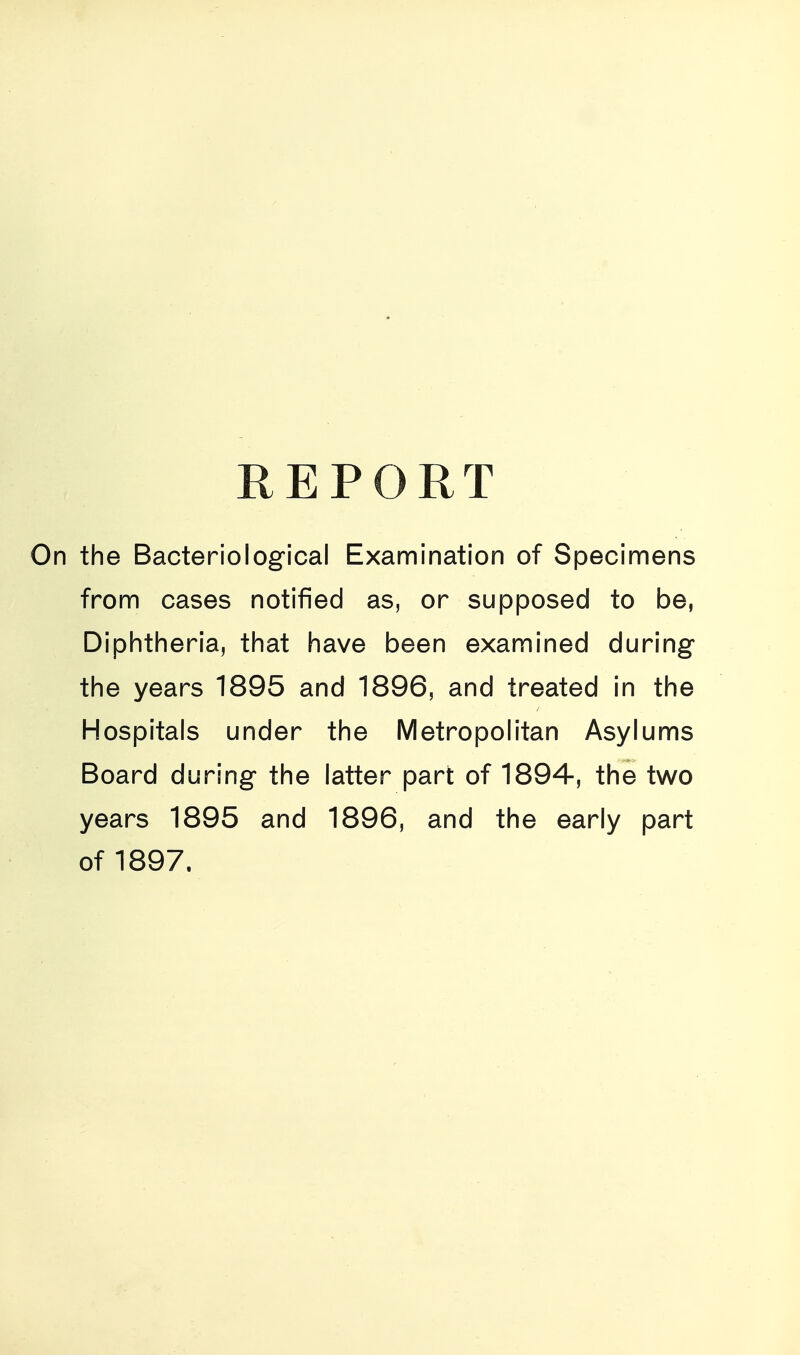 REPORT the Bacteriological Examination of Specimens from cases notified as, or supposed to be, Diphtheria, that have been examined during the years 1895 and 1896, and treated in the Hospitals under the Metropolitan Asylums Board during the latter part of 1894, the two years 1895 and 1896, and the early part of 1897.