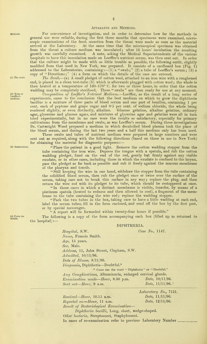 Apparatus and Methods. Methods. For Convenience of investigation, and in order to determine how far the methods in general use were reliable, during the first three months that specimens were examined, micro- scopic examinations of the fresh secretion from the throat were made as soon as the material arrived at the Laboratory. At the same time that the microscopical specimen was obtained from the throat a culture medium was inoculated; after 16 hours' incubation the resulting growth was carefully examined. A note, asking the Medical Superintendents of the various hospitals to have this inoculation made on LoefHer's nutrient serum, was then sent out. In order that the culture might be made with as little trouble as possible, the following outfit, slightly modified from that used in New York, was prepared. It consists of a cardboard box (Fig. 1) addressed to the Laboratories, containing:—(1) a  swab; (2) a tube of LoeflQer's serum; (3) a copy of  Directions; (4) a form on which the details of the case are entered. (1) The swab. J'J^q Sivab.—(a) A Small pledget of cotton wool, attached to an iron wire with a roughened end, is placed in a clean test-tube (b) which is afterwards plugged with cotton wool; the whole is then heated at a temperature of 160-170° C. for two or three hours, in order that the cotton wadding may be completely sterilised. These  swabs  are then ready for use at any moment. Loefflr's°* Composition of Loeffler's Nutrient Medium.—Loeffler, as the result of a long series of medium. experiments, came to the conclusion that the best medium on which to grow the diphtheria bacillus is a mixture of three parts of blood serum and one part of bouillon, containing 1 per cent, each of peptone and grape sugar and 05 per cent, of sodium chloride, the whole being rendered slightly, or even distinctly, alkaline. Glucose gelatine, alkaline gelatine, ordinary agar, glycerine and glucose agars, and mixtures of glycerine agar and gelatine were all in turn tried experimentally, but in no case were the results so satisfactory, especially for primary cultivations from the membrane and swabs, as was LoefHer's serum. During these investigations Dr. Cartwright Wood prepared a medium in which decalcified blood plasma took the place of the blood serum, and during the last two years and a half this medium only has been used. These swabs and tubes of nutrient medium were prepared in large numbers and were sent out as required, along with the following directions (based on those in use in New York) for obtaining the material for diagnostic purposes:— (3) Instructions a Place the patient in a good light. Remove the cotton wadding stopper from the tube containing the iron wire. Depress the tongue with a spatula, and rub the cotton wadding pledget, fixed on the end of the rod, gently but firmly against any visible exudate, or in other cases, including those in which the exudate is confined to the larynx, pass the pledget as far back as possible and rub it freely against the mucous membrane of the pharynx and tonsils.  Still keeping the wire in one hand, withdraw the stopper from the tube containing the solidified blood serum, then rub the pledget once or twice over the surface of the serum, taking care not to break this surface in any way; replace the plug, and then return the wire rod with its pledget to its tube, which should be restoppered at once.  In those cases in which a distinct membrane is visible, transfer, by means of a platinum spatula (heated to redness and then allowed to cool), a fragment of the mem- brane to the tube containing the wire rod; replace the wadding stopper.  Pack the two tubes in the box, taking care to have a little wadding at each end, label the serum tubes, fill in the form enclosed, and send off the box by the first post, or by special messenger.  A report will be forwarded within twenty-four hours if possible. WForn'foi- The following is a copy of the form accompanying each box (filled up as returned to the hospital):— DIPHTHERIA. Hospital, S.W. Case No., 1147. Name, Francis Smith. Age, 13 years. Sex, Male. Address, 11, John Street, Clapham, S.W. Admitted, 10/11/96. Date of Illness, 8/11/96. Diagnosis, Diphtheria—Doubtful.* * Cross out the word Diphtheria or Doubtful. Any Complications, Albuminuria, enlarged cervical glands. Examination made—Hour, 8.30 p.m. Date, 10/11/96. Sent out—Hour, 9 a.m. Date, 11/11/96.^ Laboratory No., 7131. Received—Hour, 10.15 a.m. Date, 11/11/96. Reported on—Hour, 11 a.m. Date, 12/11/96. Restdt of Bacteriological Examination— Diphtheria bacilli. Long, short, wedge-shaped. Other bacteria, Streptococci, Staphylococci. In cases of re-examination refer to previous Laboratory Number