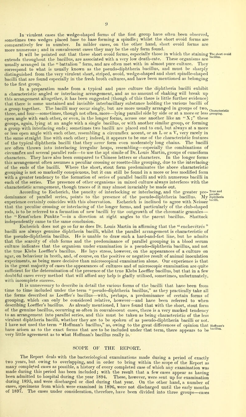 In'virulent cases the wedge-shaped forms of the first group have often been observed, sometimes two wedges placed base to base forming a spindle; whilst the short ovoid forms are comparatively few in number. In milder cases, on the other hand, short ovoid forms are more numerous ; and in convalescent cases they may be the only form found. It will be pointed out that these short ovoid forms, especially those in which the staining The short ovoid extends throughout the bacillus, are associated with a very low death-rate. These organisms are usually arranged in the  battalion  form, and are often met with in almost pure culture. They correspond to what is usually known as the pseudo-diphtheria bacillus, and must be sharply distinguished from the very virulent short, striped, ovoid, wedge-shaped and short spindle-shaped bacilli that are found especially in the fresh broth cultures, and have been mentioned as belonging to the first group. In a preparation made from a typical and pure culture the diphtheria bacilli exhibit a characteristic angled or interlacing arrangement, and as no amount of shaking will break up this arrangement altogether, it has been suggested (though of this there is little further evidence) that there is some unstained and invisible interbacillary substance holding the various bacilli of a group together. The bacilli may occur singly, but are more usually arranged in groups of two, characteristic three, and four—sometimes, though not often, more—lyiug parallel side by side or at a more or less grouping, open angle with each other, or even, in the longer forms, across one another like an X; these groups, again, lying at an angle with a single bacillus, or with another similar group, or forming a group with interlacing ends; sometimes two bacilli are placed end to end, but always at a more or less open angle with each other, resembling a circumflex accent, or an L or a V, very rarely in the same straight line with each other; indeed, it appears to be one of the characteristic features of the typical diphtheria bacilli that they never form even moderately long chains. The bacilli are often thrown into interlacing irregular heaps, resembling—especially the combinations of circumflex and several parallel rods—to use the apt simile of Dr. Louis Martin, groups of cuneiform characters. They have also been compared to Chinese letters or characters. In the longer forms this arrangement often assumes a peculiar crossing or rosette-like grouping, due to the interlacing of the ends of the bacilli. Where the short, stout form predominates the above characteristic grouping is not so markedly conspicuous, but it can still be found in a more or less modified form with a greater tendency to the formation of series of parallel bacilli and with numerous bacilli in each of the series. The presence of other organisms in mixed culture always interferes with the characteristic arrangement, though traces of it may almost invariably be made out. According to Escherich, the paucity of interlocking or interlacing, and the greater pre- p^^^^'' dominance of parallel series, points to the presence of the pseudo-diphtheria bacillus. My diphtheria experience certainly coincides with this observation, Escherich is inclined to agree with Neisser that the peculiar crossing or interlacing of the longer forms, and particularly of the club-shaped rods, is to be referred to a formation of new bacilli by the outgrowth of the chromatic granules— the Ernst'schen Punkte —in a direction at right angles to the parent bacillus. Shattock independently came to the same conclusion. Escherich does not go so far as does Dr. Louis Martin in affirming that the  enchevetres  bacilli are always genuine diphtheria bacilli, whilst the parallel arrangement is characteristic of the pseudo-diphtheria bacillus. He is unable to draw such a hard-and-fast line, but he admits that the scarcity of club forms and the predoininance of parallel grouping in a blood serum culture indicates that the organism under examination is a pseudo-diphtheria bacillus, and not the true Klebs Loeffler's bacillus. He lays stress, however, on the appearances of a culture on agar, on behaviour in broth, and, of course, on the positive or negative result of animal inoculation experiments, as being more decisive than microscopical examination alone. Our experience is that in the great majority of cases the appearances of cultures and of microscopic examination are quite sufficient for the determination of the presence of the true Klebs Loefiier bacillus, but that in a few doubtful cases every method that will afford any help is gladly utilised, sometimes, unfortunately, with incomplete success. It is unnecessary to describe in detail the various forms of the bacilli that have been from time to time included under the term  pseudo-diphtheria bacillus, as they practically take all the forms described as Loeffler's bacillus—with, perhaps, a predominance of certain forms of grouping, which can only be considered relative, however—and have been referred to when describing Loeffler's bacillus. As already mentioned, I have found that with the short, stout form of the genuine bacillus, occurring so often in convalescent cases, there is a very marked tendency to an arrangement into parallel series, and this must be taken as being characteristic of the less virulent diphtheria bacilli, whether they are to be spoken of as pseudo-diphtheria bacilli or not. I have not used the term  Hoffman's bacillus, as, owing to the great differences of opinion that Hoffman's have arisen as to the exact forms that are to be included under that term, there appears to be very little agreement as to what Hoffman's bacillus really is. SCOPE OF THE EEPOET. The Report deals with the bacteriological examinations made during a period of exactly two years, but owing to overlapping, and in order to bring within the scope of the Eeport as many comple^^ed cases as possible, a history of every completed case of which any examination was made during this period has been included; with the result that a few cases appear as havino- been admitted to hospital during the year 1894. These, however, were sent up for examination during 1895, and were discharged or died during that year. On the other hand, a number of cases, specimens from which were examined in 1896, were not discharged until the early months of 1897. The cases under consideration, therefore, have been divided into three groups—cases