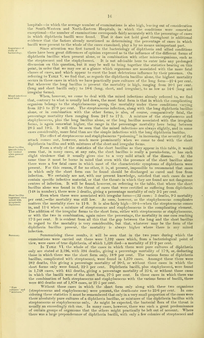 IG Importance of study of bacteriology. Mixed infections -most fatal. Short bacillus (pseudo-form ?) not virulent when present alone. Short bacillus important when mixed with pyogenetic organisms. Summar.y. Pure cultures  and  mixtures. 'hospitals—ill which the average number of examinations is also high, leaving out of consideration the South-Western and Xorth-Eastern Hospitals, in which tlie conditions were somewhat exceptional—the number of examinations corresponds fairly accurately with the percentaoe of cases in which diphtheria bacilli were found. That it does not hold good throughout is additional evidence that the factors already mentioned as determining the percentage of cases in which bacilli were present to the whole of the cases examined, play a by no means unimportant part. Since attention was first turned to the bacteriology of diphtheria and allied conditions there have been great differences of opinion expressed as to the influence of the different forms of diphtheria bacillus when present alone, or in combination with other micro-organisms, such as the streptococci and the staphylococci. It is not advisable here to enter into any prolonged discussion on this question, but it may be well to bring together the statistics bearing on this point, in order that we may see at a glance which organisms are associated with the more fatal classes of cases, and which appear to exert the least deleterious influence by their presence. On referring to Table V. we find that, as regards the diphtheria bacillus alone, the highest mortality occurs in those cases in which we have practically pure cultures of the long form—21-4 per cent. But wherever the long bacillus is present the mortality is high, ranging from 20-1 per cent, (long and short bacilli only) to 18-6 (long, short, and irregular), to as low as 14-6 (long and irregular forms). When, however, we come to deal with the mixed infections already referred to, we find that, contrary to what is usually laid down, the most fatal form is that in which the complicating organism belongs to the staphylococcus group, the mortality under these conditions varying from 32-5 to 27-9 per cent. The streptococcus infection, along with the long diphtheria bacillus alone, or in combination with the other forms, is also, of course, comparatively fatal, the percentage mortality then ranging from 24-7 to 17-3. A mixture of the streptococcus and staphylococcus, plus the long bacillus alone, or the long bacillus associated with the irregular forms, is again somewhat higher, the range in the percentage mortality here being between 28 3 and 193. It will thus be seen that the mixed infections are always slightly, and in some eases considprably, more fatal than are the simple infections with the long diphtheria bacillus. The effect of streptococcus and staphylococcus poisoning in increasing the severity of the attack comes out, however, much more prominently when we come to deal with the short diphtheria bacillus and with mixtures of the short and irregular forms. From a study of the statistics of the short bacillus as they appear in this table, it would seem that, in many cases, at any rate, the short bacillus is really a pseudo-form, or has such slight virulence that it usually gives rise to a very mild attack of the disease. At the same tirae it must be borne in mind that even with the presence of the short bacillus alone there were a few fatal cases in which most of the characteristic symptoms of diphtheria were present. For this reason, if for no other, it is, at present, impossible to recommend that cases in which only the short form can be found should be discharged as cured and free from infection. We certainly are not, with our present knowledge, satisfied that such cases do not contain specific infective material, or that the throats in which they are found are not dangerous centres of infection. It will be found, however, on referring to the table, that where the short bacillus alone was found in the throat of cases that were certified as suffering from diphtheria (148 in number), there were o deaths, giving a percentage mortality of only 3-3 per cent. Even when these were associated with irregular forms—(32 cases: 3 deaths, 9*3 mortality per cent.)—the mortality was still low. As soon, however, as the staphylococcus complicates matters the mortality rises to 11-9. It is also fairly high—104—when the streptococcus comes in, and 11*4 when a mixture of streptococcus and staphylococcus is the complicating element. The addition of the irregular forms to the short form, either with streptococcus or staphylococcus, or with the two in combination, again raises the percentage, the mortality in one case reaching 173 per cent. It is evident from all this that the gap between the long and the short bacillus in regard to the mortality is very considerable, but that, whatever may be the form of the diphtheria bacillus present, the mortality is always higher where there is any mixed infection. Summarising these results, it will be seen that in the two years during which the examinations were carried out there were 7,192 cases which, from a bacteriological point of view, were cases of true diphtheria, of which 1,526 died—a mortality of 21*2 per cent. In Table VI. the whole of the cases in which there were pure cultures of diphtheria only are stated at 2,196, with 394 deaths, giving a percentage mortality of 17'9, or, deducting those in which there was the short form only, 18*9 per cent. The various forms of diphtheria bacillus, complicated with streptococci, were found in 1,370 cases. Amongst these there were 282 deaths, this giving a percentage mortality of 20*5, or without those cases in which the short forms only were found, 22-3 per cent. Diphtheria bacilli, plus staphylococci, were found in 1,748 cases, with 445 deaths, giving a percentage mortality of 25*4, or without those cases in which the bacilli were of the short form, 27*3 per cent. In those cases in which there was the combination of both streptococcus and staphylococcus with the various forms of bacilli, there were 405 deaths out of 1,878 cases, or 21 5 per cent. Without those cases in which the short form only along with these two organisms (streptococcus and staphylococcus) were present, the death-rate rose to 23-6 per cent. In con- sidering these statistics it must be remembered that only in a very small proportion of the cases were there absolutely pure cultures of a diphtheria bacillus, or mixtures of the diphtheria bacillus with streptococcus or staphylococcus only. As might be expected, the bacterial flora of the throat is usually an exceedingly rich one. In many cases, however, there was such a great predominance of certain groups of organisms that the others might practically be left out of account. Where there was a large preponderance of diphtheria bacilli, with only a few colonies of streptococci and