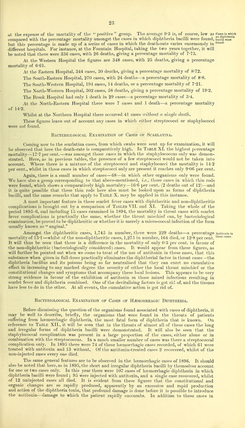 28 at the expense of the mortality of the positive  group. The average 9-3 is, of course, low as Cases in which compared with the percentage mortality amongst the cases in which diphtheria bacilli were found, badm were'* but this percentage is made up of a series of cases in which the death-rate varies enormously in different hospitals. For instance, at the Fountain Hospital, taking the two years together, it will be noted that there were 336 cases, with 26 deaths, giving a percentage mortality of 7-73. At the Western Hospital the figures are 348 cases, with 23 deaths, giving a percentage mortality of 661. At the Eastern Hospital. 344 cases, 30 deaths, giving a percentage mortality of 8*72. The South-Eastern Hospital, 270 cases, with 24 deaths—a percentage mortality of 8-8. The South-Western Hospital, 194 cases, 14 deaths, or a percentage mortality of 7-21. The North-Western Hospital, 302 cases, 58 deaths, giving a percentage mortality of 19-2. The Brook Hospital had only 1 death in 29 cases—a percentage mortality of 3-4. At the North-Eastern Hospital there were 7 cases and 1 death—a percentage mortality of 14-2. Whilst at the Northern Hospital there occurred 41 cases ivithout a single death. These figures leave out of account any cases in which either streptococci or staphylococci ■were not found. Bacteriological Examination of Cases of Scarlatina. Coming now to the scarlatina cases, from which swabs were sent up for examination, it will be observed that here the death-rate is comparatively high. In Table XL the highest percentage mortalitv—17*7 per cent.—was amongst those cases in which the staphylococcus only was demon- strated. Here, as in previous tables, the presence of a few streptococci would not be taken into account. Where there is a mixture of the streptococci and staphylococci the mortality is 14-2 per cent., whilst in those cases in which streptococci only are present it reaches only 906 per cent. Again, there is a small number of cases —68—in which other organisms only were found. We have also a group corresponding to that above-mentioned, i.e., those cases in which thin rods were found, which shows a comparatively high mortality—166 per cent. (2 deaths out of 12)—and it is quite possible that these thin rods here also must be looked upon as forms of diphtheria bacilli, and the same remarks that apply to Table X. mny be applied in this instance. A most important feature in these scarlet fever cases with diphtheritic and non-diphtheritic complications is brought out by a comparison of Tables VII. and XI. Taking the whole of the period 1895-6, and including 13 cases examined in 1894, the mortality in throat cases with scarlet fever complications is practically the same, whether the throat mischief can, by bacteriological examination, be proved to be diphtheritic or whether it is merely a micro-coccal infection of the form usually known as  angjinal. Amongst the diphtheritic cases, 1,745 in number, there were 229 deaths—a percentage Antitoxin in mortality of 13'1—whilst of the non-diphtheritic cases, 1,275 in number, 164 died, or 12-8 percent, these cases. It will thus be seen that there is a difference in the mortality of only 0'3 per cent, in favour of the non-diphtheritic (bacteriologically considered) cases. It would appear from these figures, as will further be pointed out when we come to treat of the use of antitoxin in these cases, that this substance when given in full doses practically eliminates the diphtherial factor in throat cases —the diphtheria bacillus and its poisons being so far neutralised that they can exert no cumulative effect in increasing to any marked degree the severity of either the local throat mischief or the constitutional changes and symptoms that accompany these local lesions. This appears to be very strong evidence in favour of the exhibition of antitoxin in those mixed infections resulting in scarlet fever and diphtheria combined. One of the devitalising factors is got rid of, and the tissues have less to do in the other. At all events, the cumulative action is got rid of. Bacteriological Examination of Cases of Hemorrhagic Diphtheria. Before dismissing the question of the organisms found associated with cases of diphtheria, it may be well to describe, briefly, the organisms that were found in the throats of patients suffering from hsemorrhagic diphtheria, the most fatal form of diphtheria that is known. On reference to Table XII., it will be seen that in the throats of almost all of these cases the long and irregular forms of diphtheria bacilli were demonstrated. It will also be seen that the staphylococcal complication was present in a large proportion of the cases, either alone or in combination with the streptococcus. In a much smaller number of cases was there a streptococcal complication only. In 1895 there were 74 of these hfemorrhagic cases recorded, of which 61 were treated with antitoxin and 13 without. Of the antitoxin-treated cases 2 recovered, whilst of the non-injected cases every one died. The same general features are to be observed in the hfemorrhagic cases of 1896. It should also be noted that here, as in 1895, the short and irregular diphtheria bacilli by themselves account for one or two cases only. In this year there were 107 cases of hasmorrhagic diphtheria in which diphtheria bacilli were found ; 95 were injected with antitoxin, and a single case recovered, whilst of 12 uninjected cases all died. It is evident from these figures that the constitutional and organic changes are so rapidly produced, apparently by an excessive and rapid production and action of the diphtheria toxin, that profound damage is done before it is possible to introduce the antitoxin—damage to which the patient rapidly succumbs. In addition to these cases in