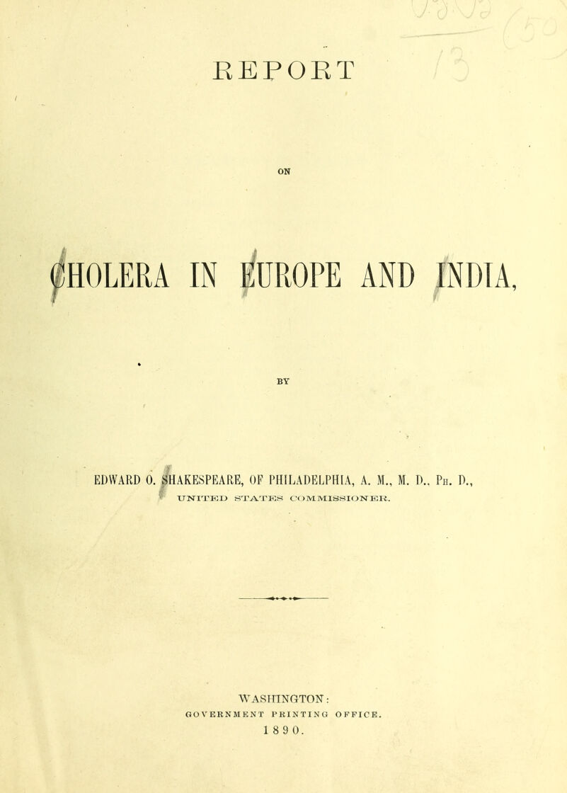 KEFOET ON HOLERA IN EUROPE AND INDIA BY EDWARD 0. |HAKESPEARE, OF PHILADELPHIA, A. M., M. D., Ph. D., ^ XJT^ITEX) STATES COMMHSSIOTsTER.. WASPHNGTON: GOVERNMENT PRINTING OFFICE.