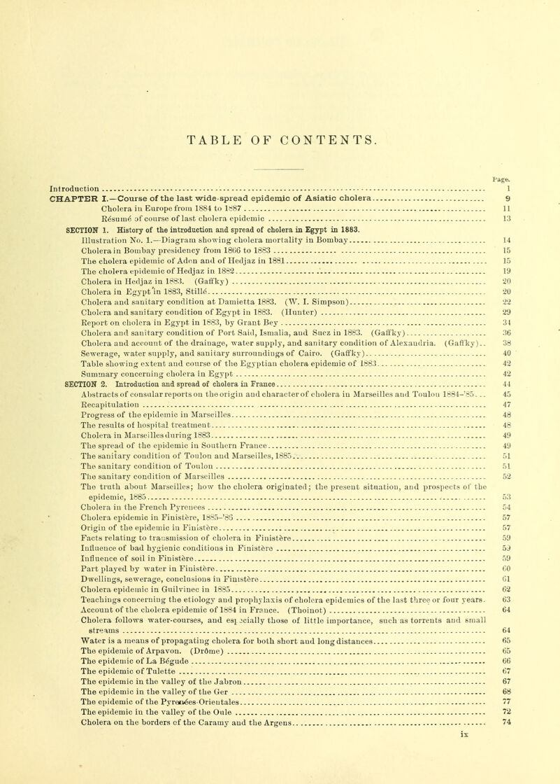 Page. Introduction - 1 CHAPTER I.—Course of the last wide-spread epidemic of Asiatic cholera 9 Cholera iu Europe from 1884 to 1^87 11 R6sum6 of course of last cholera epidemic i;5 SECTION 1. History of the intrjoduction and spread of cholera in Egypt in 1883. Illustration No. 1.—Diagram showing cholera mortality iu Bombay 14 Cholera iu Bombay presidency from 1866 to 1883 15 The cholera epidemic of Aden and of Hedjaz in 1881 15 The cholera epidemic of Hedjaz in 1882 19 Cholera iu Hedjaz in 188;?. (Gaft'Iiy) 20 Cholera in Egypt'in 1883, Still6 20 Cholera and sanitary condition at Damietta 1883. (W. I. Simpson) 22 Cholera and sauitary condition of Egypt iu 1883. (Hunter) 29 Report on cholera in Egypt in 1883, by Grant Bey 31 Cholera and sauitary condition of Port Said, Ismalia, and Suez iu 1883. (Gaffljy) 36 Cholera and account of the drainage, water supply, and sanitary condition of Alexandria. (Gaft'ky).. 38 Sewerage, water supply, and sanitary surroundings of Cairo. (Gaffky) 40 Table showiug extent and course of the Egyptian cholera epidemic of 1883 42 Summary concerning cholera in Egypt 42 SECTION 2. Introduction and spread of cholera in France 44 Abstracts of consular reports on tbe origin and character of cholera in Marseilles and Toulon 1884-'85... 45 Recaxiitulation 47 Progress of the epidemic in Marseilles 48 The results of hospital treatment 48 Cholera iu Marseilles during 1883 49 The spread of the epidemic in Southern France 49 . The sanitary condition of Toulon and Marseilles, 1885 51 The sanitary condition of Toulon 51 The sanitary condition of Marseilles 52 The truth about Marseilles; how the cholera originated; the present situation, and prospects of the epidemic, 1885.. 53 Cholera iu the French Pyrenees 54 Cholera epidemic in Finistfere, 18S5-'85 57 Origin of the epidemic iu Finist^re 57 Facts relating to transmission of cholera iu FinistSre 59 Influence of bad hygienic conditious in Finistfere 59 Influence of soil in Finist6re 59 Part played by water in Finistfere CO Dwellings, sewerage, conclusions iu Finistfere (31 Cholera epidemic in Guilviuec in 1885 62 Teachings concerning the etiology and prophylaxis of cholera epidemics of the last three or four years. 63 Account of the cholera epidemic of 1884 iu France. (Thoiuot) 64 Cholera follows water-courses, and es^ Jcially those of little importance, such as torrents and small streams 64 Water is a means of propagating cholera for both short and long distances 65 The epidemic of Arpavon. (Drdme) 65 The epidemic of La B6gude 66 The epidemic of Tulette 67 The epidemic in the valley of the Jabron 67 The epidemic in the valley of the Ger 6B The epidemic of the Pyreii^es-Orieutales 77 The epidemic in the valley of tbe Onle 72 Cholera on the borders cf the Caramy and the Argens 74