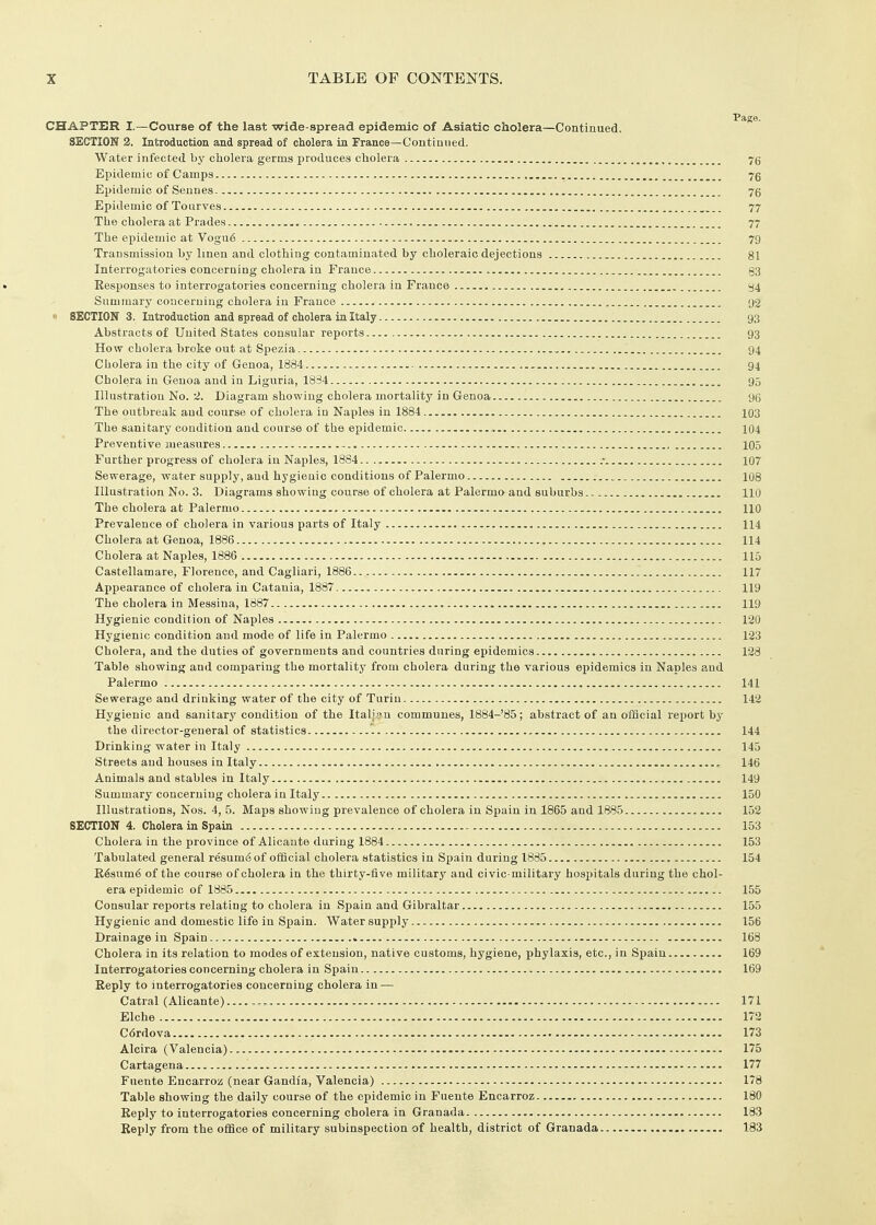 CHAPTER I.—Course of the last wide-spread epidemic of Asiatic cholera—Continued. SECTION 2. Introduction and spread of cholera in France—Continued. Water infected by cholera germs produces cholera 7g Epidemic of Camps 76 Epidemic of Seunes 76 Epidemic of Tourves • 77 The cholera at Prades 77 The epidemic at Vogu6 79 Transmission by linen and clothing contaminated by choleraic dejections 81 Interrogatories concerning cholera in France §3 Responses to interrogatories concerning cholera in France Summary concerning cholera in France 92 n SECTION 3. Introduction and spread of cholera ia Italy 93 Abstracts of United States consular reports 93 How cholera broke out at Spezia 94 Cholera in the city of Genoa, 1884 , 94 Cholera in Genoa and in Liguria, 1834 95 Illustration No. 2. Diagram showing cholera mortality in Genoa 96 The outbreak and course of cholera in Naples in 1884 103 The sanitary condition and course of the epidemic , 104 Preventive measures 105 Further progress of cholera in Naples, 1884 .•_ 107 Sewerage, water supply, and hygienic conditions of Palermo 108 Illustration No. 3. Diagrams showing course of cholera at Palermo-and suburbs 110 The cholera at Palermo 110 Prevalence of cholera in various parts of Italy 114 Cholera at Genoa, 1886 114 Cholera at Naples, 1886 115 Castellamare, Florence, and Cagliari, 1886 117 Appearance of cholera in Catania, 1887 119 The cholera in Messina, 1887 liy Hygienic condition of Naples 120 Hygienic condition and mode of life in Palermo 123 Cholera, and the duties of governments and countries during epidemics 123 Table showing and comparing the mortality from cholera during the various epidemics in Naples and Palermo 141 Sewerage and drinking water of the city of Turin 142 Hygienic and sanitary condition of the Italian communes, 1884-85; abstract of an official report by the director-general of statistics '. 144 Drinking water in Italy 145 Streets and houses in Italy 146 Animals and stables in Italy 149 Summary concerning cholera in Italy 150 Illustrations, Nos. 4, 5. Maps showing prevalence of cholera in Spain in 1865 and 1885 152 SECTION 4. Cholera in Spain 153 Cholera in the province of Alicante during 1884 153 Tabulated general resum<S of official cholera statistics in Spain during 1885 154 R6sum6 of the course of cholera in the thirty-five military and civic-military hospitals during the chol- era epidemic of 1885 155 Consular reports relating to cholera in Spain and Gibraltar 155 Hygienic and domestic life in Spain. Water supply 156 Drainage in Spain > 168 Cholera in its relation to modes of extension, native customs, hygiene, phylaxis, etc., in Spain 169 Interrogatories concerning cholera in Spain 169 Reply to interrogatories concerning cholera in — Catral (Alicante).... 171 Elche 172 Cdrdova 173 Alcira (Valencia) 175 Cartagena 177 Fuente Encarroz (near Gandia, Valencia) , 178 Table showing the daily course of the epidemic in Fuente Encarroz 180 Reply to interrogatories concerning cholera in Granada 183 Reply from the office of military subinspection of health, district of Granada 183