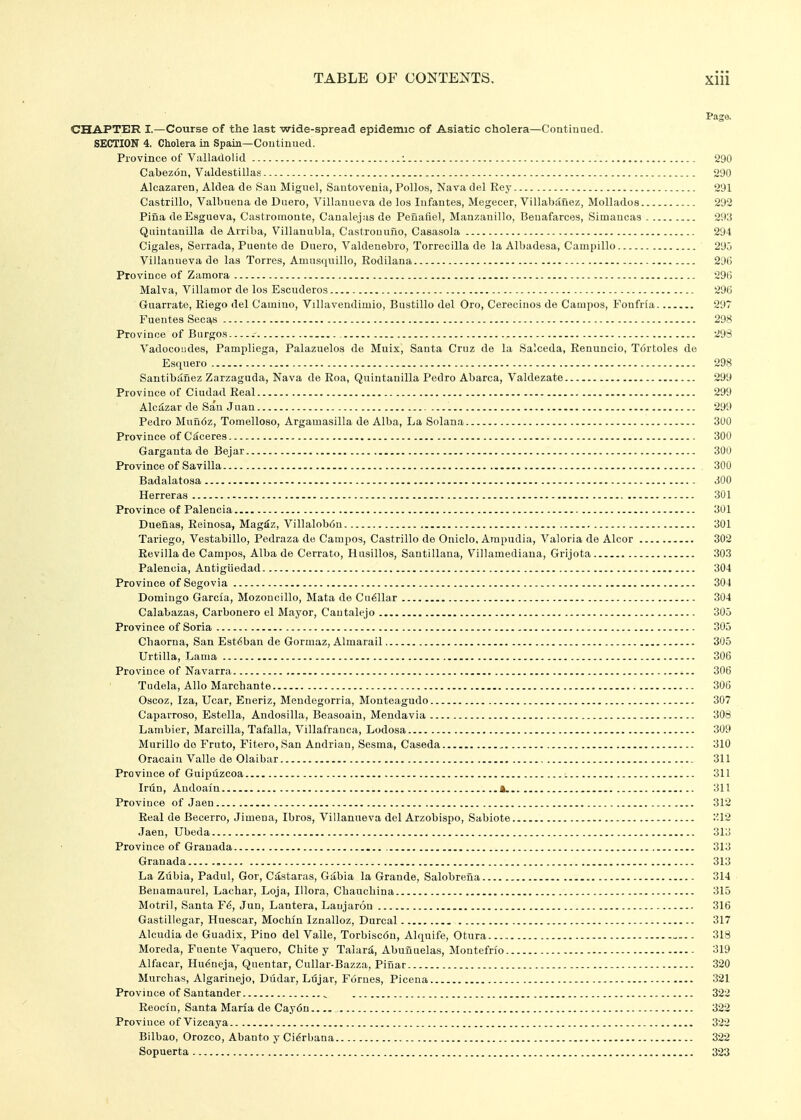 Page. CHAPTER I.—Course of the last wide-spread epidemic of Asiatic cholera—Continued. SECTION 4. Cholera in Spain—Continued. Province of Vulladolid : 290 Cabezon, Valdestillas 290 Alcazaren, Aldea de San Miguel, Santovenia, Polios, Nava del Rey 291 Castrillo, Valbuena de Duero, Villanueva de los Infantes, Megecer, Villabauez, Mollados 292 Piua de Esgueva, Ca.stromonte, Canalejasde Peiiafiel, Manzanillo, Benafarces, Simancas 2913 Quintauilla de Arriba, Villanubla, Castrouuno, Casasola 294 Cigales, Serrada, Puente de Duero, Valdenebro, Torrecilla de la Albadesa, Campillo 295 Villanueva de las Torres, Amusquillo, Rodilana 29(5 Province of Zamora 296 Malva, Villanior de los Escuderos 296 Guarrate, Eiego del Camino, Villavendimio, Bustillo del Oro, Cerecinos de Campos, Fonfrla 297 Fuentes SecE^s 298 Province of Biirgo.s .- 29S Vadocoiides, Pampliega, Palazuelos de Muix, Santa Cruz de la Salceda, Renuncio, Tdrtoles de Esquero 298 Santibafiez Zarzaguda, Nava de Roa, Quintanilla Pedro Abarca, Valdezate 299 Province of Ciudad Real 299 Alcdzar de San Juan 299 Pedro Muri6z, Tomelloso, Argamasilla de Alba, La Solana 300 Province of C^ceres 300 Garganta de Bejar 300 Province of Savilla 300 Badalatosa 300 Herreras 301 Province of Palencia 301 Duenas, Reinosa, Mag^z, Villalob6n 301 Tariego, Vestabillo, Pedraza de Campos, Castrillo de Oniclo, Ampudia, Valoria de Alcor 302 Revilla de Campos, Alba de Cerrato, Husillos, Santillana, Villamediana, Grijota 303 Palencia, Antigiiedad 304 Province of Segovia 304 Domingo Garcia, Mozoncillo, Mata de Cu^Uar 304 Calabazas, Carbonero el Mayor, Cautalejo 305 Province of Soria 305 Chaorna, San Est6ban de Gormaz, Almarail 305 Urtilla, Lama 306 Province of Navarra 306 Tudela, Alio Marcbante 306 Oscoz, Iza, Ucar, Eneriz, Meudegorria, Monteagudo 307 Caparroso, Estella, Andosilla, Beasoain, Mendavia 308 Lambier, Marcilla, Tafalla, Villafranca, Lodosa 309 Murillo do Fruto, Fiiero, San Andrian, Sesma, Caseda 310 Oracain Valle de Olaibar 311 Province of Guipuzcoa 311 Irun, Andoain 4. 311 Province of Jaen 312 Real de Becerro, Jimena, Ibros, Villanueva del Arzobispo, Sabiote 312 Jaen, Ubeda 313 Province of Granada 313 Granada 313 La Zubia, Padul, Gor, Castaras, Gabia la Grande, Salobrena 314 Benamaurel, Lachar, Loja, Illora, Cbaucbina 315 Motril, Santa F6, Jun, Lantera, Laujaron 316 Gastillegar, Huescar, Mochin Iznalloz, Durcal 317 Alcudia de Guadix, Pino del Valle, Torbisc6u, Alquife, Otura - 318 Moreda, Fuente Vaquero, Chite y Talari, Abunuelas, Montefrio 319 Alfacar, Hu^neja, Qiientar, Cullar-Bazza, Piuar 320 Murcbas, Algarinejo, Dildar, Ldjar, Fornes, Picena - 321 Province of Santander ^ 322 Eeociu, Santa Maria de Cay6n 322 Province of Vizcaya 322 Bilbao, Orozco, Abanto y Ci^rbana 322 Sopuerta 323
