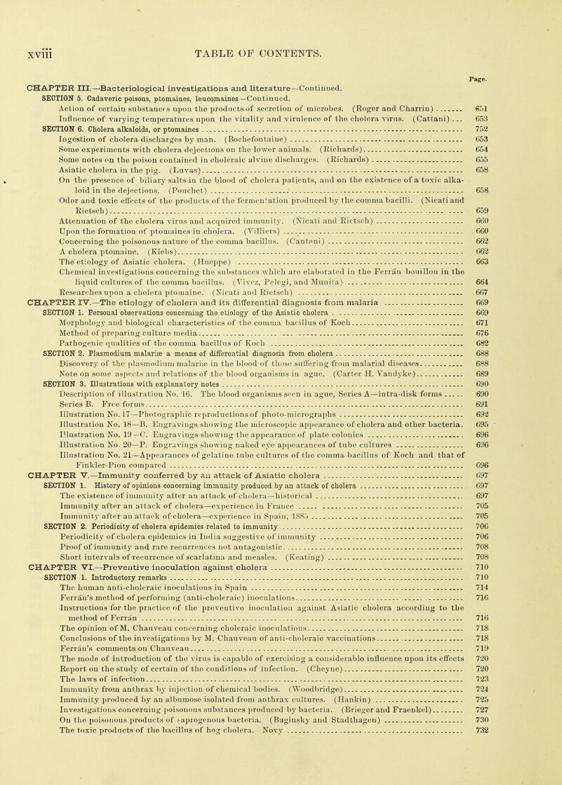 Page. CHAPTER III.—Bacteriological investigations and literature—Continued. SECTION 5. Cadaveric poisons, ptomaines, leucomaines—Continued. Action of certain substancfs upoQ the products of secretion of microbes. (Roger and Charrin) 651 Influence of varying temperatures upon the vitality and virulence of the cholera virus. (Cattani) ... 6.53 SECTION 6. Cholera alkaloids, or ptomaines 752 Ingestion of cholera discharges by man. (Bochefontaine) 653 Some experiments with cholera dejections on the lower animals. (Richards) 654 Some notes on the poison contained in choleraic alvine discharges. (Richards) 655 Asiatic cholera in the pig. (Luvas) 658 On the presence of biliary salts in the blood of cholera patients, and on the existence of a toxic alka- loid in the dejections. (Pouchet) 658 Odor and toxic effects of the products of the fermenlation produced by the comma bacilli. (Nicatiand Rietsch) 659 Attenuation of the cholera virus and acquired immunity. (Nicati and Rietsch) 660 Upon the formation of ptomaines in cholera. (Villiers) 660 Concerning the poisonous nature of the comma bacillus. (Cantnni) 662 A cholera ptomaine. (Klebs) 662 The etiology of Asiatic cholera. (Hueppe) 663 Chemical investigations concerning the substances which are elaborated in the Ferr^u bouillon in the liquid cultures'of the comma bacillus. (Vivez, Pelegi, and Muni fa) 664 Researches upon a cholera ptomaine. (Nicati and Rietsch) 667 CHAPTER IV.—The etiology of cholera and its differential diagnosis from malaria 669 SECTION 1. Personal observations concerning the etiology of the Asiatic cholera 669 Morphology and biological characteristics of the comma bacillus of Koch 671 Method of preparing culture media 676 Pathogenic qualities of the comma bacillus of Koch 682 SECTION 2. Plasmodium malariae a means of differential diagnosis from cholera 688 Discovery of the plasraodinm malariae in the blood of those suiferiug from malarial diseases 688 Note on some aspects and relations of the blood organisms in ague. (Carter H. Vandyke) 689 SECTION 3. Illustrations with explanatory notes 690 Description of illustration No. 16. The blood organisms seen in ague. Series A—intra-disk forms G90 Series B. Free forms 691 Illustration No. 17—Photographic reproductions of photo-micrographs 692 Illustration No. 18—B. Engravings showing the microscopic appearance of cholera and other bacteria. 695  Illustration No. 19—C. Engravings showing tlie appearance of plate colonies ^ . 696 Illustration No. 20—P. Engr.ivings bhowing naked eye api)earances of tube cultures 696 Illustration No. 21—Appearances of gelatine tube cultures of the comma bacillus of Koch and that of Finkler-Pion compared 696 CHAPTER V.—Immunity conferred by an attack of Asiatic cholera 697 SECTION 1. History of opinions concerning immunity produced by an attack of cholera 697 The existence of immunity after an attack of cholera—historical 697 Immunity after an attack of cholera—experience in France 705 Immunity after an attack of cholera—experience in Spain, 188.5 705 SECTION 2. Periodicity of cholera epidemics related to immunity 706 Periodicity of cholera epidemics in India suggestive of immunity 706 Proof of immunity and rare recurrences not antagonistic 708 Short intervals of recurrence of scarlatina and measles. (Keating) 708 CHAPTER VI.—Preventive inoculation against cholera 710 SECTION 1. Introductory remarks 710 The human anti-choleraic inoculations in Spain 714 Perron's method of performing (anti-choleraic) inoculations 716 Instructions for the practice of the preventive inoculation against Asiatic cholera according to the method of Ferran 716 The opinion of M. Chauveau concerning choleraic inoculations 718 Conclusions of the investigations by M. Chauveau of anti-choleraic vaccinations 718 Ferriin's comments on Chauveau 719 The mode of introduction of the virus is capable of exercising a considerable influence upon its effects 720 Report on the study of certain of the conditions of infection. (Cheyne) 720 The laws of infection 723 Immunity from anthrax 1)y injection of chemical bodies. (Woodbridge) 724 Immunity produced by an albumose isolated from anthrax cultures. (Hankin) 725 Investigations concerning poisonous substances produced by bacteria. (Brieger and Fraenkel) 727 On the poisonous products of .'■aprogenous bacteria. (Baginsky and Stadthagen) 730 The toxic products of the bacillus of hog cholera, Novy 732