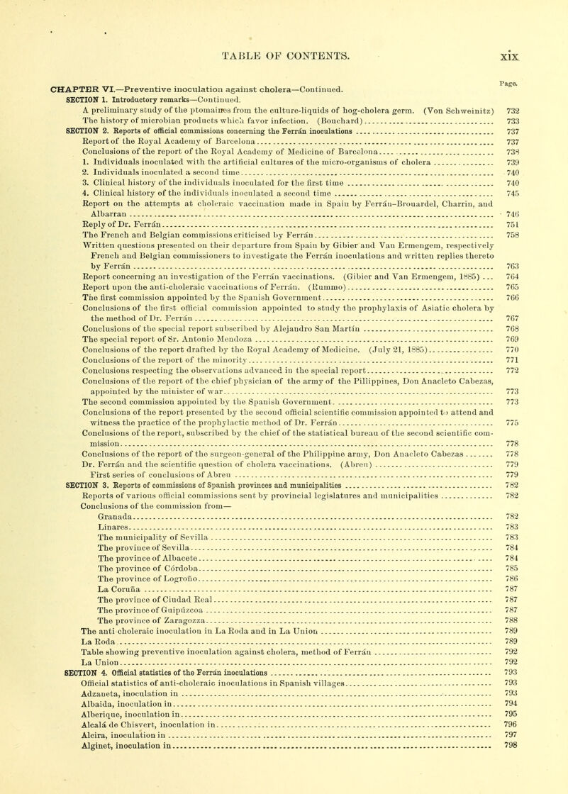 Paga CHAPTER VI.—Preventive inoculation against cholera—Continued. SECTION 1. Introductory remarks—Continued. A preliminary study of the ptomaiues from the culture-liquids of hog-cholera germ. (Von Schweinitz) 732 The history of microbiaa products which favor infection. (Bouchard) 733 SECTION 2. Reports of ofi&cial commissions concerning the Ferr^n inoculations 737 Report of the Royal Academy of Barcelona 737 Conclusions of the report of the Royal Academy of Medicine of Barcelona 738 1. Individuals inoculated with the artificial cultures of the micro-orgauisms of cholera 739 2. Individuals inoculated a second time 740 3. Clinical history of the individuals inoculated for the first time 740 4. Clinical history of the individuals inoculated a second time 745 Report on the attempts at choleraic vaccination made in Spain by Ferr^u-Brouardel, Charrin, and Albarran • 74(3 Reply of Dr. Ferrdn 751 The French and Belgian commissions criticised by Fer^^^u 758 Written questions presented on their departure from Spain by Gibier and Van Ermengem, respectively French and Belgian commissioners to investigate the Fevi&n inoculations and written replies thereto by Ferriin 763 Report concerning an investigation of the Ferrtin vaccinations. (Gibier and Van Ermengem, 1885) ... 764 Report upon the anti-choleraic vaccinations of Ferran. (Rummo) 765 The first commission appointed by the Spanish Government 766 Conclusions of the first official commission appointed to study the prophylaxis of Asiatic cholera by the method of Dr. Ferr£n 767 Conclusions of the special report subscribed by Alejandro San Martin 768 The special report of Sr. Antonio Mendoza 769 Conclusions of the report drafted by the Royal Academy of Medicine. (July 21, 1885) 770 Conclusions of the report of the minority 771 Conclusions respecting the observations advanced in the special report ^ 772 Conclusions of the report of the chief physician of the army of the Pillippines, Don Anacleto Cabezas, appointed by the minister of war 773 The second commission appointed by the Spanish Government 773 Conclusions of the report x)resented by the second official scientific coniniissiou appointed to attend and witness the practice of the prophylactic method of Dr. Ferriin 775 Conclusions of the report, subscribed by the chief of the statistical bureau of the second scientific com- mission 778 Conclusions of the report of the surgeon-general of the Philippine army, Don Anacleto Cabezas 778 Dr. Ferr^u and the scientific question of cholera vaccinations. (Abreu) 779 First series of conclusions of Abreu 779 SECTION 3. Reports of commissions of Spanish provinces and municipalities 782 Reports of various offlcial commissions sent by provincial legislatures and municipalities 782 Conclusions of the commission from— Granada 782 Linares 783 The municipality of Sevilla 783 The province of Sevilla 784 The province of Albacete 784 The f)rovince of C6rdoba 785 The province of Logroiio 786 La CoruHa 787 The province of Ciudad Real 787 The province of Guipilzcoa 787 The province of Zaragozza 788 The anti choleraic inoculation in LaRoda and in La Union 789 LaRoda 789 Table showing preventive inoculation against cholera, method of Ferriiu 792 La Union 792 SECTION 4, OflB.cial statistics of the Ferran inoculations 793 Offlcial statistics of anti-choleraic inoculations in Spanish villages 793 Adzaneta, inoculation in 793 Albaida, inoculation in 794 Alberique, inoculation in 795 Alcaic, de Chisvert, inoculation in 796 Alcira, inoculation in 797 Alginet, inoculation in 798