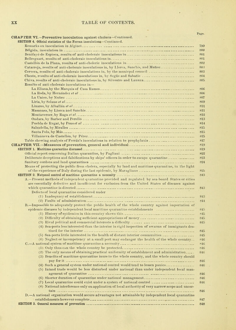 Page. CHAPTER VI.—Preventive inoculation against cholera—Continued. SECTION 4. Official statistics of tie Ferraa inoculation.?—Continued. Remarks on inoculation in Alginet 799 B^lgida, inoculation in 800 Benifayo de Espioca, results of anti-choleraic inoculations in 801 Bellreguart, results of anti-choleraic inoculations in 801 Castell6a de la Plana, results of anti-choleric inoculations in 802 Catarroja, results of anti-choleraic inoculations in, by Llorca, Sauchis, and Munoz 803 Cervera, results of anti-choleraic inoculations in, by the municpal council 803 Cheste, results of anti-choleraic inoculations in, by Segiie and Sabatie 804 Chiva, results of anti-choleraic inoculations in, by Silvestre and Lanuza 805 Results of anti-choleraic inoculations in— La Eliana,by the Marquis of Casa Ramos 806 La Roda, by HernJindez et al 806 La Union, by Nunez 807 Liria, by Solano et al 809 Linares, by Alballan et aJ 811 Masanasa, by Llorca and Sauchis 811 Montaverner, by Raga et al 812 Ondara, by Barber and Perell6 813 Puebla de Rugat, by Pons et al - - 814 Salsadella, by Miralles 815 Santa Pola, by Mfe 815 Villanueva de Castellon, by P^rez 815 Table showing analysis of Perron's inoculations in relation to prophylaxis 817 CHAPTER VII.—Measures of prevention, general and individual 819 SECTIOIT 1. Maritime quarantine discussed 819 Official report concerning Italian quarantine, by Pagliani 822 Deliberate deceptions and falsiiications by ships' ofScers in order to escape quarantine 823 Sanitary cordons and land quarantines 824 Means of protecting the public from cholera, especially by land and maritime quarantine, iu the light of the experience of Italy during the last epidemic, by Maragliano 825 SECTION 2. National control of maritime quarantine a necessity 843 A. —Present methods of indepen<leut quarantine provided and regulated by sea-board States or cities are essentially defective and insufacient for exclusion from the United States of diseases against which quarantine is directed 843 Defects of local quarantine considered under (1) Inadequacy of establishment 843 (2) Faults of administration 644 B. —Impossible to adequately protect the public health of the whole country against importation of epidemic diseases by independent local maritime quarantine establishments 845 (1) History of epidemics in this country shows this 845 (2) Difficulty of obtaining sufficient appropriations of money 845 (3) Rival political and commercial interests a difficulty 845 (4) Sea-ports less interested than the interior in rigid inspection of swarms of immigrants des- tined for the interior 845 (5) Sea-ports little interested in the health of distant interior communities 845 (6) Neglect or incompetency at a small port may endanger the health of the whole country.. 846 C. —A national system of maritime quarantine a necessity H46 (1) Only thus can the whole country be jirotected ^ b46 (2) The only means of obtaining practical uniformity of establshment and administration 846 (3) Benefits of maritime quarantine inure to the whole country, and the whole country should pay for it 846 (4) Such a general system under national control would tend to lessen panics 846 (5) Inland trade would be less disturbed under national than under independent local man- agement of quarantine 846 (6) Shorter duration of quarantine under national management 846 (7) Local quarantine could exist under a system of national control 846 (8) National interference only on application of local authority of very narrow scope and uncer- tain 846 D. —A national organization would secure advantages not attainable by independent local quarantine establishments however complete 847 SECTION 3. General measures of prevention 848