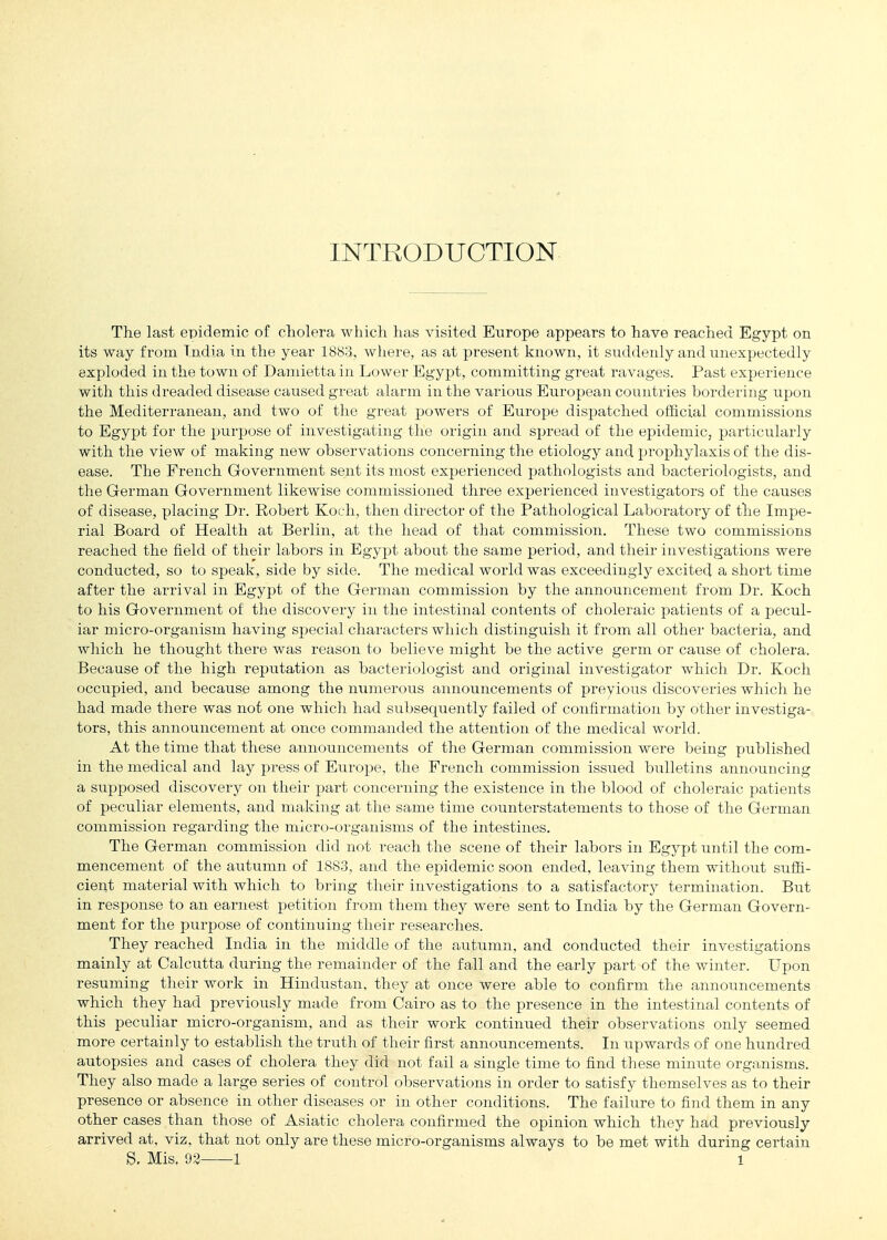 INTRODUCTION The last epidemic of cholera which has visited Europe appears to have reached Egypt on its way from India in the year 1883,, where, as at present known, it suddenly and unexpectedly exploded in the town of Damietta in Lower Egypt, committing great ravages. Past experience with this dreaded disease caused great alarm in the various European countries bordering upon the Mediterranean, and two of the great powers of Europe dispatched official commissions to Egypt for the purpose of investigating the origin and spread of the epidemic, particularly with the view of making new observations concerning the etiology and prophylaxis of the dis- ease. The French Government sent its most experienced pathologists and bacteriologists, and the German Government likewise commissioned three experienced investigators of the causes of disease, placing Dr. Robert Koi h, then director of the Pathological Laboratory of the Impe- rial Board of Health at Berlin, at the head of that commission. These two commissions reached the field of their labors in Egyj^t about the same period, and their investigations were conducted, so to speak, side by side. The medical world was exceedingly excited a short time after the arrival in Egypt of the German commission by the announcement from Dr. Koch to his Government of the discovery in the intestinal contents of choleraic patients of a pecul- iar micro-organism having special characters which distinguish it from all other bacteria, and which he thought there was reason to believe might be the active germ or cause of cholera. Because of the high reputation as bacteriologist and original investigator which Dr. Koch occupied, and because among the numerous announcements of previous discoveries which he had made there was not one whicli had subsequently failed of confirmation by other investiga- tors, this announcement at once commanded the attention of the medical world. At the time that these announcements of the German commission were being published in the medical and lay press of Europe, the French commission issued bulletins announcing a supposed discovery on their part concerning the existence in the blood of choleraic patients of peculiar elements, and making at the same time counterstatements to those of the German commission regarding the micro-organisms of the intestines. The German commission did not reach the scene of their labors in Egypt until the com- mencement of the autumn of 1883, and the epidemic soon ended, leaving them without suffi- cient material with which to bring their investigations to a satisfactory termination. But in response to an earnest petition from them they were sent to India by the German Govern- ment for the purpose of continuing their researches. They reached India in the middle of the autumn, and conducted their investigations mainly at Calcutta during the remainder of the fall and the early part of the winter. LTpon resuming their work in Hindustan, they at once were able to confirm the announcements which they had previously made from Cairo as to the presence in the intestinal contents of this peculiar micro-organism, and as their work continued their observations only seemed more certainly to establish the truth of their first announcements. In upwards of one hundred autopsies and cases of cholera they did not fail a single time to find these minute organisms. They also made a large series of control observations in order to satisfy themselves as to their presence or absence in other diseases or in other conditions. The failure to find them in any other cases than those of Asiatic cholera confirmed the opinion which they had previously arrived at, viz, that not only are these micro-organisms always to be met with during certain