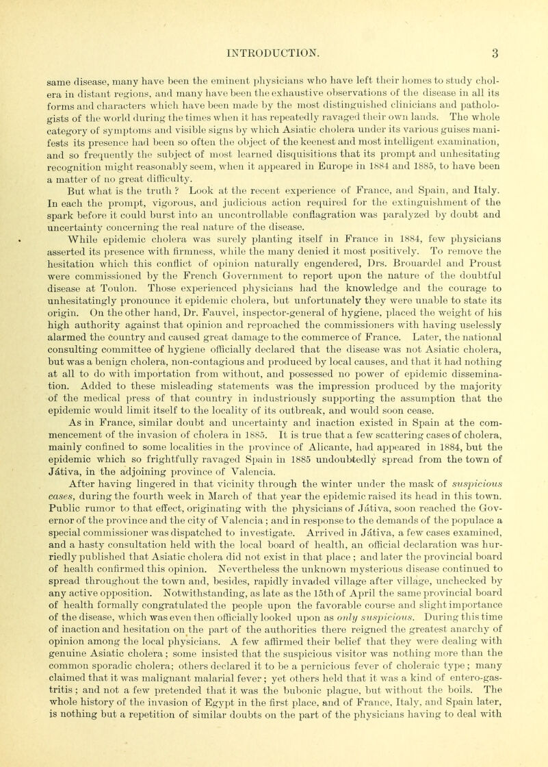 same disease, many have been the eminent physicians who have left their homes to stndy chol- era in distant regions, and many have been the exhaustive oT)servations of the disease in all its forms and characters which have been made by the most distinguished clinicians and patholo- gists of the world during the times when it has repeatedly ravaged their own lands. The whole category of symptoms and visible signs by which Asiatic cholera under its various guises mani- fests its presence had been so often the object of the keenest and most intelligent examination, and so frequently the subject of most learned disquisitions that its prompt and unhesitating recognition might reasonably seem, when it appeared in Europe in 188-1 and 1885, to have been a matter of no great difficulty. But what is the truth ? Look at the recent experience of France, and Spain, and Italy. In each the prompt, vigorous, and judicious action required for the extinguishment of the spark before it could burst into an uncontrollable conflagration was i^aralyzed by doubt and uncertainty concerning the real nature of the disease. While epidemic cholera was surely jjlanting itself in Prance in 1884, few physicians asserted its presence with firmness, while the many denied it most positively. To remove the hesitation which this conflict of opinion naturally engendered, Drs. Brouardel and Proust were commissioned by the French Government to report xxpon the nature of the doubtful disease at Toulon. Those experienced physicians had the knowledge and the courage to unhesitatingly pronounce it epidemic cholera, but unfortunately they were unable to state its origin. On the other hand. Dr. Fauvei, inspector-general of hygiene, placed the weight of his high authority against that opinion and reproached the commissioners with having uselessly alarmed the country and caused great damage to the commerce of France. Later, the national consulting committee of hygiene officially declared that the disease was not Asiatic cholera, but was a benign cholera, non-contagious and produced by local causes, and that it had nothing at all to do with importation from without, and possessed no power of epidemic dissemina- tion. Added to these misleading statements was the impression produced by the majority of the medical press of that country in industriously supporting the assumption that the epidemic would limit itself to the locality of its outbreak, and would soon cease. As in France, similar doubt and uncertainty and inaction existed in Spain at the com- mencement of the invasion of cholera in 1885. It is true that a few scattering cases of cholera, mainly confined to some localities in the province of Alicante, had appeared in 1884, but the epidemic which so frightfully ravaged Spain in 1885 undoubtedly spread from the town of J^tiva, in the adjoining province of Valencia. After having lingered in that vicinity through the winter under the mask of suspicious cases, during the fourth week in March of that year the epidemic raised its head in this town. Public rumor to that effect, originating with the physicians of Jativa, soon reached the Gov- ernor of the province and the city of Valencia; and in response to the demands of the populace a special commissioner was dispatched to investigate. Arrived in Jativa, a few cases examined, and a hasty consultation held with the local board of health, an official declaration was hur- riedly published that Asiatic cholera did not exist in that place ; and later the provincial board of health confirmed this opinion. Nevertheless the unknown mysterious disease continued to spread throughout the town and, besides, rapidly invaded village after village, unchecked by any active opposition. Notwithstanding, as late as the 15th of April the same provincial board of health formally congratulated the people upon the favorable course and slight importance of the disease, Avhich was even then officially looked upon as only suspiciotis. During this time of inaction and hesitation on the part of the authorities there reigned the greatest anarchy of opinion among the local physicians. A few affirmed their belief that they were dealing with genuine Asiatic cholera; some insisted that the suspicious visitor was nothing more than the common sporadic cholera; others declared it to be a pernicious fever of choleraic type; many claimed that it was malignant malarial fever; yet others held that it was a kind of entero-gas- tritis; and not a few pretended that it was the bubonic plague, but without the boils. The whole history of the invasion of Egypt in the first place, and of France. Italy, and Spain later, is nothing but a repetition of similar doubts on the part of the physicians having to deal with